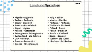 Algeria – Algerien
Arabic – Arabisch
Brazil – Brasilien
French – Französisch
Japan – Japan
Austria – Österreich
Portuguese – Portugiesisch
Switzerland – die Schweiz
USA – die USA
France – Frankreich
Greece – Griechenland
Italy – Italien
Mexico – Mexiko
Portugal – Portugal
Thailand – Thailand
Poland – Polen
Polish – Polnisch
Russia – Russland
Spain – Spanien
Turkey – die Türkei
Ukraine – die Ukraine
Land und Sprachen
 
