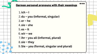 ich – I
1.
du – you (informal, singular)
2.
er – he
3.
sie – she
4.
es – it
5.
wir – we
6.
ihr – you all (informal, plural)
7.
sie – they
8.
Sie – you (formal, singular and plural)
9.
German personal pronouns with their meanings
 