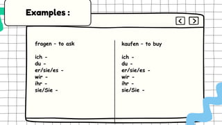 fragen – to ask
ich -
du -
er/sie/es -
wir -
ihr -
sie/Sie -
kaufen – to buy
ich -
du -
er/sie/es -
wir -
ihr -
sie/Sie -
Examples :
 