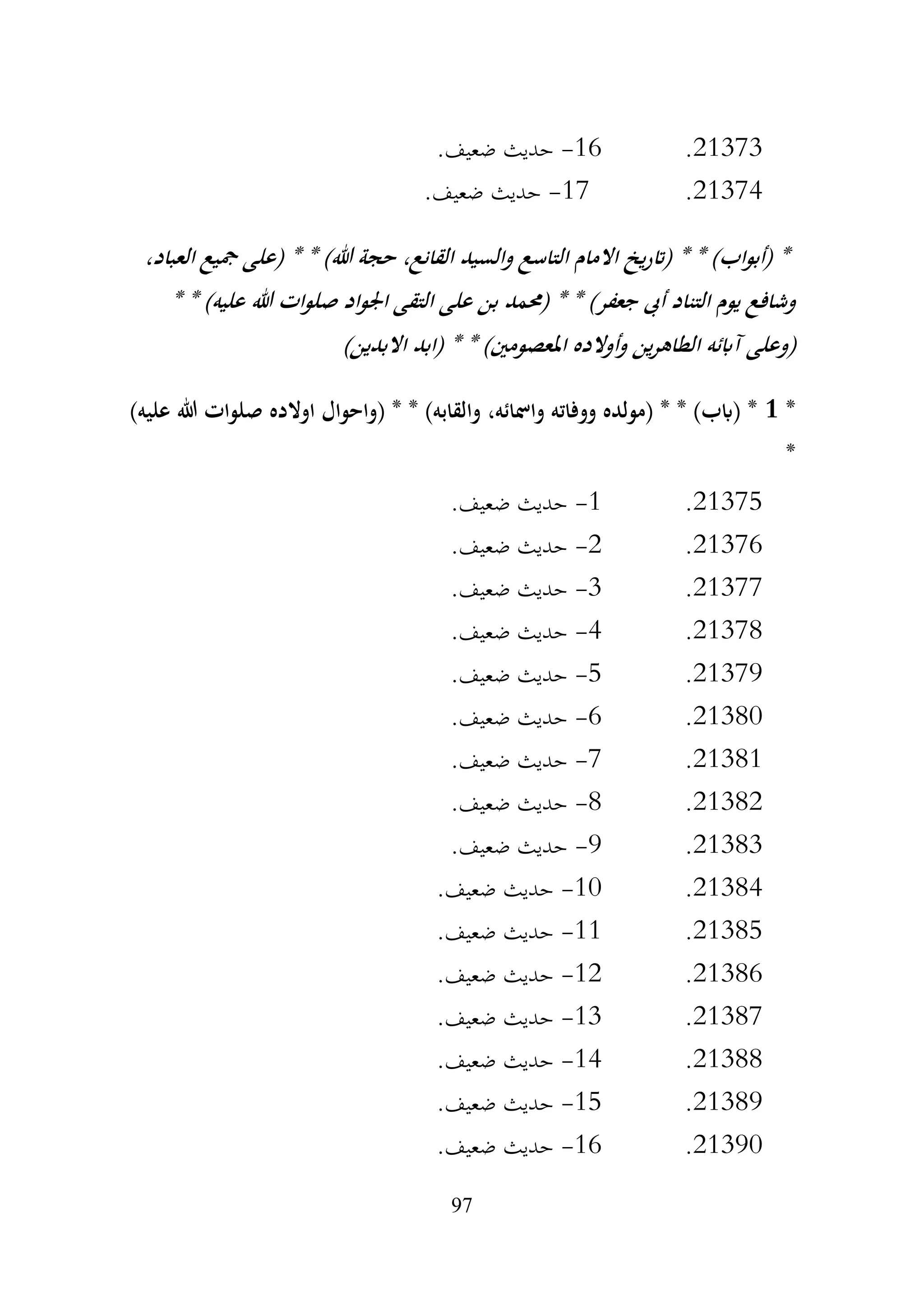97
21373
.
16
-
.‫ضعيف‬ ‫حديث‬
21374
.
17
-
.‫ضعيف‬ ‫حديث‬
،‫العباد‬ ‫مجيع‬ ‫(على‬ * * )‫هللا‬ ‫حجة‬ ،‫القانع‬ ‫والسيد‬ ‫التاسع‬ ‫االمام‬ ‫يخ‬‫ر‬‫(ات‬ * * )‫اب‬‫و‬‫(أب‬ *
* * )‫عليه‬ ‫هللا‬ ‫ات‬‫و‬‫صل‬ ‫اجلواد‬ ‫التقى‬ ‫على‬ ‫بن‬ ‫(حممد‬ * * )‫جعفر‬ ‫أىب‬ ‫التناد‬ ‫يوم‬ ‫وشافع‬
)‫االبدين‬ ‫(ابد‬ * * )‫املعصومني‬ ‫وأوالده‬ ‫ين‬‫ر‬‫الطاه‬ ‫آابئه‬ ‫(وعلى‬
*
1
)‫عليه‬ ‫هللا‬ ‫صلوات‬ ‫اوالده‬ ‫(واحوال‬ * * )‫والقابه‬ ،‫وامسائه‬ ‫ووفاته‬ ‫(مولده‬ * * )‫(ابب‬ *
*
21375
.
1
-
.‫ضعيف‬ ‫حديث‬
21376
.
2
-
.‫ضعيف‬ ‫حديث‬
21377
.
3
-
.‫ضعيف‬ ‫حديث‬
21378
.
4
-
.‫ضعيف‬ ‫حديث‬
21379
.
5
-
.‫ضعيف‬ ‫حديث‬
21380
.
6
-
.‫ضعيف‬ ‫حديث‬
21381
.
7
-
.‫ضعيف‬ ‫حديث‬
21382
.
8
-
.‫ضعيف‬ ‫حديث‬
21383
.
9
-
.‫ضعيف‬ ‫حديث‬
21384
.
10
-
.‫ضعيف‬ ‫حديث‬
21385
.
11
-
.‫ضعيف‬ ‫حديث‬
21386
.
12
-
.‫ضعيف‬ ‫حديث‬
21387
.
13
-
.‫ضعيف‬ ‫حديث‬
21388
.
14
-
.‫ضعيف‬ ‫حديث‬
21389
.
15
-
.‫ضعيف‬ ‫حديث‬
21390
.
16
-
.‫ضعيف‬ ‫حديث‬
 