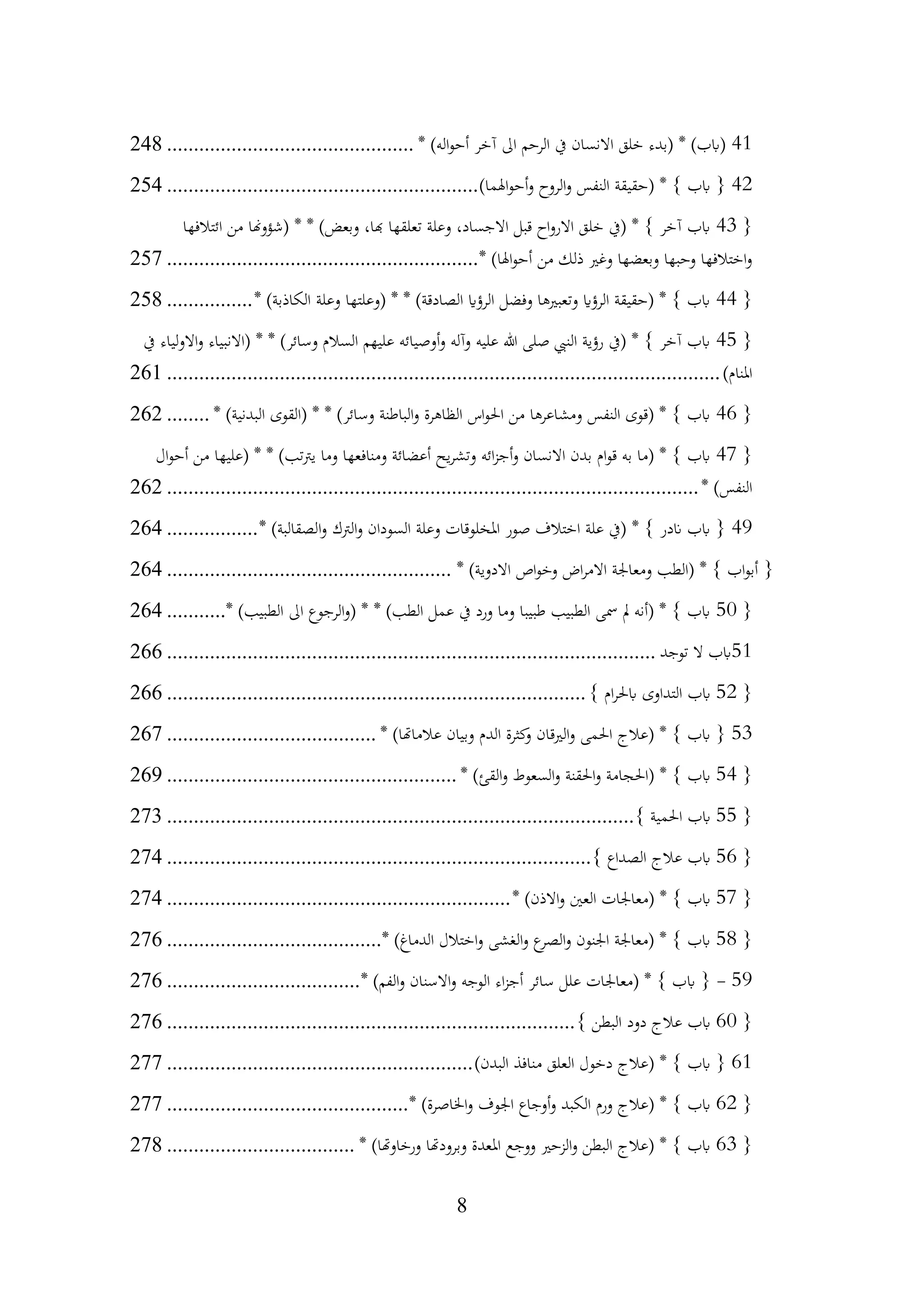 8
41
* )‫اله‬‫و‬‫أح‬ ‫آخر‬ ‫اىل‬ ‫الرحم‬ ‫يف‬ ‫االنسان‬ ‫خلق‬ ‫(بدء‬ * )‫(ابب‬
................................
..............
248
42
)‫اهلما‬‫و‬‫أح‬‫و‬ ‫الروح‬‫و‬ ‫النفس‬ ‫(حقيقة‬ * } ‫ابب‬ {
................................
..........................
254
{
43
‫ائتالفها‬ ‫من‬ ‫(شؤوهنا‬ * * )‫وبعض‬ ،‫هبا‬ ‫تعلقها‬ ‫وعلة‬ ،‫االجساد‬ ‫قبل‬ ‫اح‬‫و‬‫االر‬ ‫خلق‬ ‫(يف‬ * } ‫آخر‬ ‫ابب‬
* )‫اهلا‬‫و‬‫أح‬ ‫من‬ ‫ذلك‬ ‫وغري‬ ‫وبعضها‬ ‫وحبها‬ ‫اختالفها‬‫و‬
................................
..........................
257
{
44
* )‫الكاذبة‬ ‫وعلة‬ ‫(وعلتها‬ * * )‫الصادقة‬ ‫الرؤاي‬ ‫وفضل‬ ‫وتعبريها‬ ‫الرؤاي‬ ‫(حقيقة‬ * } ‫ابب‬
................
258
{
45
‫يف‬ ‫االولياء‬‫و‬ ‫(االنبياء‬ * * )‫وسائر‬ ‫السالم‬ ‫عليهم‬ ‫أوصيائه‬‫و‬ ‫وآله‬ ‫عليه‬ ‫هللا‬ ‫صلى‬ ‫النيب‬ ‫رؤية‬ ‫(يف‬ * } ‫آخر‬ ‫ابب‬
)‫املنام‬
................................
................................
................................
.......
261
{
46
* )‫البدنية‬ ‫(القوى‬ * * )‫وسائر‬ ‫الباطنة‬‫و‬ ‫الظاهرة‬ ‫اس‬‫و‬‫احل‬ ‫من‬ ‫ومشاعرها‬ ‫النفس‬ ‫(قوى‬ * } ‫ابب‬
........
262
{
47
‫ال‬‫و‬‫أح‬ ‫من‬ ‫(عليها‬ * * )‫تب‬‫رت‬‫ي‬ ‫وما‬ ‫ومنافعها‬ ‫أعضائة‬ ‫يح‬‫ر‬‫وتش‬ ‫ائه‬‫ز‬‫أج‬‫و‬ ‫االنسان‬ ‫بدن‬ ‫ام‬‫و‬‫ق‬ ‫به‬ ‫(ما‬ * } ‫ابب‬
* )‫النفس‬
................................
................................
................................
...
262
49
* )‫الصقالبة‬‫و‬ ‫الرتك‬‫و‬ ‫السودان‬ ‫وعلة‬ ‫املخلوقات‬ ‫صور‬ ‫اختالف‬ ‫علة‬ ‫(يف‬ * } ‫اندر‬ ‫ابب‬ {
.................
264
* )‫االدوية‬ ‫اص‬‫و‬‫وخ‬ ‫اض‬‫ر‬‫االم‬ ‫ومعاجلة‬ ‫(الطب‬ * } ‫اب‬‫و‬‫أب‬ {
................................
.....................
264
{
50
* )‫الطبيب‬ ‫اىل‬ ‫الرجوع‬‫و‬( * * )‫الطب‬ ‫عمل‬ ‫يف‬ ‫ورد‬ ‫وما‬ ‫طبيبا‬ ‫الطبيب‬ ‫مسى‬ ‫مل‬ ‫(أنه‬ * } ‫ابب‬
...........
264
51
‫توجد‬ ‫ال‬ ‫ابب‬
................................
................................
...........................
266
{
52
} ‫ام‬‫ر‬‫ابحل‬ ‫التداوى‬ ‫ابب‬
................................
................................
..............
266
53
* )‫عالماهتا‬ ‫وبيان‬ ‫الدم‬ ‫كثرة‬
‫و‬ ‫الريقان‬‫و‬ ‫احلمى‬ ‫(عالج‬ * } ‫ابب‬ {
................................
.......
267
{
54
* )‫القئ‬‫و‬ ‫السعوط‬‫و‬ ‫احلقنة‬‫و‬ ‫(احلجامة‬ * } ‫ابب‬
................................
......................
269
{
55
} ‫احلمية‬ ‫ابب‬
................................
................................
.......................
273
{
56
} ‫الصداع‬ ‫عالج‬ ‫ابب‬
................................
................................
...............
274
{
57
* )‫االذن‬‫و‬ ‫العني‬ ‫(معاجلات‬ * } ‫ابب‬
................................
................................
274
{
58
* )‫الدماغ‬ ‫اختالل‬‫و‬ ‫الغشى‬‫و‬ ‫ع‬
‫الصر‬‫و‬ ‫اجلنون‬ ‫(معاجلة‬ * } ‫ابب‬
................................
........
276
59
-
* )‫الفم‬‫و‬ ‫االسنان‬‫و‬ ‫الوجه‬ ‫اء‬‫ز‬‫أج‬ ‫سائر‬ ‫علل‬ ‫(معاجلات‬ * } ‫ابب‬ {
................................
....
276
{
60
} ‫البطن‬ ‫دود‬ ‫عالج‬ ‫ابب‬
................................
................................
............
276
61
)‫البدن‬ ‫منافذ‬ ‫العلق‬ ‫دخول‬ ‫(عالج‬ * } ‫ابب‬ {
................................
.........................
277
{
62
* )‫اخلاصرة‬‫و‬ ‫اجلوف‬ ‫أوجاع‬‫و‬ ‫الكبد‬ ‫ورم‬ ‫(عالج‬ * } ‫ابب‬
................................
.............
277
{
63
* )‫ورخاوهتا‬ ‫وبرودهتا‬ ‫املعدة‬ ‫ووجع‬ ‫الزحري‬‫و‬ ‫البطن‬ ‫(عالج‬ * } ‫ابب‬
................................
...
278
 