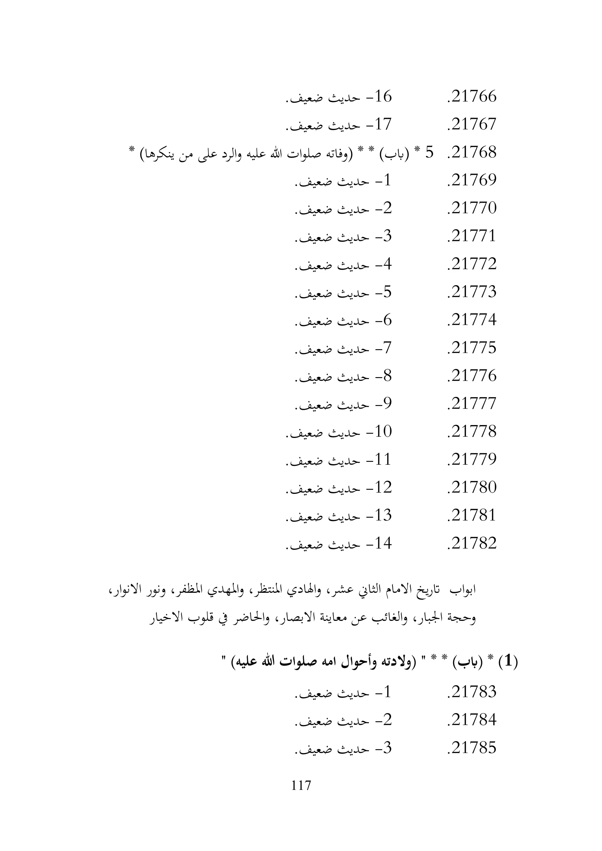 117
21766
.
16
-
.‫ضعيف‬ ‫حديث‬
21767
.
17
-
.‫ضعيف‬ ‫حديث‬
21768
.
5
* )‫ينكرها‬ ‫من‬ ‫على‬ ‫الرد‬‫و‬ ‫عليه‬ ‫هللا‬ ‫ات‬‫و‬‫صل‬ ‫(وفاته‬ * * )‫(ابب‬ *
21769
.
1
-
.‫ضعيف‬ ‫حديث‬
21770
.
2
-
.‫ضعيف‬ ‫حديث‬
21771
.
3
-
.‫ضعيف‬ ‫حديث‬
21772
.
4
-
.‫ضعيف‬ ‫حديث‬
21773
.
5
-
.‫ضعيف‬ ‫حديث‬
21774
.
6
-
.‫ضعيف‬ ‫حديث‬
21775
.
7
-
.‫ضعيف‬ ‫حديث‬
21776
.
8
-
‫حديث‬
.‫ضعيف‬
21777
.
9
-
.‫ضعيف‬ ‫حديث‬
21778
.
10
-
.‫ضعيف‬ ‫حديث‬
21779
.
11
-
.‫ضعيف‬ ‫حديث‬
21780
.
12
-
.‫ضعيف‬ ‫حديث‬
21781
.
13
-
.‫ضعيف‬ ‫حديث‬
21782
.
14
-
.‫ضعيف‬ ‫حديث‬
،‫ار‬‫و‬‫االن‬ ‫ونور‬ ،‫املظفر‬ ‫املهدي‬‫و‬ ،‫املنتظر‬ ‫اهلادي‬‫و‬ ،‫عشر‬ ‫الثاين‬ ‫االمام‬ ‫يخ‬‫ر‬‫ات‬ ‫اب‬‫و‬‫اب‬
‫االخيار‬ ‫قلوب‬ ‫يف‬ ‫احلاضر‬‫و‬ ،‫االبصار‬ ‫معاينة‬ ‫عن‬ ‫الغائب‬‫و‬ ،‫اجلبار‬ ‫وحجة‬
(
1
" )‫عليه‬ ‫هللا‬ ‫صلوات‬ ‫امه‬ ‫وأحوال‬ ‫(والدته‬ " * * )‫(ابب‬ * )
21783
.
1
-
.‫ضعيف‬ ‫حديث‬
21784
.
2
-
.‫ضعيف‬ ‫حديث‬
21785
.
3
-
.‫ضعيف‬ ‫حديث‬
 