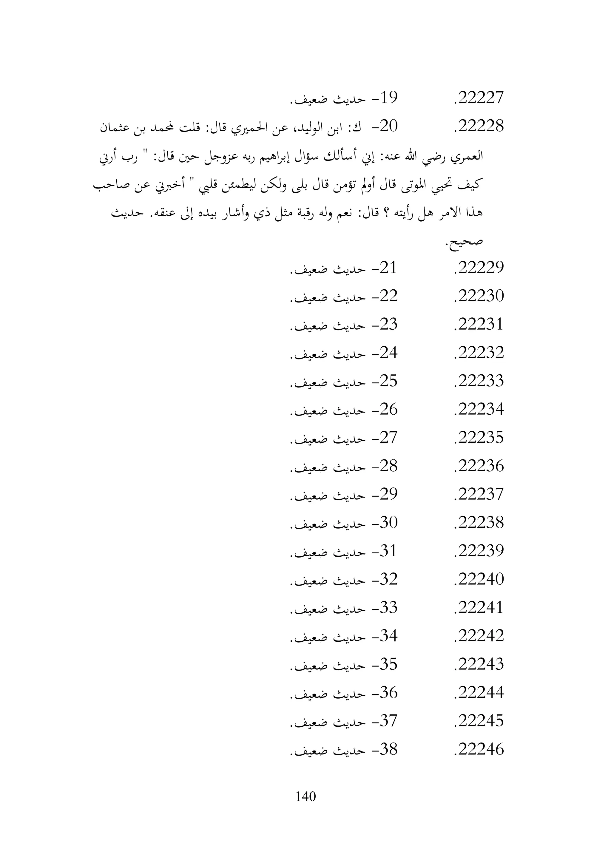 140
22227
.
19
-
.‫ضعيف‬ ‫حديث‬
22228
.
20
-
‫عثمان‬ ‫بن‬ ‫حملمد‬ ‫قلت‬ :‫قال‬ ‫احلمريي‬ ‫عن‬ ،‫ليد‬‫و‬‫ال‬ ‫ابن‬ :‫ك‬
‫إين‬ :‫عنه‬ ‫هللا‬ ‫رضي‬ ‫العمري‬
‫أرين‬ ‫رب‬ " :‫قال‬ ‫حني‬ ‫عزوجل‬ ‫به‬‫ر‬ ‫اهيم‬‫ر‬‫إب‬ ‫ال‬‫ؤ‬‫س‬ ‫أسألك‬
‫صاحب‬ ‫عن‬ ‫أخربين‬ " ‫قليب‬ ‫ليطمئن‬ ‫لكن‬‫و‬ ‫بلى‬ ‫قال‬ ‫تؤمن‬ ‫مل‬‫و‬‫أ‬ ‫قال‬ ‫املوتى‬ ‫حتيي‬ ‫كيف‬
‫حديث‬ .‫عنقه‬ ‫إىل‬ ‫بيده‬ ‫أشار‬‫و‬ ‫ذي‬ ‫مثل‬ ‫رقبة‬ ‫له‬‫و‬ ‫نعم‬ :‫قال‬ ‫؟‬ ‫أيته‬‫ر‬ ‫هل‬ ‫االمر‬ ‫هذا‬
.‫صحيح‬
22229
.
21
-
.‫ضعيف‬ ‫حديث‬
22230
.
22
-
.‫ضعيف‬ ‫حديث‬
22231
.
23
-
.‫ضعيف‬ ‫حديث‬
22232
.
24
-
.‫ضعيف‬ ‫حديث‬
22233
.
25
-
.‫ضعيف‬ ‫حديث‬
22234
.
26
-
.‫ضعيف‬ ‫حديث‬
22235
.
27
-
.‫ضعيف‬ ‫حديث‬
22236
.
28
-
.‫ضعيف‬ ‫حديث‬
22237
.
29
-
.‫ضعيف‬ ‫حديث‬
22238
.
30
-
.‫ضعيف‬ ‫حديث‬
22239
.
31
-
.‫ضعيف‬ ‫حديث‬
22240
.
32
-
.‫ضعيف‬ ‫حديث‬
22241
.
33
-
.‫ضعيف‬ ‫حديث‬
22242
.
34
-
.‫ضعيف‬ ‫حديث‬
22243
.
35
-
.‫ضعيف‬ ‫حديث‬
22244
.
36
-
.‫ضعيف‬ ‫حديث‬
22245
.
37
-
.‫ضعيف‬ ‫حديث‬
22246
.
38
-
.‫ضعيف‬ ‫حديث‬
 