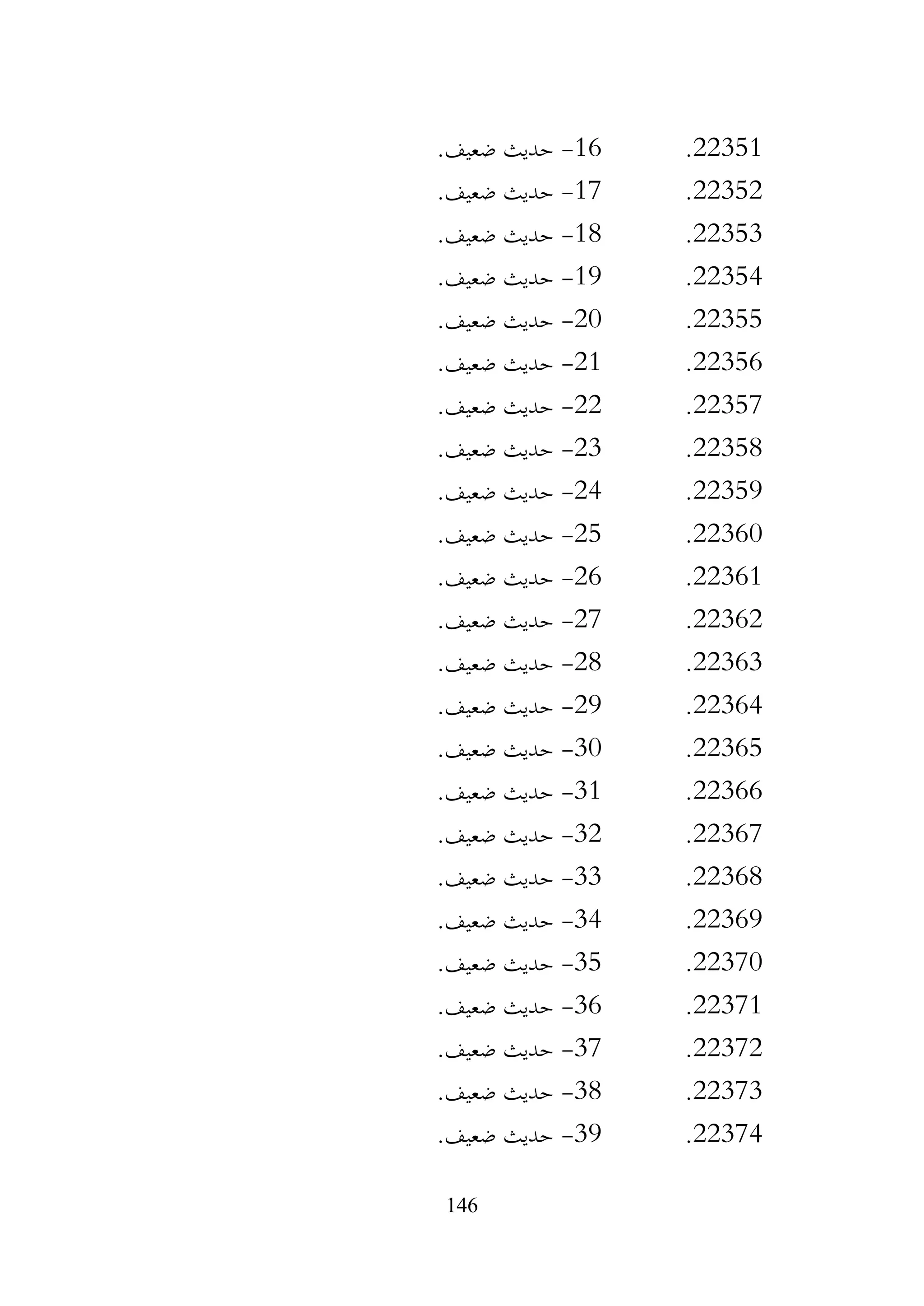 146
22351
.
16
-
‫حديث‬
.‫ضعيف‬
22352
.
17
-
.‫ضعيف‬ ‫حديث‬
22353
.
18
-
.‫ضعيف‬ ‫حديث‬
22354
.
19
-
.‫ضعيف‬ ‫حديث‬
22355
.
20
-
.‫ضعيف‬ ‫حديث‬
22356
.
21
-
.‫ضعيف‬ ‫حديث‬
22357
.
22
-
.‫ضعيف‬ ‫حديث‬
22358
.
23
-
.‫ضعيف‬ ‫حديث‬
22359
.
24
-
.‫ضعيف‬ ‫حديث‬
22360
.
25
-
.‫ضعيف‬ ‫حديث‬
22361
.
26
-
.‫ضعيف‬ ‫حديث‬
22362
.
27
-
.‫ضعيف‬ ‫حديث‬
22363
.
28
-
.‫ضعيف‬ ‫حديث‬
22364
.
29
-
.‫ضعيف‬ ‫حديث‬
22365
.
30
-
.‫ضعيف‬ ‫حديث‬
22366
.
31
-
.‫ضعيف‬ ‫حديث‬
22367
.
32
-
.‫ضعيف‬ ‫حديث‬
22368
.
33
-
.‫ضعيف‬ ‫حديث‬
22369
.
34
-
.‫ضعيف‬ ‫حديث‬
22370
.
35
-
.‫ضعيف‬ ‫حديث‬
22371
.
36
-
.‫ضعيف‬ ‫حديث‬
22372
.
37
-
.‫ضعيف‬ ‫حديث‬
22373
.
38
-
.‫ضعيف‬ ‫حديث‬
22374
.
39
-
.‫ضعيف‬ ‫حديث‬
 