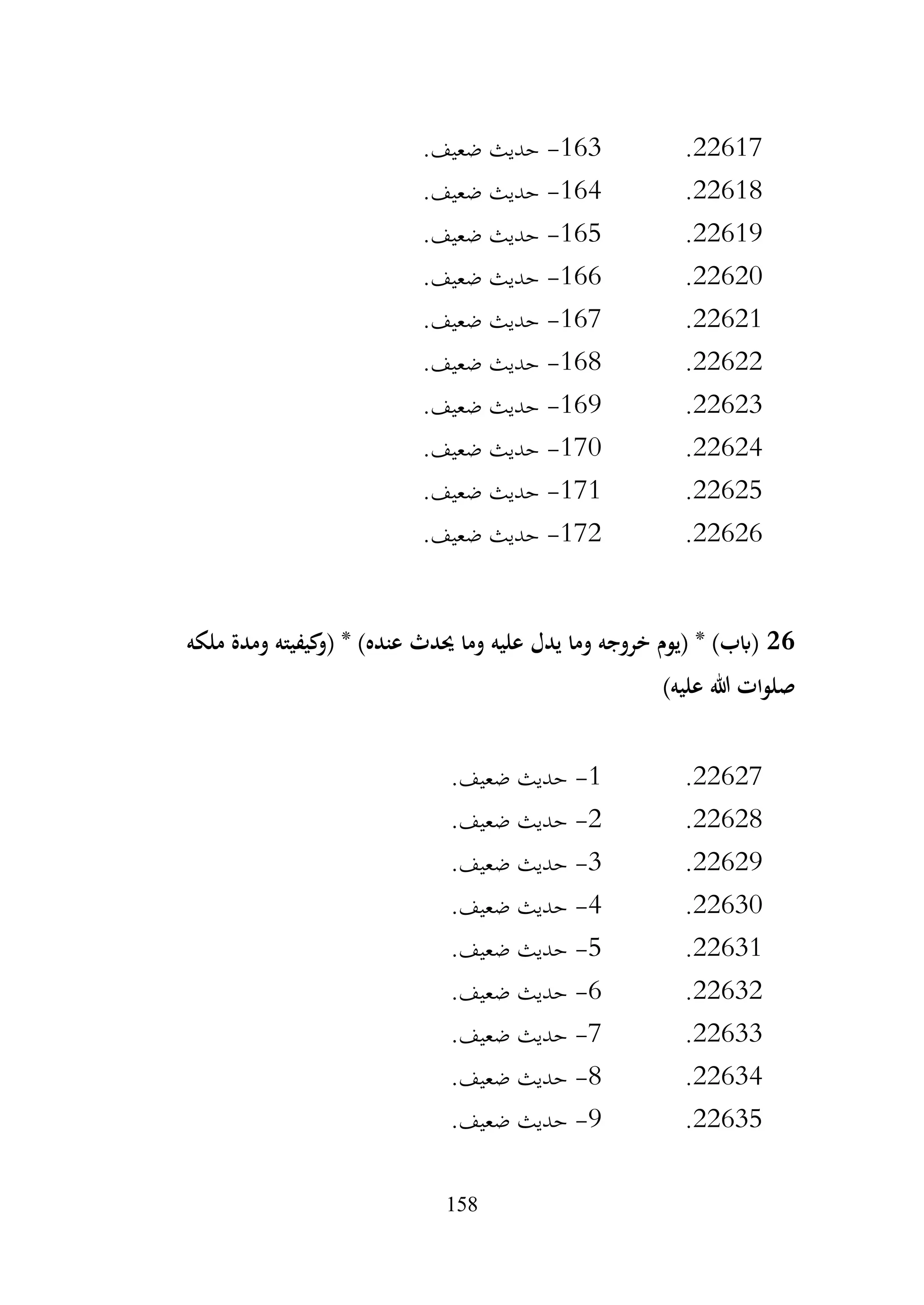 158
22617
.
163
-
.‫ضعيف‬ ‫حديث‬
22618
.
164
-
.‫ضعيف‬ ‫حديث‬
22619
.
165
-
.‫ضعيف‬ ‫حديث‬
22620
.
166
-
.‫ضعيف‬ ‫حديث‬
22621
.
167
-
.‫ضعيف‬ ‫حديث‬
22622
.
168
-
.‫ضعيف‬ ‫حديث‬
22623
.
169
-
.‫ضعيف‬ ‫حديث‬
22624
.
170
-
.‫ضعيف‬ ‫حديث‬
22625
.
171
-
.‫ضعيف‬ ‫حديث‬
22626
.
172
-
.‫ضعيف‬ ‫حديث‬
26
‫ملكه‬ ‫ومدة‬ ‫كيفيته‬
‫(و‬ * )‫عنده‬ ‫حيدث‬ ‫وما‬ ‫عليه‬ ‫يدل‬ ‫وما‬ ‫خروجه‬ ‫(يوم‬ * )‫(ابب‬
)‫عليه‬ ‫هللا‬ ‫صلوات‬
22627
.
1
-
.‫ضعيف‬ ‫حديث‬
22628
.
2
-
.‫ضعيف‬ ‫حديث‬
22629
.
3
-
.‫ضعيف‬ ‫حديث‬
22630
.
4
-
.‫ضعيف‬ ‫حديث‬
22631
.
5
-
.‫ضعيف‬ ‫حديث‬
22632
.
6
-
.‫ضعيف‬ ‫حديث‬
22633
.
7
-
.‫ضعيف‬ ‫حديث‬
22634
.
8
-
.‫ضعيف‬ ‫حديث‬
22635
.
9
-
.‫ضعيف‬ ‫حديث‬
 