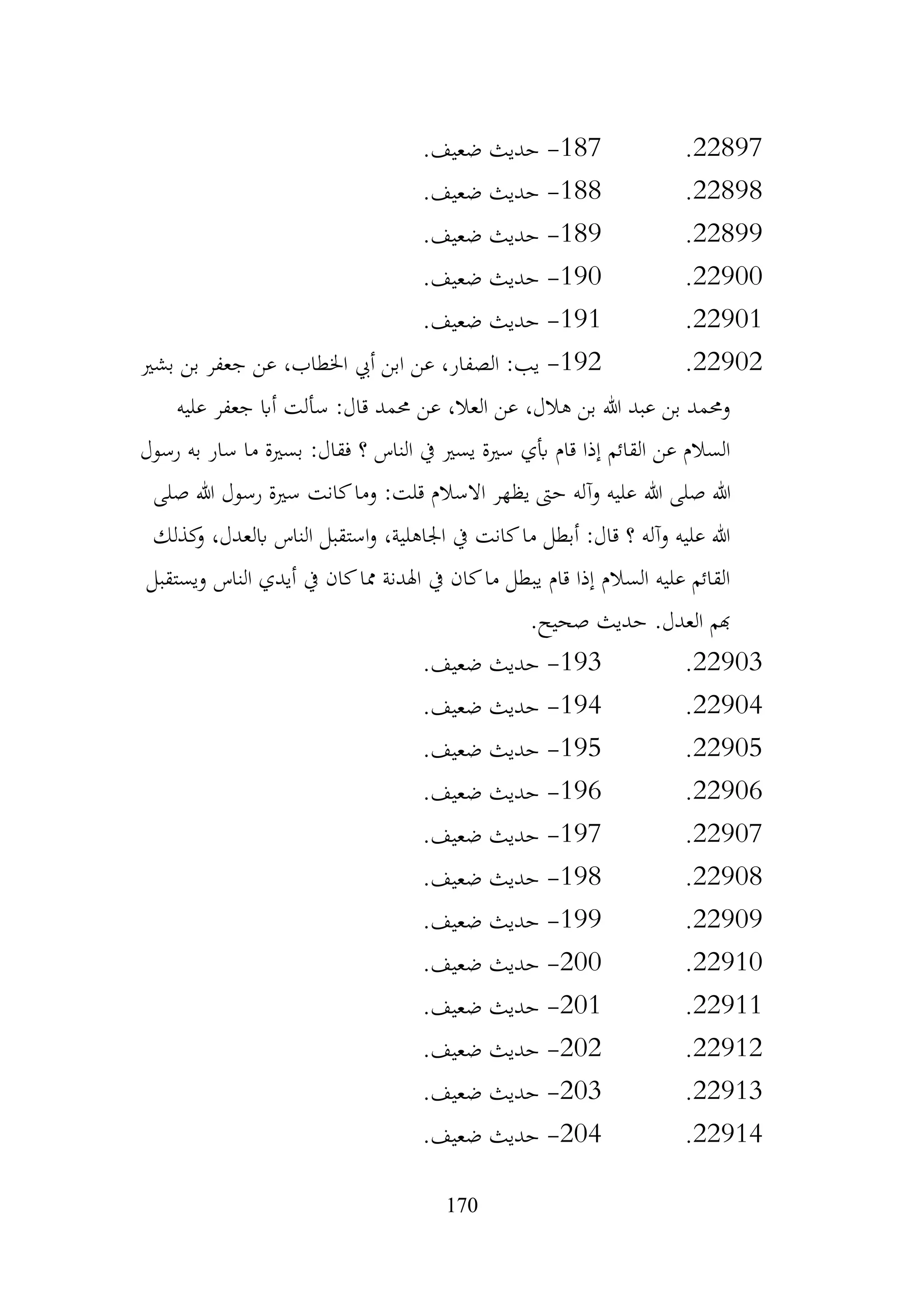 170
22897
.
187
-
.‫ضعيف‬ ‫حديث‬
22898
.
188
-
.‫ضعيف‬ ‫حديث‬
22899
.
189
-
.‫ضعيف‬ ‫حديث‬
22900
.
190
-
.‫ضعيف‬ ‫حديث‬
22901
.
191
-
.‫ضعيف‬ ‫حديث‬
22902
.
192
-
‫بشري‬ ‫بن‬ ‫جعفر‬ ‫عن‬ ،‫اخلطاب‬ ‫أيب‬ ‫ابن‬ ‫عن‬ ،‫الصفار‬ :‫يب‬
‫عليه‬ ‫جعفر‬ ‫أاب‬ ‫سألت‬ :‫قال‬ ‫حممد‬ ‫عن‬ ،‫العال‬ ‫عن‬ ،‫هالل‬ ‫بن‬ ‫هللا‬ ‫عبد‬ ‫بن‬ ‫وحممد‬
‫رسول‬ ‫به‬ ‫سار‬ ‫ما‬ ‫بسرية‬ :‫فقال‬ ‫؟‬ ‫الناس‬ ‫يف‬ ‫يسري‬ ‫سرية‬ ‫أبي‬ ‫قام‬ ‫إذا‬ ‫القائم‬ ‫عن‬ ‫السالم‬
‫هللا‬ ‫صلى‬ ‫هللا‬
‫صلى‬ ‫هللا‬ ‫رسول‬ ‫سرية‬ ‫كانت‬‫وما‬ :‫قلت‬ ‫االسالم‬ ‫يظهر‬ ‫حىت‬ ‫وآله‬ ‫عليه‬
‫كذلك‬
‫و‬ ،‫ابلعدل‬ ‫الناس‬ ‫استقبل‬‫و‬ ،‫اجلاهلية‬ ‫يف‬ ‫كانت‬‫ما‬ ‫أبطل‬ :‫قال‬ ‫؟‬ ‫وآله‬ ‫عليه‬ ‫هللا‬
‫ويستقبل‬ ‫الناس‬ ‫أيدي‬ ‫يف‬ ‫كان‬‫مما‬ ‫اهلدنة‬ ‫يف‬ ‫كان‬‫ما‬ ‫يبطل‬ ‫قام‬ ‫إذا‬ ‫السالم‬ ‫عليه‬ ‫القائم‬
.‫صحيح‬ ‫حديث‬ .‫العدل‬ ‫هبم‬
22903
.
193
-
.‫ضعيف‬ ‫حديث‬
22904
.
194
-
.‫ضعيف‬ ‫حديث‬
22905
.
195
-
.‫ضعيف‬ ‫حديث‬
22906
.
196
-
.‫ضعيف‬ ‫حديث‬
22907
.
197
-
.‫ضعيف‬ ‫حديث‬
22908
.
198
-
.‫ضعيف‬ ‫حديث‬
22909
.
199
-
.‫ضعيف‬ ‫حديث‬
22910
.
200
-
.‫ضعيف‬ ‫حديث‬
22911
.
201
-
.‫ضعيف‬ ‫حديث‬
22912
.
202
-
.‫ضعيف‬ ‫حديث‬
22913
.
203
-
.‫ضعيف‬ ‫حديث‬
22914
.
204
-
.‫ضعيف‬ ‫حديث‬
 