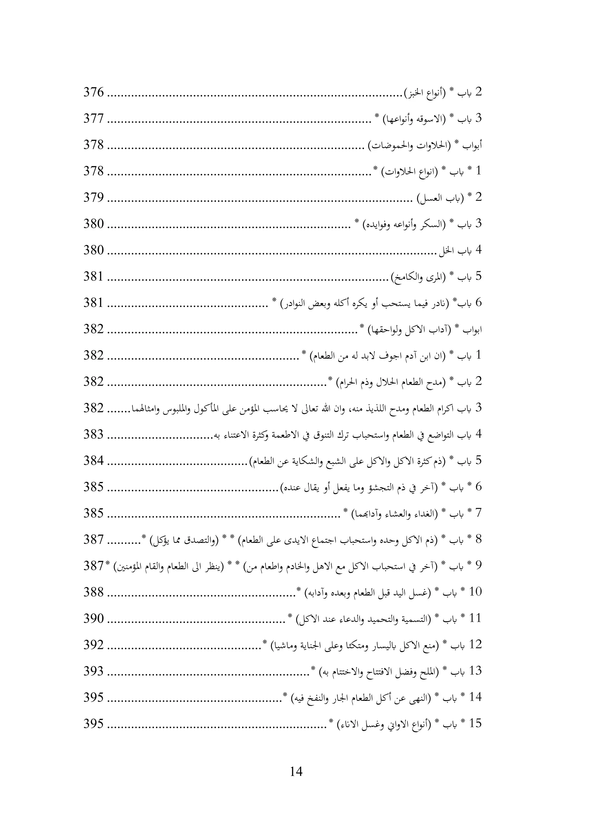 14
2
)‫اخلبز‬ ‫اع‬‫و‬‫(أن‬ * ‫ابب‬
................................
................................
......................
376
3
* )‫اعها‬‫و‬‫أن‬‫و‬ ‫(االسوقه‬ * ‫ابب‬
................................
................................
.............
377
)‫احلموضات‬‫و‬ ‫ات‬‫و‬‫(احلال‬ * ‫اب‬‫و‬‫أب‬
................................
................................
...........
378
1
* )‫ات‬‫و‬‫احلال‬ ‫اع‬‫و‬‫(ان‬ * ‫ابب‬ *
................................
................................
.............
378
2
)‫العسل‬ ‫(ابب‬ *
................................
................................
.........................
379
3
* )‫ايده‬‫و‬‫وف‬ ‫اعه‬‫و‬‫أن‬‫و‬ ‫(السكر‬ * ‫ابب‬
................................
................................
.......
380
4
‫اخلل‬ ‫ابب‬
................................
................................
................................
380
5
)‫الكامخ‬‫و‬ ‫(املرى‬ * ‫ابب‬
................................
................................
..................
381
6
* )‫ادر‬‫و‬‫الن‬ ‫وبعض‬ ‫أكله‬ ‫يكره‬ ‫أو‬ ‫يستحب‬ ‫فيما‬ ‫(اندر‬ *‫ابب‬
................................
...............
381
* )‫احقها‬‫و‬‫ل‬‫و‬ ‫االكل‬ ‫(آداب‬ * ‫اب‬‫و‬‫اب‬
................................
................................
.........
382
1
* )‫الطعام‬ ‫من‬ ‫له‬ ‫البد‬ ‫اجوف‬ ‫آدم‬ ‫ابن‬ ‫(ان‬ * ‫ابب‬
................................
........................
382
2
* )‫ام‬‫ر‬‫احل‬ ‫وذم‬ ‫احلالل‬ ‫الطعام‬ ‫(مدح‬ * ‫ابب‬
................................
................................
382
3
‫امثاهلما‬‫و‬ ‫امللبوس‬‫و‬ ‫املأكول‬ ‫على‬ ‫املؤمن‬ ‫حياسب‬ ‫ال‬ ‫تعاىل‬ ‫هللا‬ ‫ان‬‫و‬ ،‫منه‬ ‫اللذيذ‬ ‫ومدح‬ ‫الطعام‬ ‫ام‬‫ر‬‫اك‬ ‫ابب‬
.......
382
4
‫به‬ ‫االعتناء‬ ‫كثرة‬
‫و‬ ‫االطعمة‬ ‫يف‬ ‫التنوق‬ ‫ترك‬ ‫استحباب‬‫و‬ ‫الطعام‬ ‫يف‬ ‫اضع‬‫و‬‫الت‬ ‫ابب‬
...............................
383
5
)‫الطعام‬ ‫عن‬ ‫الشكاية‬‫و‬ ‫الشبع‬ ‫على‬ ‫االكل‬‫و‬ ‫االكل‬ ‫كثرة‬‫(ذم‬ * ‫ابب‬
................................
.........
384
6
)‫عنده‬ ‫يقال‬ ‫أو‬ ‫يفعل‬ ‫وما‬ ‫التجشؤ‬ ‫ذم‬ ‫يف‬ ‫(آخر‬ * ‫ابب‬ *
................................
..................
385
7
* )‫وآداهبما‬ ‫العشاء‬‫و‬ ‫(الغداء‬ * ‫ابب‬ *
................................
................................
....
385
8
* )‫كل‬
‫يؤ‬ ‫مما‬ ‫التصدق‬‫و‬( * * )‫الطعام‬ ‫على‬ ‫االيدى‬ ‫اجتماع‬ ‫استحباب‬‫و‬ ‫وحده‬ ‫االكل‬ ‫(ذم‬ * ‫ابب‬ *
..........
387
9
* )‫املؤمنني‬ ‫القام‬‫و‬ ‫الطعام‬ ‫اىل‬ ‫(ينظر‬ * * )‫من‬ ‫اطعام‬‫و‬ ‫اخلادم‬‫و‬ ‫االهل‬ ‫مع‬ ‫االكل‬ ‫استحباب‬ ‫يف‬ ‫(آخر‬ * ‫ابب‬ *
387
10
* )‫وآدابه‬ ‫وبعده‬ ‫الطعام‬ ‫قبل‬ ‫اليد‬ ‫(غسل‬ * ‫ابب‬ *
................................
.......................
388
11
* )‫االكل‬ ‫عند‬ ‫الدعاء‬‫و‬ ‫التحميد‬‫و‬ ‫(التسمية‬ * ‫ابب‬ *
................................
....................
390
12
* )‫وماشيا‬ ‫اجلناية‬ ‫وعلى‬ ‫ومتكئا‬ ‫ابليسار‬ ‫االكل‬ ‫(منع‬ * ‫ابب‬
................................
.............
392
13
* )‫به‬ ‫االختتام‬‫و‬ ‫االفتتاح‬ ‫وفضل‬ ‫(امللح‬ * ‫ابب‬
................................
...........................
393
14
* )‫فيه‬ ‫النفخ‬‫و‬ ‫اجلار‬ ‫الطعام‬ ‫أكل‬ ‫عن‬ ‫(النهى‬ * ‫ابب‬ *
................................
...................
395
15
* )‫االانء‬ ‫وغسل‬ ‫اين‬‫و‬‫اال‬ ‫اع‬‫و‬‫(أن‬ * ‫ابب‬ *
................................
................................
395
 