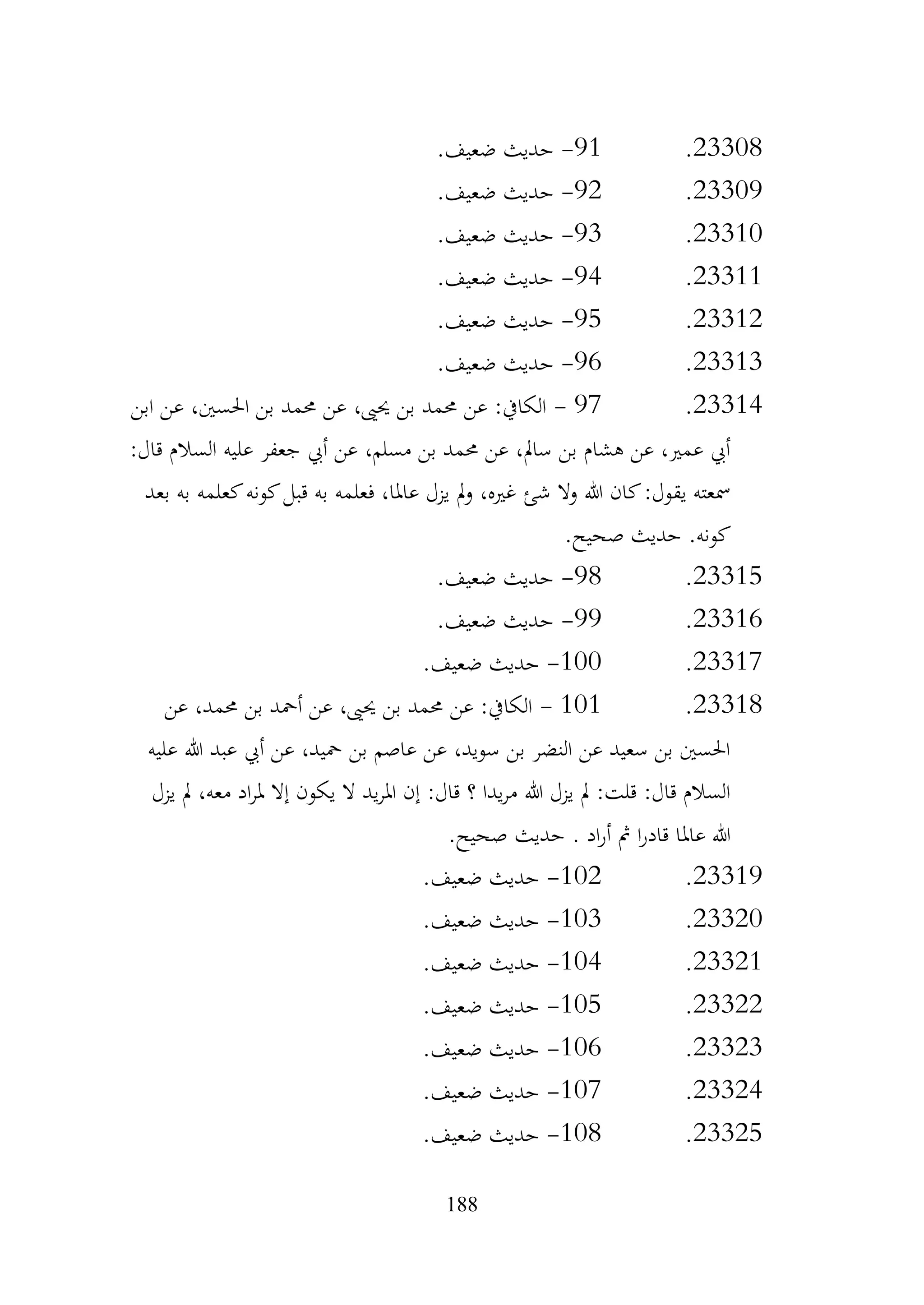 188
23308
.
91
-
.‫ضعيف‬ ‫حديث‬
23309
.
92
-
.‫ضعيف‬ ‫حديث‬
23310
.
93
-
.‫ضعيف‬ ‫حديث‬
23311
.
94
-
.‫ضعيف‬ ‫حديث‬
23312
.
95
-
.‫ضعيف‬ ‫حديث‬
23313
.
96
-
.‫ضعيف‬ ‫حديث‬
23314
.
97
-
‫ابن‬ ‫عن‬ ،‫احلسني‬ ‫بن‬ ‫حممد‬ ‫عن‬ ،‫حيىي‬ ‫بن‬ ‫حممد‬ ‫عن‬ :‫الكايف‬
:‫قال‬ ‫السالم‬ ‫عليه‬ ‫جعفر‬ ‫أيب‬ ‫عن‬ ،‫مسلم‬ ‫بن‬ ‫حممد‬ ‫عن‬ ،‫سامل‬ ‫بن‬ ‫هشام‬ ‫عن‬ ،‫عمري‬ ‫أيب‬
‫بعد‬ ‫به‬ ‫كعلمه‬‫كونه‬‫قبل‬ ‫به‬ ‫فعلمه‬ ،‫عاملا‬ ‫يزل‬ ‫مل‬‫و‬ ،‫غريه‬ ‫شئ‬ ‫وال‬ ‫هللا‬ ‫كان‬:‫يقول‬ ‫مسعته‬
.‫صحيح‬ ‫حديث‬ .‫كونه‬
23315
.
98
-
.‫ضعيف‬ ‫حديث‬
23316
.
99
-
.‫ضعيف‬ ‫حديث‬
23317
.
100
-
.‫ضعيف‬ ‫حديث‬
23318
.
101
-
‫عن‬ ،‫حممد‬ ‫بن‬ ‫أمحد‬ ‫عن‬ ،‫حيىي‬ ‫بن‬ ‫حممد‬ ‫عن‬ :‫الكايف‬
‫عليه‬ ‫هللا‬ ‫عبد‬ ‫أيب‬ ‫عن‬ ،‫محيد‬ ‫بن‬ ‫عاصم‬ ‫عن‬ ،‫سويد‬ ‫بن‬ ‫النضر‬ ‫عن‬ ‫سعيد‬ ‫بن‬ ‫احلسني‬
‫يزل‬ ‫مل‬ ،‫معه‬ ‫اد‬‫ر‬‫مل‬ ‫إال‬ ‫يكون‬ ‫ال‬ ‫يد‬‫ر‬‫امل‬ ‫إن‬ :‫قال‬ ‫؟‬ ‫يدا‬‫ر‬‫م‬ ‫هللا‬ ‫يزل‬ ‫مل‬ :‫قلت‬ :‫قال‬ ‫السالم‬
.‫صحيح‬ ‫حديث‬ . ‫اد‬‫ر‬‫أ‬ ‫مث‬ ‫ا‬‫ر‬‫قاد‬ ‫عاملا‬ ‫هللا‬
23319
.
102
-
.‫ضعيف‬ ‫حديث‬
23320
.
103
-
.‫ضعيف‬ ‫حديث‬
23321
.
104
-
.‫ضعيف‬ ‫حديث‬
23322
.
105
-
.‫ضعيف‬ ‫حديث‬
23323
.
106
-
.‫ضعيف‬ ‫حديث‬
23324
.
107
-
.‫ضعيف‬ ‫حديث‬
23325
.
108
-
.‫ضعيف‬ ‫حديث‬
 