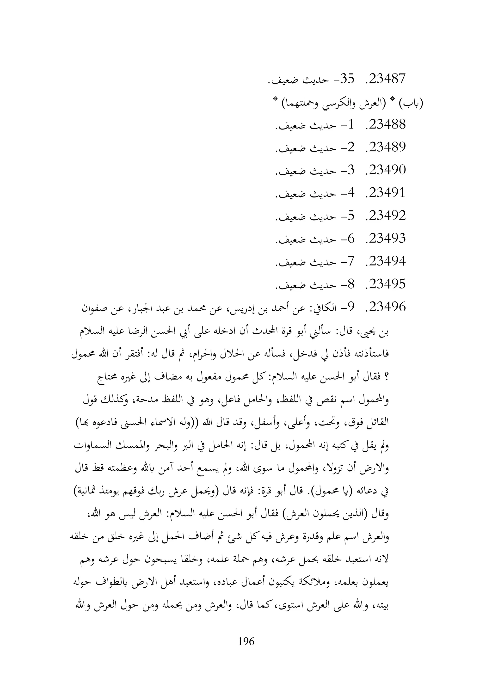 196
23487
.
35
-
.‫ضعيف‬ ‫حديث‬
* )‫ومحلتهما‬ ‫الكرسي‬‫و‬ ‫(العرش‬ * )‫(ابب‬
23488
.
1
-
.‫ضعيف‬ ‫حديث‬
23489
.
2
-
.‫ضعيف‬ ‫حديث‬
23490
.
3
-
.‫ضعيف‬ ‫حديث‬
23491
.
4
-
.‫ضعيف‬ ‫حديث‬
23492
.
5
-
.‫ضعيف‬ ‫حديث‬
23493
.
6
-
.‫ضعيف‬ ‫حديث‬
23494
.
7
-
.‫ضعيف‬ ‫حديث‬
23495
.
8
-
.‫ضعيف‬ ‫حديث‬
23496
.
9
-
‫ان‬‫و‬‫صف‬ ‫عن‬ ،‫اجلبار‬ ‫عبد‬ ‫بن‬ ‫حممد‬ ‫عن‬ ،‫يس‬‫ر‬‫إد‬ ‫بن‬ ‫أمحد‬ ‫عن‬ :‫الكايف‬
‫السالم‬ ‫عليه‬ ‫الرضا‬ ‫احلسن‬ ‫أيب‬ ‫على‬ ‫ادخله‬ ‫أن‬ ‫احملدث‬ ‫قرة‬ ‫أبو‬ ‫سألين‬ :‫قال‬ ،‫حيىي‬ ‫بن‬
‫حممول‬ ‫هللا‬ ‫أن‬ ‫أفتقر‬ :‫له‬ ‫قال‬ ‫مث‬ ،‫ام‬‫ر‬‫احل‬‫و‬ ‫احلالل‬ ‫عن‬ ‫فسأله‬ ،‫فدخل‬ ‫يل‬ ‫فأذن‬ ‫فاستأذنته‬
‫م‬ ‫حممول‬ ‫كل‬:‫السالم‬ ‫عليه‬ ‫احلسن‬ ‫أبو‬ ‫فقال‬ ‫؟‬
‫حمتاج‬ ‫غريه‬ ‫إىل‬ ‫مضاف‬ ‫به‬ ‫فعول‬
‫قول‬ ‫كذلك‬
‫و‬ ،‫مدحة‬ ‫اللفظ‬ ‫يف‬ ‫وهو‬ ،‫فاعل‬ ‫احلامل‬‫و‬ ،‫اللفظ‬ ‫يف‬ ‫نقص‬ ‫اسم‬ ‫احملمول‬‫و‬
)‫هبا‬ ‫فادعوه‬ ‫احلسىن‬ ‫االمساء‬ ‫له‬‫و‬(( ‫هللا‬ ‫قال‬ ‫وقد‬ ،‫أسفل‬‫و‬ ،‫أعلى‬‫و‬ ،‫وحتت‬ ،‫فوق‬ ‫القائل‬
‫ا‬‫و‬‫السما‬ ‫املمسك‬‫و‬ ‫البحر‬‫و‬ ‫الرب‬ ‫يف‬ ‫احلامل‬ ‫إنه‬ :‫قال‬ ‫بل‬ ،‫احملمول‬ ‫إنه‬ ‫كتبه‬‫يف‬ ‫يقل‬ ‫مل‬‫و‬
‫ت‬
‫قال‬ ‫قط‬ ‫وعظمته‬ ‫ابهلل‬ ‫آمن‬ ‫أحد‬ ‫يسمع‬ ‫مل‬‫و‬ ،‫هللا‬ ‫سوى‬ ‫ما‬ ‫احملمول‬‫و‬ ،‫تزوال‬ ‫أن‬ ‫االرض‬‫و‬
)‫مثانية‬ ‫يومئذ‬ ‫فوقهم‬ ‫بك‬‫ر‬ ‫عرش‬ ‫(وحيمل‬ ‫قال‬ ‫فإنه‬ :‫قرة‬ ‫أبو‬ ‫قال‬ .)‫حممول‬ ‫(اي‬ ‫دعائه‬ ‫يف‬
،‫هللا‬ ‫هو‬ ‫ليس‬ ‫العرش‬ :‫السالم‬ ‫عليه‬ ‫احلسن‬ ‫أبو‬ ‫فقال‬ )‫العرش‬ ‫حيملون‬ ‫(الذين‬ ‫وقال‬
‫ف‬ ‫وعرش‬ ‫وقدرة‬ ‫علم‬ ‫اسم‬ ‫العرش‬‫و‬
‫خلقه‬ ‫من‬ ‫خلق‬ ‫غريه‬ ‫إىل‬ ‫احلمل‬ ‫أضاف‬ ‫مث‬ ‫شئ‬ ‫كل‬‫يه‬
‫وهم‬ ‫عرشه‬ ‫حول‬ ‫يسبحون‬ ‫وخلقا‬ ،‫علمه‬ ‫محلة‬ ‫وهم‬ ،‫عرشه‬ ‫حبمل‬ ‫خلقه‬ ‫استعبد‬ ‫النه‬
‫له‬‫و‬‫ح‬ ‫اف‬‫و‬‫ابلط‬ ‫االرض‬ ‫أهل‬ ‫استعبد‬‫و‬ ،‫عباده‬ ‫أعمال‬ ‫يكتبون‬ ‫ومالئكة‬ ،‫بعلمه‬ ‫يعملون‬
‫و‬ ‫العرش‬ ‫حول‬ ‫ومن‬ ‫حيمله‬ ‫ومن‬ ‫العرش‬‫و‬ ،‫قال‬ ‫كما‬،‫استوى‬ ‫العرش‬ ‫على‬ ‫وهللا‬ ،‫بيته‬
‫هللا‬
 