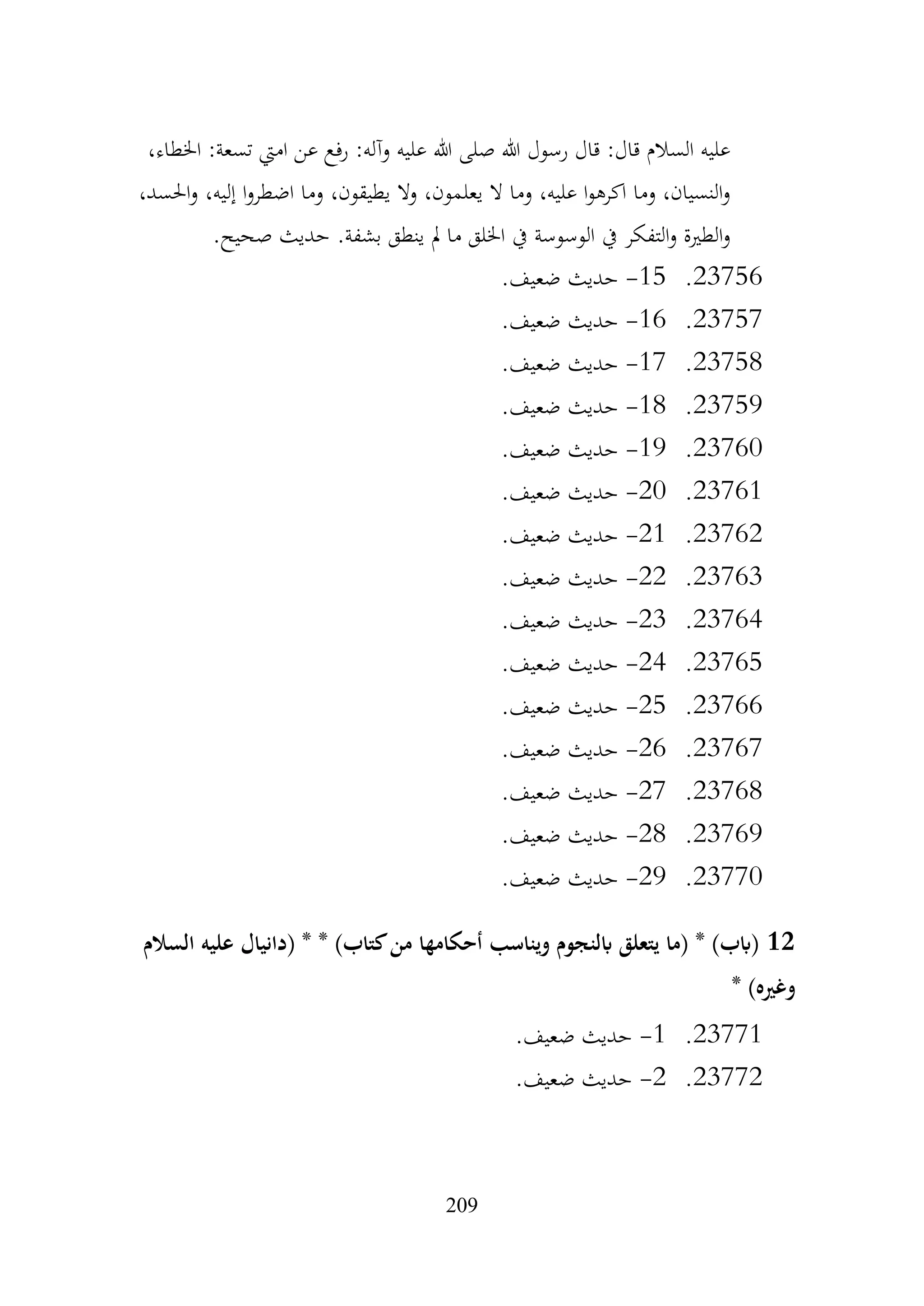 209
،‫اخلطاء‬ :‫تسعة‬ ‫اميت‬ ‫عن‬ ‫رفع‬ :‫وآله‬ ‫عليه‬ ‫هللا‬ ‫صلى‬ ‫هللا‬ ‫رسول‬ ‫قال‬ :‫قال‬ ‫السالم‬ ‫عليه‬
،‫احلسد‬‫و‬ ،‫إليه‬ ‫ا‬‫و‬‫اضطر‬ ‫وما‬ ،‫يطيقون‬ ‫وال‬ ،‫يعلمون‬ ‫ال‬ ‫وما‬ ،‫عليه‬ ‫ا‬‫و‬‫اكره‬ ‫وما‬ ،‫النسيان‬‫و‬
.‫صحيح‬ ‫حديث‬ .‫بشفة‬ ‫ينطق‬ ‫مل‬ ‫ما‬ ‫اخللق‬ ‫يف‬ ‫الوسوسة‬ ‫يف‬ ‫التفكر‬‫و‬ ‫الطرية‬‫و‬
23756
.
15
-
.‫ضعيف‬ ‫حديث‬
23757
.
16
-
.‫ضعيف‬ ‫حديث‬
23758
.
17
-
.‫ضعيف‬ ‫حديث‬
23759
.
18
-
.‫ضعيف‬ ‫حديث‬
23760
.
19
-
.‫ضعيف‬ ‫حديث‬
23761
.
20
-
.‫ضعيف‬ ‫حديث‬
23762
.
21
-
.‫ضعيف‬ ‫حديث‬
23763
.
22
-
.‫ضعيف‬ ‫حديث‬
23764
.
23
-
.‫ضعيف‬ ‫حديث‬
23765
.
24
-
.‫ضعيف‬ ‫حديث‬
23766
.
25
-
.‫ضعيف‬ ‫حديث‬
23767
.
26
-
.‫ضعيف‬ ‫حديث‬
23768
.
27
-
.‫ضعيف‬ ‫حديث‬
23769
.
28
-
‫حديث‬
.‫ضعيف‬
23770
.
29
-
.‫ضعيف‬ ‫حديث‬
12
‫السالم‬ ‫عليه‬ ‫(دانيال‬ * * )‫كتاب‬‫من‬ ‫أحكامها‬ ‫ويناسب‬ ‫ابلنجوم‬ ‫يتعلق‬ ‫(ما‬ * )‫(ابب‬
* )‫وغريه‬
23771
.
1
-
.‫ضعيف‬ ‫حديث‬
23772
.
2
-
.‫ضعيف‬ ‫حديث‬
 