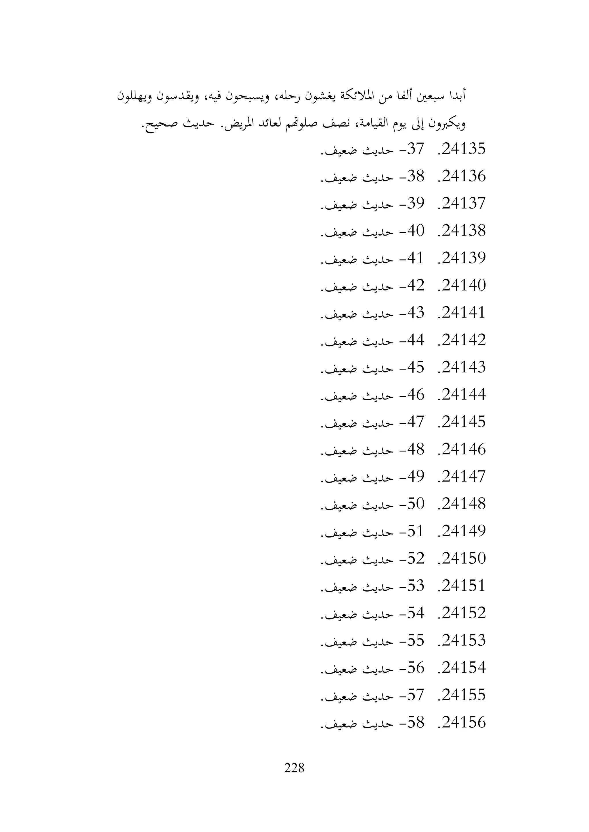 228
‫ويهللون‬ ‫ويقدسون‬ ،‫فيه‬ ‫ويسبحون‬ ،‫رحله‬ ‫يغشون‬ ‫املالئكة‬ ‫من‬ ‫ألفا‬ ‫سبعني‬ ‫أبدا‬
.‫صحيح‬ ‫حديث‬ .‫يض‬‫ر‬‫امل‬ ‫لعائد‬ ‫صلوهتم‬ ‫نصف‬ ،‫القيامة‬ ‫يوم‬ ‫إىل‬ ‫ويكربون‬
24135
.
37
-
.‫ضعيف‬ ‫حديث‬
24136
.
38
-
.‫ضعيف‬ ‫حديث‬
24137
.
39
-
.‫ضعيف‬ ‫حديث‬
24138
.
40
-
.‫ضعيف‬ ‫حديث‬
24139
.
41
-
.‫ضعيف‬ ‫حديث‬
24140
.
42
-
.‫ضعيف‬ ‫حديث‬
24141
.
43
-
.‫ضعيف‬ ‫حديث‬
24142
.
44
-
.‫ضعيف‬ ‫حديث‬
24143
.
45
-
.‫ضعيف‬ ‫حديث‬
24144
.
46
-
.‫ضعيف‬ ‫حديث‬
24145
.
47
-
.‫ضعيف‬ ‫حديث‬
24146
.
48
-
.‫ضعيف‬ ‫حديث‬
24147
.
49
-
.‫ضعيف‬ ‫حديث‬
24148
.
50
-
.‫ضعيف‬ ‫حديث‬
24149
.
51
-
.‫ضعيف‬ ‫حديث‬
24150
.
52
-
.‫ضعيف‬ ‫حديث‬
24151
.
53
-
.‫ضعيف‬ ‫حديث‬
24152
.
54
-
.‫ضعيف‬ ‫حديث‬
24153
.
55
-
.‫ضعيف‬ ‫حديث‬
24154
.
56
-
.‫ضعيف‬ ‫حديث‬
24155
.
57
-
.‫ضعيف‬ ‫حديث‬
24156
.
58
-
.‫ضعيف‬ ‫حديث‬
 