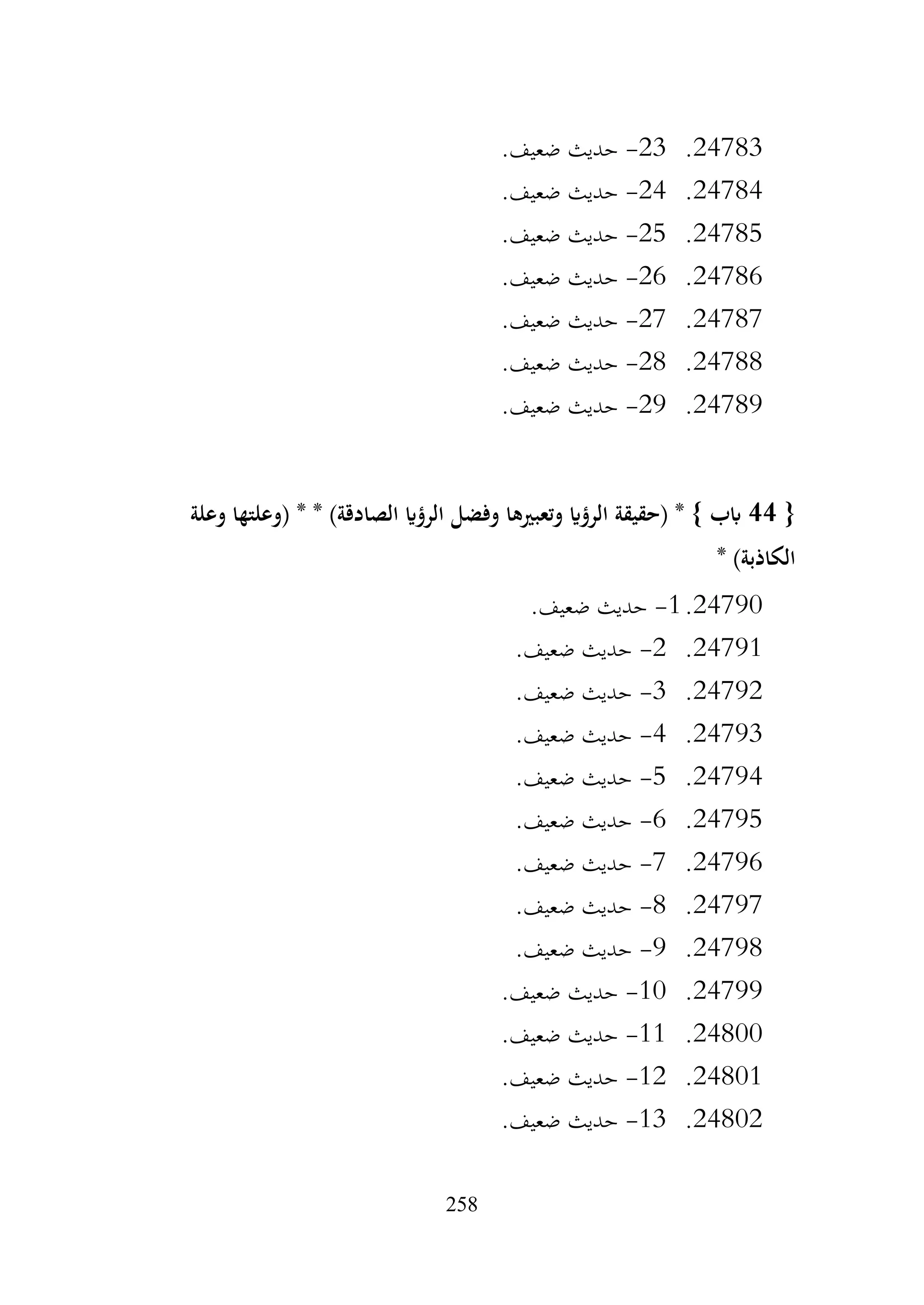 258
24783
.
23
-
.‫ضعيف‬ ‫حديث‬
24784
.
24
-
.‫ضعيف‬ ‫حديث‬
24785
.
25
-
.‫ضعيف‬ ‫حديث‬
24786
.
26
-
.‫ضعيف‬ ‫حديث‬
24787
.
27
-
.‫ضعيف‬ ‫حديث‬
24788
.
28
-
.‫ضعيف‬ ‫حديث‬
24789
.
29
-
.‫ضعيف‬ ‫حديث‬
{
44
‫وفضل‬ ‫وتعبريها‬ ‫الرؤاي‬ ‫(حقيقة‬ * } ‫ابب‬
‫وعلة‬ ‫(وعلتها‬ * * )‫الصادقة‬ ‫الرؤاي‬
* )‫الكاذبة‬
24790
.
1
-
.‫ضعيف‬ ‫حديث‬
24791
.
2
-
.‫ضعيف‬ ‫حديث‬
24792
.
3
-
.‫ضعيف‬ ‫حديث‬
24793
.
4
-
.‫ضعيف‬ ‫حديث‬
24794
.
5
-
.‫ضعيف‬ ‫حديث‬
24795
.
6
-
.‫ضعيف‬ ‫حديث‬
24796
.
7
-
.‫ضعيف‬ ‫حديث‬
24797
.
8
-
.‫ضعيف‬ ‫حديث‬
24798
.
9
-
.‫ضعيف‬ ‫حديث‬
24799
.
10
-
.‫ضعيف‬ ‫حديث‬
24800
.
11
-
.‫ضعيف‬ ‫حديث‬
24801
.
12
-
.‫ضعيف‬ ‫حديث‬
24802
.
13
-
.‫ضعيف‬ ‫حديث‬
 