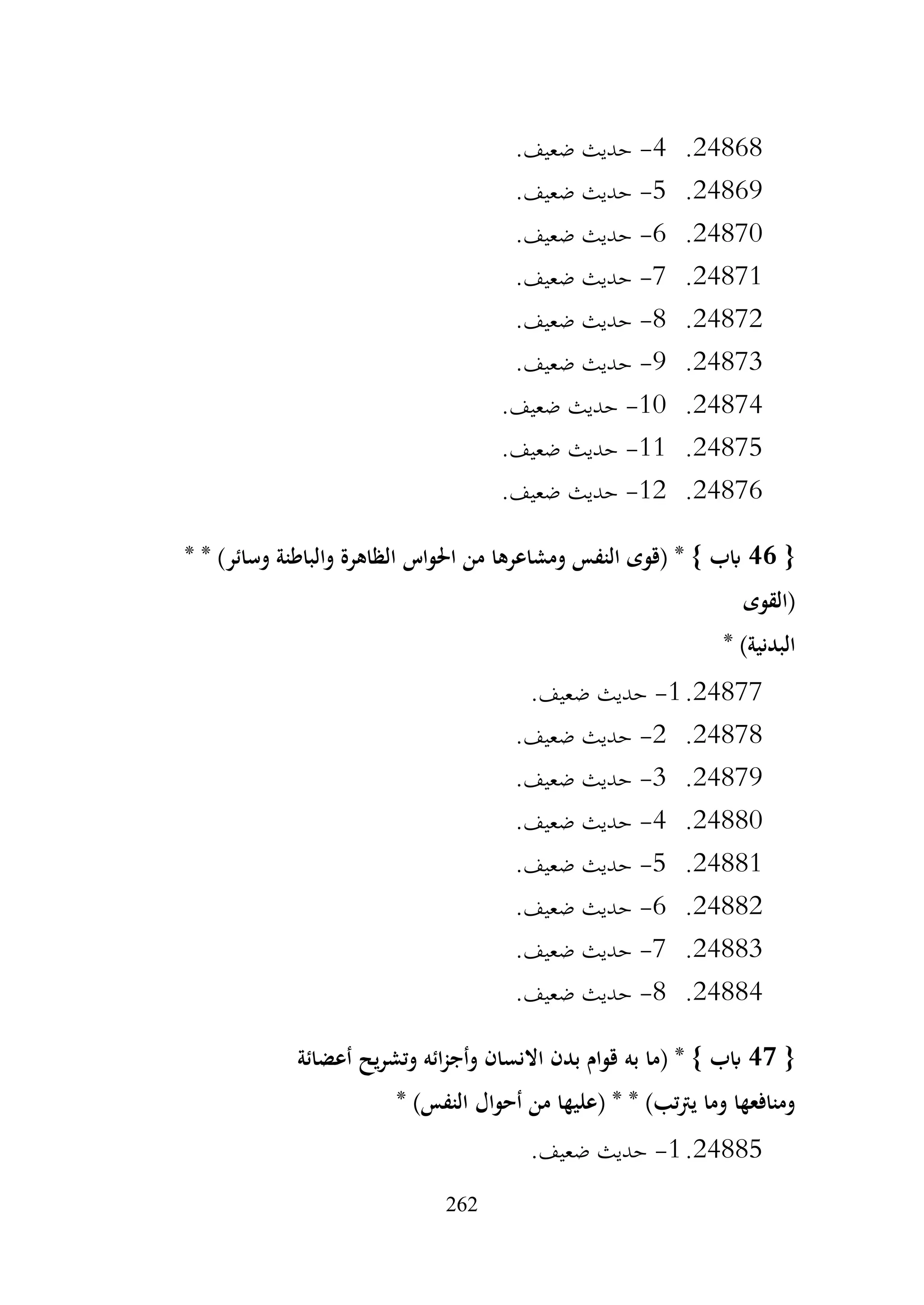 262
24868
.
4
-
.‫ضعيف‬ ‫حديث‬
24869
.
5
-
.‫ضعيف‬ ‫حديث‬
24870
.
6
-
.‫ضعيف‬ ‫حديث‬
24871
.
7
-
.‫ضعيف‬ ‫حديث‬
24872
.
8
-
.‫ضعيف‬ ‫حديث‬
24873
.
9
-
.‫ضعيف‬ ‫حديث‬
24874
.
10
-
.‫ضعيف‬ ‫حديث‬
24875
.
11
-
.‫ضعيف‬ ‫حديث‬
24876
.
12
-
.‫ضعيف‬ ‫حديث‬
{
46
* * )‫وسائر‬ ‫والباطنة‬ ‫الظاهرة‬ ‫احلواس‬ ‫من‬ ‫ومشاعرها‬ ‫النفس‬ ‫(قوى‬ * } ‫ابب‬
‫(القوى‬
* )‫البدنية‬
24877
.
1
-
.‫ضعيف‬ ‫حديث‬
24878
.
2
-
.‫ضعيف‬ ‫حديث‬
24879
.
3
-
.‫ضعيف‬ ‫حديث‬
24880
.
4
-
.‫ضعيف‬ ‫حديث‬
24881
.
5
-
.‫ضعيف‬ ‫حديث‬
24882
.
6
-
.‫ضعيف‬ ‫حديث‬
24883
.
7
-
.‫ضعيف‬ ‫حديث‬
24884
.
8
-
.‫ضعيف‬ ‫حديث‬
{
47
‫أعضائة‬ ‫يح‬‫ر‬‫وتش‬ ‫ائه‬‫ز‬‫وأج‬ ‫االنسان‬ ‫بدن‬ ‫قوام‬ ‫به‬ ‫(ما‬ * } ‫ابب‬
* )‫النفس‬ ‫أحوال‬ ‫من‬ ‫(عليها‬ * * )‫تب‬‫رت‬‫ي‬ ‫وما‬ ‫ومنافعها‬
24885
.
1
-
.‫ضعيف‬ ‫حديث‬
 