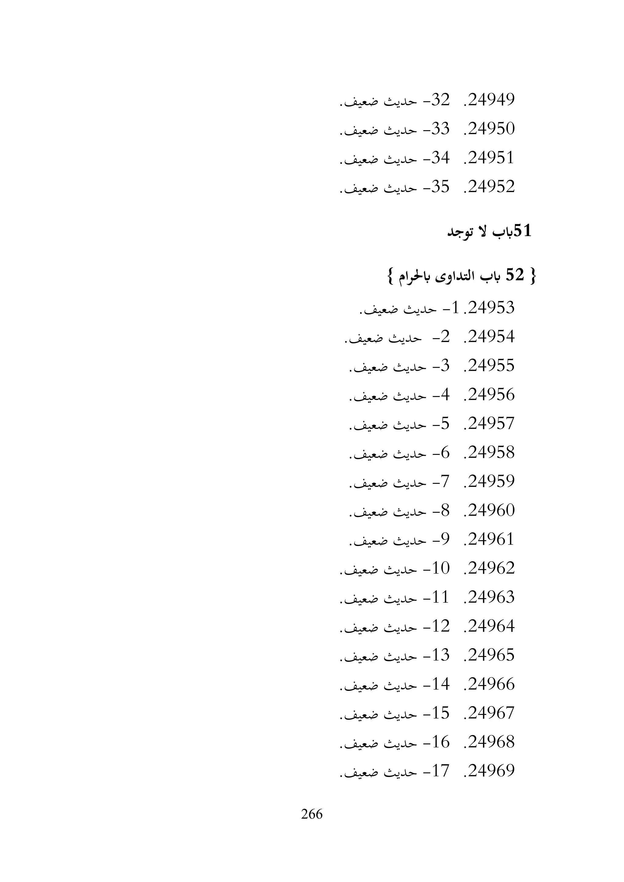 266
24949
.
32
-
.‫ضعيف‬ ‫حديث‬
24950
.
33
-
.‫ضعيف‬ ‫حديث‬
24951
.
34
-
.‫ضعيف‬ ‫حديث‬
24952
.
35
-
.‫ضعيف‬ ‫حديث‬
51
‫توجد‬ ‫ال‬ ‫ابب‬
{
52
} ‫ام‬‫ر‬‫ابحل‬ ‫التداوى‬ ‫ابب‬
24953
.
1
-
.‫ضعيف‬ ‫حديث‬
24954
.
2
-
.‫ضعيف‬ ‫حديث‬
24955
.
3
-
.‫ضعيف‬ ‫حديث‬
24956
.
4
-
.‫ضعيف‬ ‫حديث‬
24957
.
5
-
.‫ضعيف‬ ‫حديث‬
24958
.
6
-
.‫ضعيف‬ ‫حديث‬
24959
.
7
-
.‫ضعيف‬ ‫حديث‬
24960
.
8
-
.‫ضعيف‬ ‫حديث‬
24961
.
9
-
.‫ضعيف‬ ‫حديث‬
24962
.
10
-
.‫ضعيف‬ ‫حديث‬
24963
.
11
-
.‫ضعيف‬ ‫حديث‬
24964
.
12
-
.‫ضعيف‬ ‫حديث‬
24965
.
13
-
.‫ضعيف‬ ‫حديث‬
24966
.
14
-
.‫ضعيف‬ ‫حديث‬
24967
.
15
-
.‫ضعيف‬ ‫حديث‬
24968
.
16
-
.‫ضعيف‬ ‫حديث‬
24969
.
17
-
.‫ضعيف‬ ‫حديث‬
 