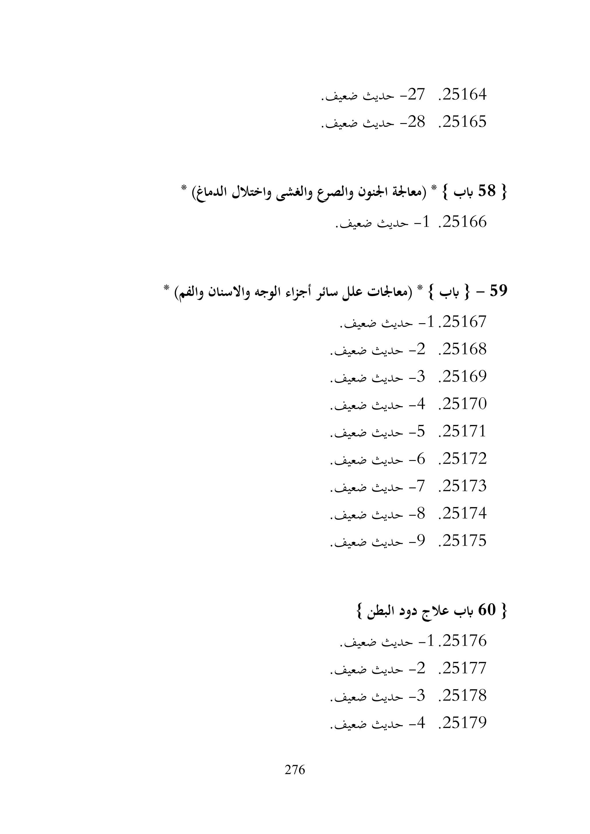 276
25164
.
27
-
.‫ضعيف‬ ‫حديث‬
25165
.
28
-
.‫ضعيف‬ ‫حديث‬
{
58
‫واختالل‬ ‫والغشى‬ ‫والصرع‬ ‫اجلنون‬ ‫(معاجلة‬ * } ‫ابب‬
* )‫الدماغ‬
25166
.
1
-
.‫ضعيف‬ ‫حديث‬
59
-
* )‫والفم‬ ‫واالسنان‬ ‫الوجه‬ ‫اء‬‫ز‬‫أج‬ ‫سائر‬ ‫علل‬ ‫(معاجلات‬ * } ‫ابب‬ {
25167
.
1
-
.‫ضعيف‬ ‫حديث‬
25168
.
2
-
.‫ضعيف‬ ‫حديث‬
25169
.
3
-
.‫ضعيف‬ ‫حديث‬
25170
.
4
-
.‫ضعيف‬ ‫حديث‬
25171
.
5
-
.‫ضعيف‬ ‫حديث‬
25172
.
6
-
.‫ضعيف‬ ‫حديث‬
25173
.
7
-
.‫ضعيف‬ ‫حديث‬
25174
.
8
-
.‫ضعيف‬ ‫حديث‬
25175
.
9
-
.‫ضعيف‬ ‫حديث‬
{
60
} ‫البطن‬ ‫دود‬ ‫عالج‬ ‫ابب‬
25176
.
1
-
.‫ضعيف‬ ‫حديث‬
25177
.
2
-
.‫ضعيف‬ ‫حديث‬
25178
.
3
-
.‫ضعيف‬ ‫حديث‬
25179
.
4
-
.‫ضعيف‬ ‫حديث‬
 