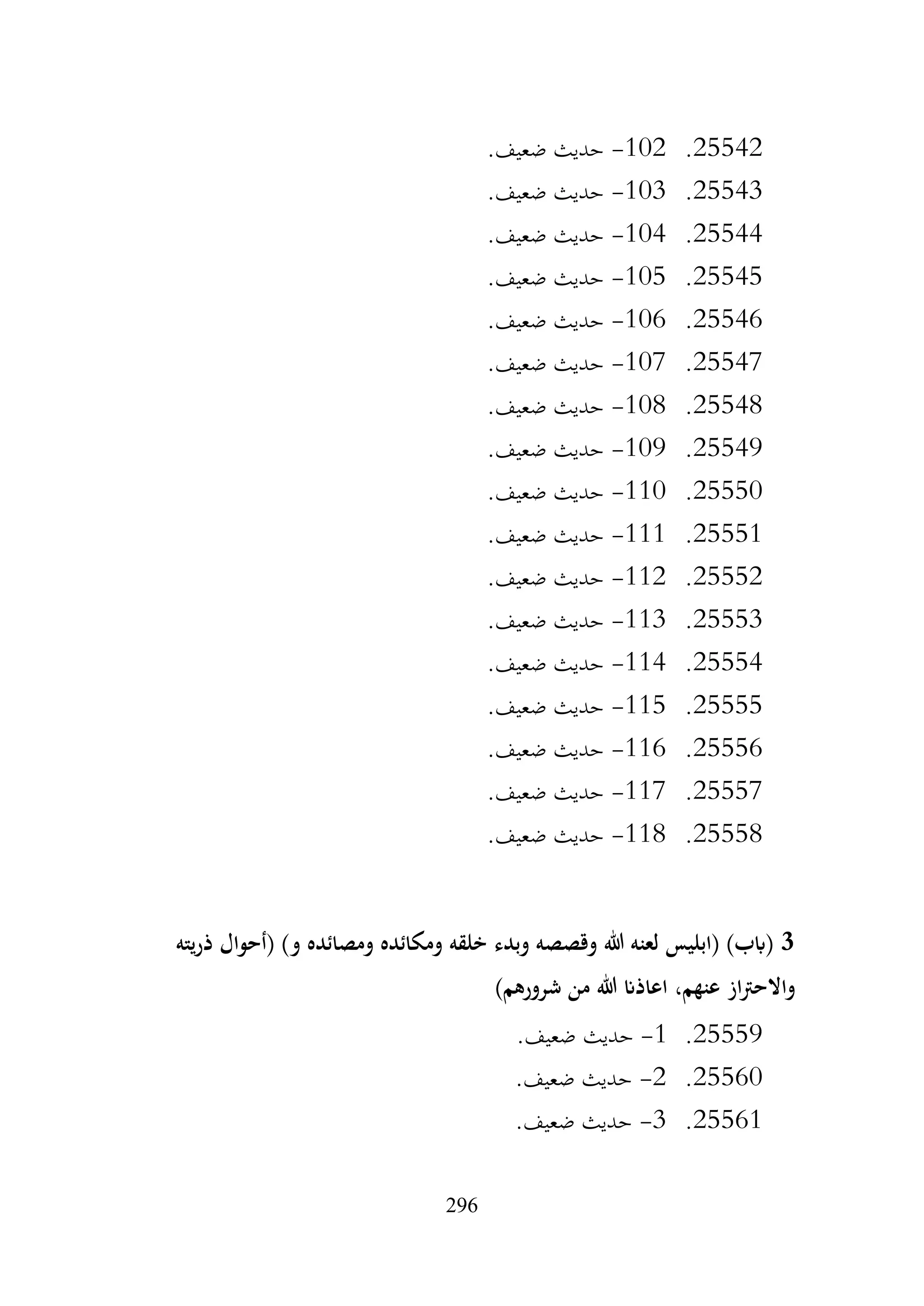 296
25542
.
102
-
.‫ضعيف‬ ‫حديث‬
25543
.
103
-
.‫ضعيف‬ ‫حديث‬
25544
.
104
-
.‫ضعيف‬ ‫حديث‬
25545
.
105
-
.‫ضعيف‬ ‫حديث‬
25546
.
106
-
.‫ضعيف‬ ‫حديث‬
25547
.
107
-
.‫ضعيف‬ ‫حديث‬
25548
.
108
-
.‫ضعيف‬ ‫حديث‬
25549
.
109
-
.‫ضعيف‬ ‫حديث‬
25550
.
110
-
.‫ضعيف‬ ‫حديث‬
25551
.
111
-
.‫ضعيف‬ ‫حديث‬
25552
.
112
-
.‫ضعيف‬ ‫حديث‬
25553
.
113
-
.‫ضعيف‬ ‫حديث‬
25554
.
114
-
.‫ضعيف‬ ‫حديث‬
25555
.
115
-
.‫ضعيف‬ ‫حديث‬
25556
.
116
-
.‫ضعيف‬ ‫حديث‬
25557
.
117
-
.‫ضعيف‬ ‫حديث‬
25558
.
118
-
.‫ضعيف‬ ‫حديث‬
3
‫ذريته‬ ‫(أحوال‬ )‫و‬ ‫ومصائده‬ ‫ومكائده‬ ‫خلقه‬ ‫وبدء‬ ‫وقصصه‬ ‫هللا‬ ‫لعنه‬ ‫(ابليس‬ )‫(ابب‬
‫من‬ ‫هللا‬ ‫اعاذان‬ ،‫عنهم‬ ‫از‬‫رت‬‫واالح‬
)‫شرورهم‬
25559
.
1
-
.‫ضعيف‬ ‫حديث‬
25560
.
2
-
.‫ضعيف‬ ‫حديث‬
25561
.
3
-
.‫ضعيف‬ ‫حديث‬
 