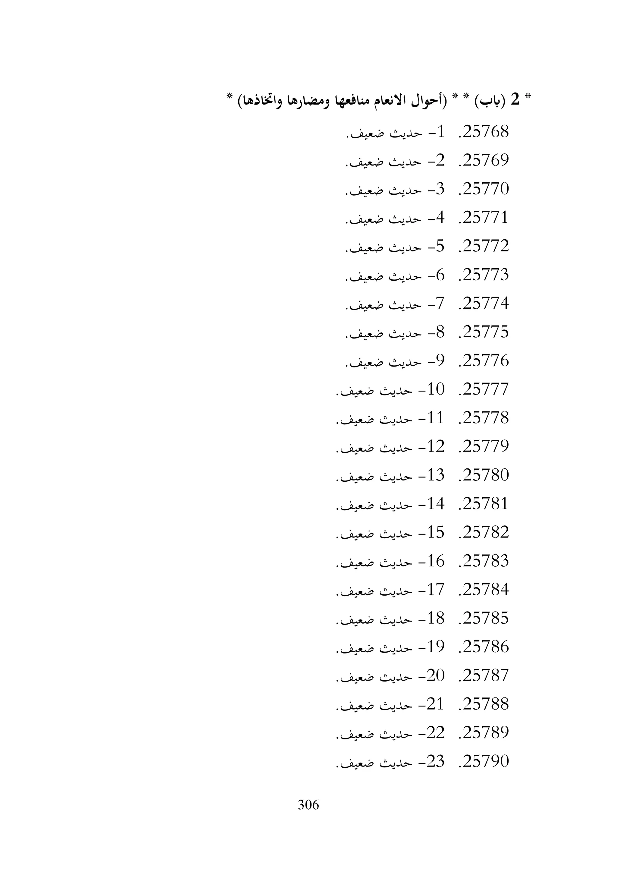 306
*
2
* )‫واختاذها‬ ‫ومضارها‬ ‫منافعها‬ ‫االنعام‬ ‫(أحوال‬ * * )‫(ابب‬
25768
.
1
-
.‫ضعيف‬ ‫حديث‬
25769
.
2
-
.‫ضعيف‬ ‫حديث‬
25770
.
3
-
.‫ضعيف‬ ‫حديث‬
25771
.
4
-
.‫ضعيف‬ ‫حديث‬
25772
.
5
-
.‫ضعيف‬ ‫حديث‬
25773
.
6
-
.‫ضعيف‬ ‫حديث‬
25774
.
7
-
.‫ضعيف‬ ‫حديث‬
25775
.
8
-
.‫ضعيف‬ ‫حديث‬
25776
.
9
-
.‫ضعيف‬ ‫حديث‬
25777
.
10
-
.‫ضعيف‬ ‫حديث‬
25778
.
11
-
‫حديث‬
.‫ضعيف‬
25779
.
12
-
.‫ضعيف‬ ‫حديث‬
25780
.
13
-
.‫ضعيف‬ ‫حديث‬
25781
.
14
-
.‫ضعيف‬ ‫حديث‬
25782
.
15
-
.‫ضعيف‬ ‫حديث‬
25783
.
16
-
.‫ضعيف‬ ‫حديث‬
25784
.
17
-
.‫ضعيف‬ ‫حديث‬
25785
.
18
-
.‫ضعيف‬ ‫حديث‬
25786
.
19
-
.‫ضعيف‬ ‫حديث‬
25787
.
20
-
.‫ضعيف‬ ‫حديث‬
25788
.
21
-
.‫ضعيف‬ ‫حديث‬
25789
.
22
-
.‫ضعيف‬ ‫حديث‬
25790
.
23
-
.‫ضعيف‬ ‫حديث‬
 