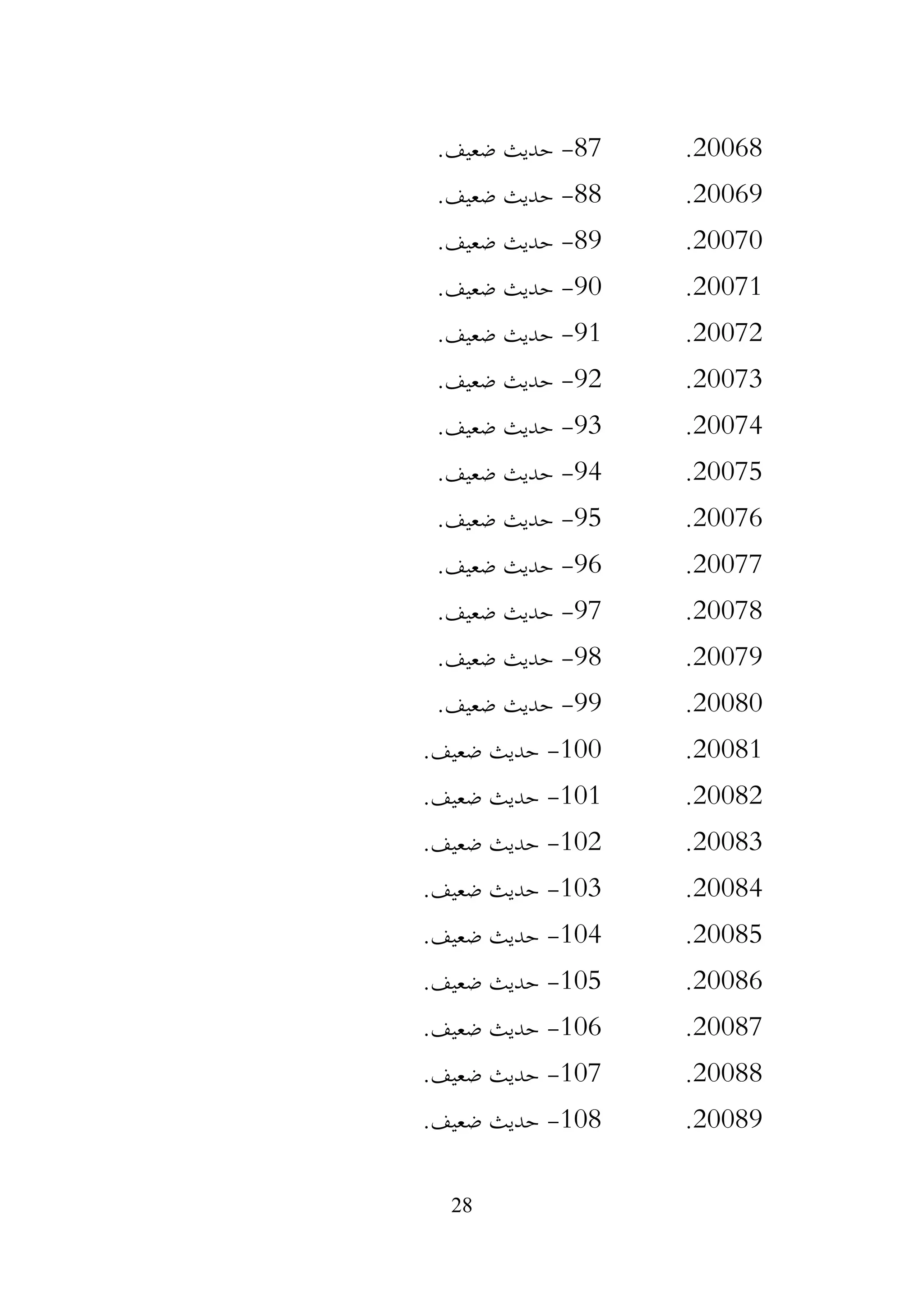 28
20068
.
87
-
.‫ضعيف‬ ‫حديث‬
20069
.
88
-
.‫ضعيف‬ ‫حديث‬
20070
.
89
-
.‫ضعيف‬ ‫حديث‬
20071
.
90
-
.‫ضعيف‬ ‫حديث‬
20072
.
91
-
.‫ضعيف‬ ‫حديث‬
20073
.
92
-
.‫ضعيف‬ ‫حديث‬
20074
.
93
-
.‫ضعيف‬ ‫حديث‬
20075
.
94
-
.‫ضعيف‬ ‫حديث‬
20076
.
95
-
.‫ضعيف‬ ‫حديث‬
20077
.
96
-
.‫ضعيف‬ ‫حديث‬
20078
.
97
-
.‫ضعيف‬ ‫حديث‬
20079
.
98
-
.‫ضعيف‬ ‫حديث‬
20080
.
99
-
.‫ضعيف‬ ‫حديث‬
20081
.
100
-
.‫ضعيف‬ ‫حديث‬
20082
.
101
-
.‫ضعيف‬ ‫حديث‬
20083
.
102
-
.‫ضعيف‬ ‫حديث‬
20084
.
103
-
.‫ضعيف‬ ‫حديث‬
20085
.
104
-
.‫ضعيف‬ ‫حديث‬
20086
.
105
-
.‫ضعيف‬ ‫حديث‬
20087
.
106
-
.‫ضعيف‬ ‫حديث‬
20088
.
107
-
.‫ضعيف‬ ‫حديث‬
20089
.
108
-
.‫ضعيف‬ ‫حديث‬
 