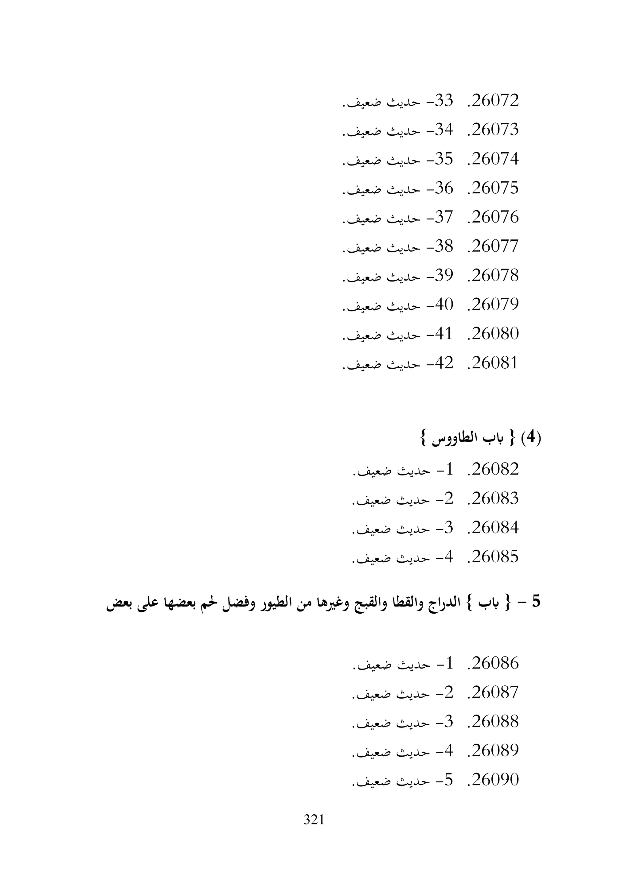 321
26072
.
33
-
.‫ضعيف‬ ‫حديث‬
26073
.
34
-
.‫ضعيف‬ ‫حديث‬
26074
.
35
-
.‫ضعيف‬ ‫حديث‬
26075
.
36
-
.‫ضعيف‬ ‫حديث‬
26076
.
37
-
.‫ضعيف‬ ‫حديث‬
26077
.
38
-
.‫ضعيف‬ ‫حديث‬
26078
.
39
-
.‫ضعيف‬ ‫حديث‬
26079
.
40
-
.‫ضعيف‬ ‫حديث‬
26080
.
41
-
.‫ضعيف‬ ‫حديث‬
26081
.
42
-
.‫ضعيف‬ ‫حديث‬
(
4
} ‫الطاووس‬ ‫ابب‬ { )
26082
.
1
-
.‫ضعيف‬ ‫حديث‬
26083
.
2
-
.‫ضعيف‬ ‫حديث‬
26084
.
3
-
.‫ضعيف‬ ‫حديث‬
26085
.
4
-
.‫ضعيف‬ ‫حديث‬
5
-
‫بعض‬ ‫على‬ ‫بعضها‬ ‫حلم‬ ‫وفضل‬ ‫الطيور‬ ‫من‬ ‫وغريها‬ ‫والقبج‬ ‫والقطا‬ ‫اج‬‫ر‬‫الد‬ } ‫ابب‬ {
26086
.
1
-
.‫ضعيف‬ ‫حديث‬
26087
.
2
-
.‫ضعيف‬ ‫حديث‬
26088
.
3
-
.‫ضعيف‬ ‫حديث‬
26089
.
4
-
.‫ضعيف‬ ‫حديث‬
26090
.
5
-
.‫ضعيف‬ ‫حديث‬
 