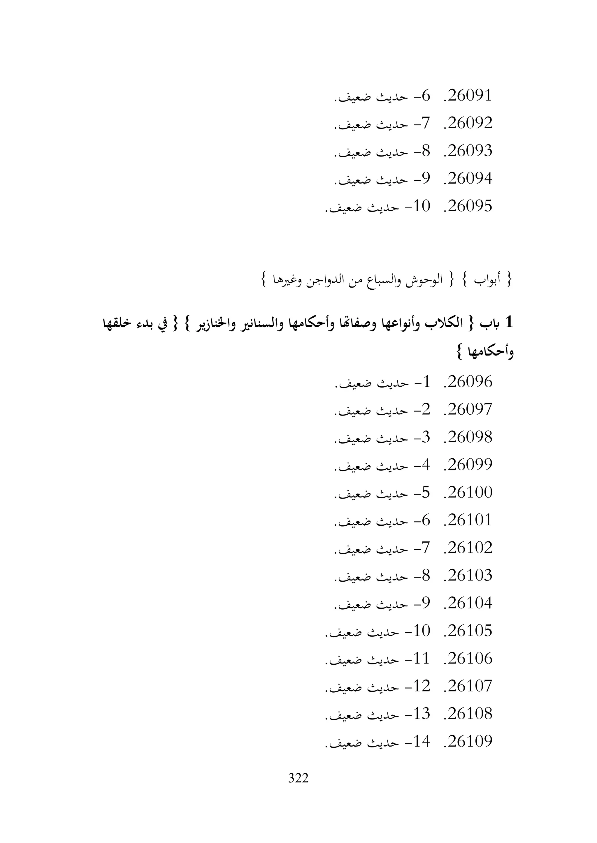 322
26091
.
6
-
.‫ضعيف‬ ‫حديث‬
26092
.
7
-
.‫ضعيف‬ ‫حديث‬
26093
.
8
-
.‫ضعيف‬ ‫حديث‬
26094
.
9
-
.‫ضعيف‬ ‫حديث‬
26095
.
10
-
.‫ضعيف‬ ‫حديث‬
} ‫وغريها‬ ‫اجن‬‫و‬‫الد‬ ‫من‬ ‫السباع‬‫و‬ ‫الوحوش‬ { } ‫اب‬‫و‬‫أب‬ {
1
‫خلقها‬ ‫بدء‬ ‫يف‬ { } ‫واخلنازير‬ ‫والسنانري‬ ‫وأحكامها‬ ‫وصفاهتا‬ ‫وأنواعها‬ ‫الكالب‬ { ‫ابب‬
} ‫وأحكامها‬
26096
.
1
-
.‫ضعيف‬ ‫حديث‬
26097
.
2
-
.‫ضعيف‬ ‫حديث‬
26098
.
3
-
.‫ضعيف‬ ‫حديث‬
26099
.
4
-
.‫ضعيف‬ ‫حديث‬
26100
.
5
-
.‫ضعيف‬ ‫حديث‬
26101
.
6
-
.‫ضعيف‬ ‫حديث‬
26102
.
7
-
.‫ضعيف‬ ‫حديث‬
26103
.
8
-
.‫ضعيف‬ ‫حديث‬
26104
.
9
-
.‫ضعيف‬ ‫حديث‬
26105
.
10
-
.‫ضعيف‬ ‫حديث‬
26106
.
11
-
.‫ضعيف‬ ‫حديث‬
26107
.
12
-
.‫ضعيف‬ ‫حديث‬
26108
.
13
-
.‫ضعيف‬ ‫حديث‬
26109
.
14
-
.‫ضعيف‬ ‫حديث‬
 