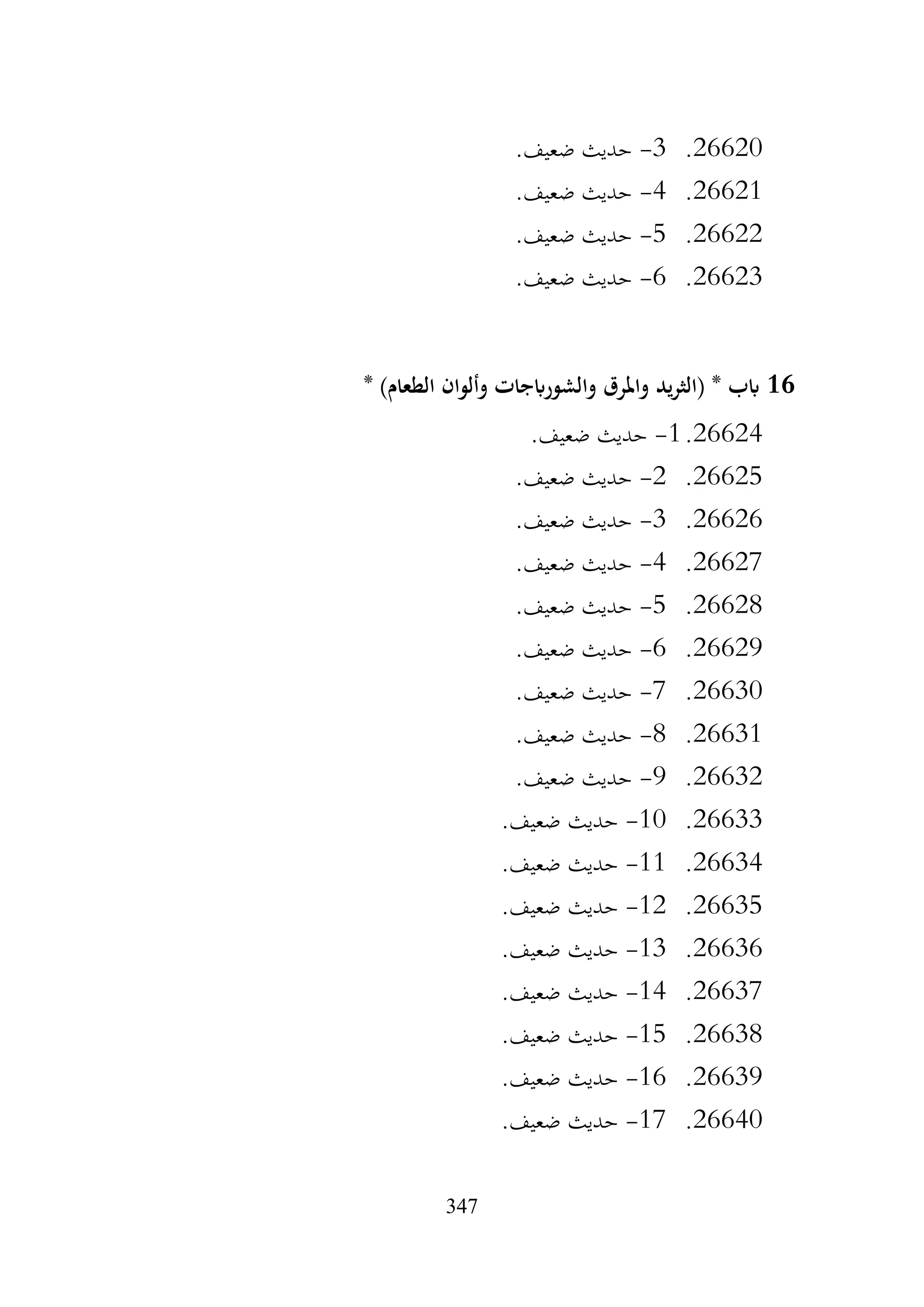 347
26620
.
3
-
.‫ضعيف‬ ‫حديث‬
26621
.
4
-
.‫ضعيف‬ ‫حديث‬
26622
.
5
-
.‫ضعيف‬ ‫حديث‬
26623
.
6
-
.‫ضعيف‬ ‫حديث‬
16
* )‫الطعام‬ ‫وألوان‬ ‫والشورابجات‬ ‫واملرق‬ ‫يد‬‫ر‬‫(الث‬ * ‫ابب‬
26624
.
1
-
.‫ضعيف‬ ‫حديث‬
26625
.
2
-
.‫ضعيف‬ ‫حديث‬
26626
.
3
-
.‫ضعيف‬ ‫حديث‬
26627
.
4
-
.‫ضعيف‬ ‫حديث‬
26628
.
5
-
.‫ضعيف‬ ‫حديث‬
26629
.
6
-
.‫ضعيف‬ ‫حديث‬
26630
.
7
-
.‫ضعيف‬ ‫حديث‬
26631
.
8
-
.‫ضعيف‬ ‫حديث‬
26632
.
9
-
.‫ضعيف‬ ‫حديث‬
26633
.
10
-
.‫ضعيف‬ ‫حديث‬
26634
.
11
-
.‫ضعيف‬ ‫حديث‬
26635
.
12
-
.‫ضعيف‬ ‫حديث‬
26636
.
13
-
.‫ضعيف‬ ‫حديث‬
26637
.
14
-
.‫ضعيف‬ ‫حديث‬
26638
.
15
-
.‫ضعيف‬ ‫حديث‬
26639
.
16
-
.‫ضعيف‬ ‫حديث‬
26640
.
17
-
.‫ضعيف‬ ‫حديث‬
 
