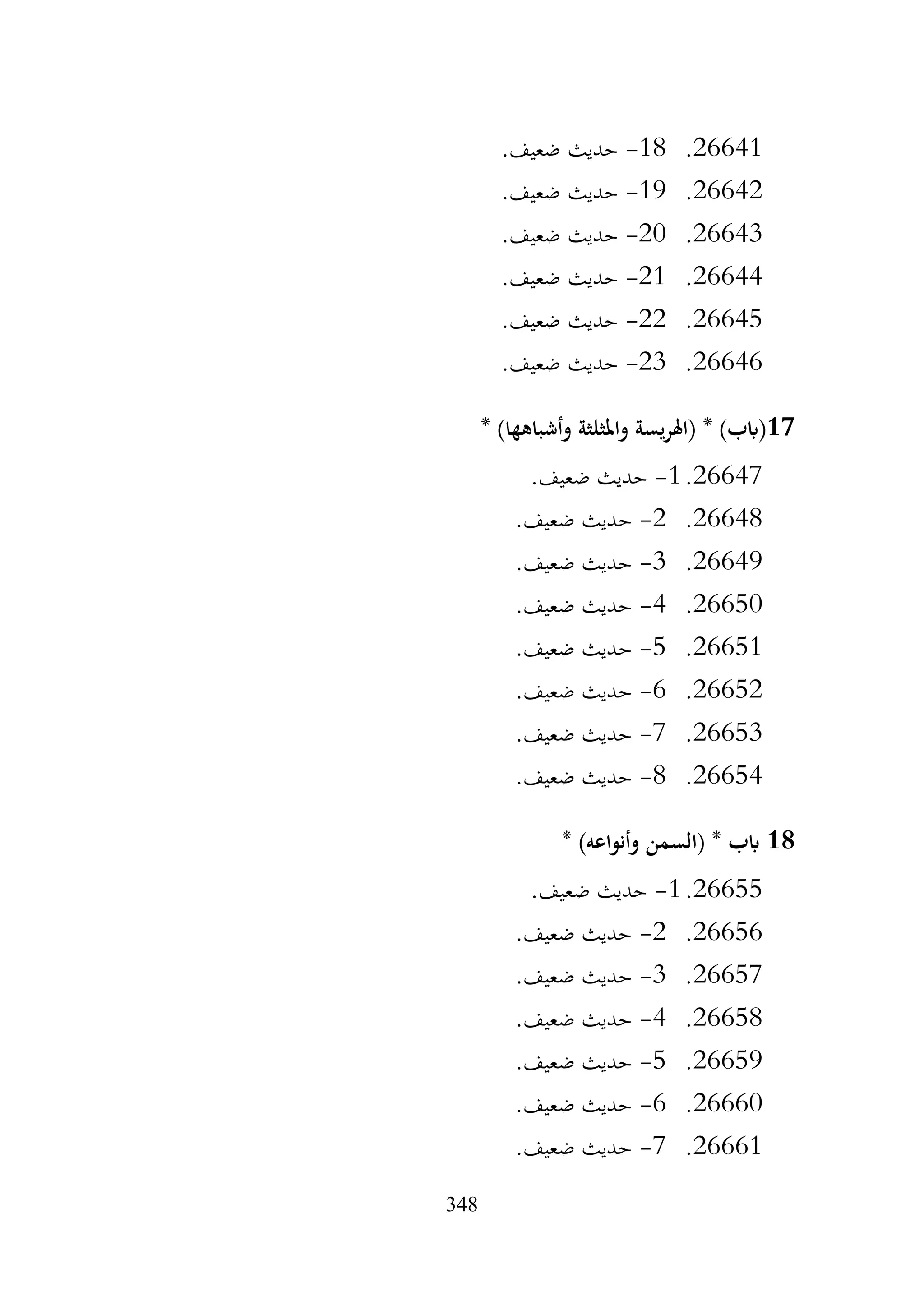 348
26641
.
18
-
.‫ضعيف‬ ‫حديث‬
26642
.
19
-
.‫ضعيف‬ ‫حديث‬
26643
.
20
-
.‫ضعيف‬ ‫حديث‬
26644
.
21
-
.‫ضعيف‬ ‫حديث‬
26645
.
22
-
.‫ضعيف‬ ‫حديث‬
26646
.
23
-
.‫ضعيف‬ ‫حديث‬
17
* )‫وأشباهها‬ ‫واملثلثة‬ ‫يسة‬‫ر‬‫(اهل‬ * )‫(ابب‬
26647
.
1
-
.‫ضعيف‬ ‫حديث‬
26648
.
2
-
.‫ضعيف‬ ‫حديث‬
26649
.
3
-
.‫ضعيف‬ ‫حديث‬
26650
.
4
-
.‫ضعيف‬ ‫حديث‬
26651
.
5
-
.‫ضعيف‬ ‫حديث‬
26652
.
6
-
.‫ضعيف‬ ‫حديث‬
26653
.
7
-
.‫ضعيف‬ ‫حديث‬
26654
.
8
-
.‫ضعيف‬ ‫حديث‬
18
* )‫وأنواعه‬ ‫(السمن‬ * ‫ابب‬
26655
.
1
-
.‫ضعيف‬ ‫حديث‬
26656
.
2
-
.‫ضعيف‬ ‫حديث‬
26657
.
3
-
.‫ضعيف‬ ‫حديث‬
26658
.
4
-
.‫ضعيف‬ ‫حديث‬
26659
.
5
-
.‫ضعيف‬ ‫حديث‬
26660
.
6
-
.‫ضعيف‬ ‫حديث‬
26661
.
7
-
‫حديث‬
.‫ضعيف‬
 