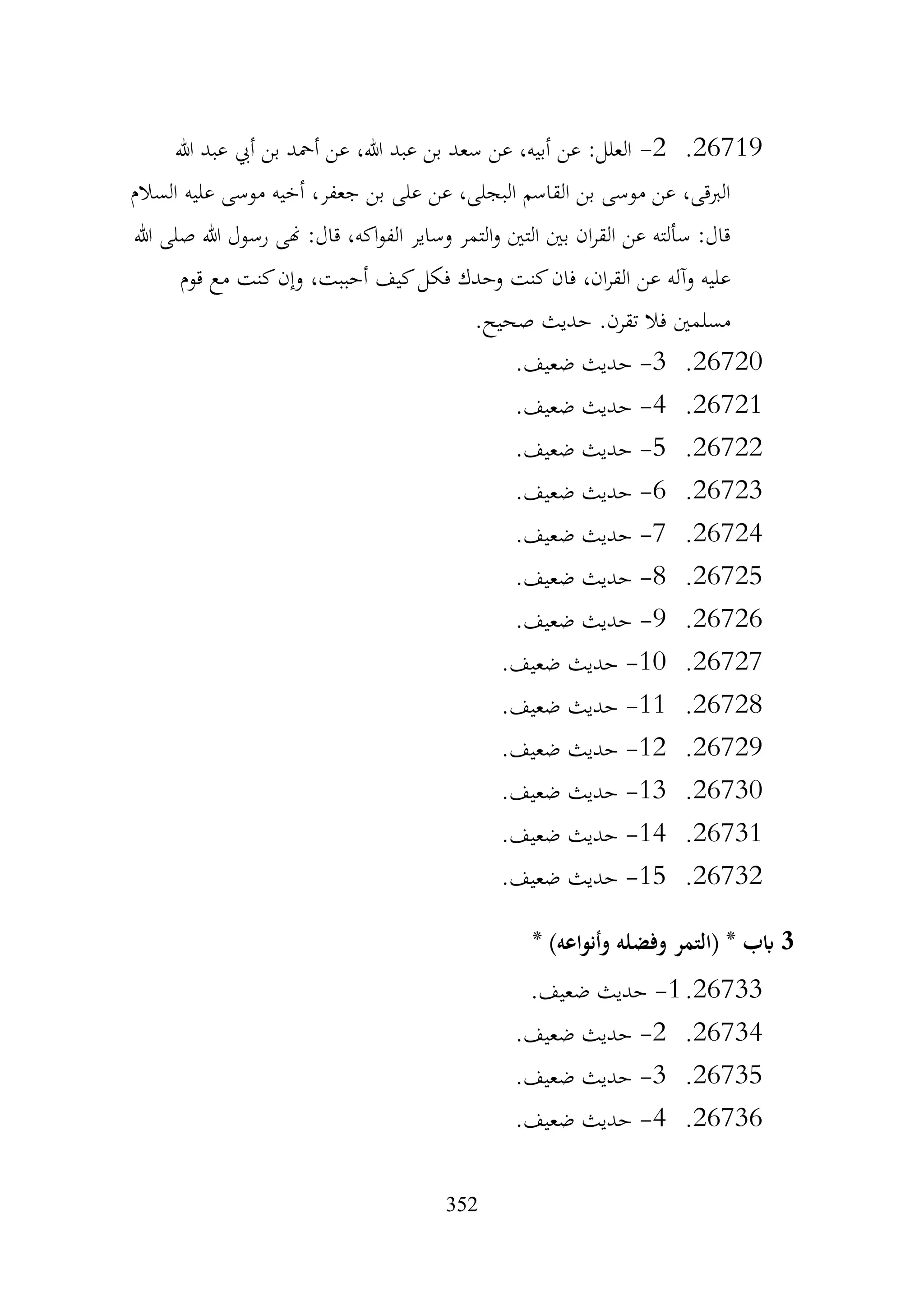 352
26719
.
2
-
‫هللا‬ ‫عبد‬ ‫أيب‬ ‫بن‬ ‫أمحد‬ ‫عن‬ ،‫هللا‬ ‫عبد‬ ‫بن‬ ‫سعد‬ ‫عن‬ ،‫أبيه‬ ‫عن‬ :‫العلل‬
‫السالم‬ ‫عليه‬ ‫موسى‬ ‫أخيه‬ ،‫جعفر‬ ‫بن‬ ‫على‬ ‫عن‬ ،‫البجلى‬ ‫القاسم‬ ‫بن‬ ‫موسى‬ ‫عن‬ ،‫الربقى‬
‫هللا‬ ‫صلى‬ ‫هللا‬ ‫رسول‬ ‫هنى‬ :‫قال‬ ،‫اكه‬‫و‬‫الف‬ ‫وساير‬ ‫التمر‬‫و‬ ‫التني‬ ‫بني‬ ‫ان‬‫ر‬‫الق‬ ‫عن‬ ‫سألته‬ :‫قال‬
‫كيف‬‫فكل‬ ‫وحدك‬ ‫كنت‬‫فان‬ ،‫ان‬‫ر‬‫الق‬ ‫عن‬ ‫وآله‬ ‫عليه‬
‫قوم‬ ‫مع‬ ‫كنت‬‫وإن‬ ،‫أحببت‬
.‫صحيح‬ ‫حديث‬ .‫تقرن‬ ‫فال‬ ‫مسلمني‬
26720
.
3
-
.‫ضعيف‬ ‫حديث‬
26721
.
4
-
.‫ضعيف‬ ‫حديث‬
26722
.
5
-
.‫ضعيف‬ ‫حديث‬
26723
.
6
-
.‫ضعيف‬ ‫حديث‬
26724
.
7
-
.‫ضعيف‬ ‫حديث‬
26725
.
8
-
.‫ضعيف‬ ‫حديث‬
26726
.
9
-
.‫ضعيف‬ ‫حديث‬
26727
.
10
-
.‫ضعيف‬ ‫حديث‬
26728
.
11
-
.‫ضعيف‬ ‫حديث‬
26729
.
12
-
.‫ضعيف‬ ‫حديث‬
26730
.
13
-
.‫ضعيف‬ ‫حديث‬
26731
.
14
-
.‫ضعيف‬ ‫حديث‬
26732
.
15
-
.‫ضعيف‬ ‫حديث‬
3
* )‫وأنواعه‬ ‫وفضله‬ ‫(التمر‬ * ‫ابب‬
26733
.
1
-
.‫ضعيف‬ ‫حديث‬
26734
.
2
-
.‫ضعيف‬ ‫حديث‬
26735
.
3
-
.‫ضعيف‬ ‫حديث‬
26736
.
4
-
.‫ضعيف‬ ‫حديث‬
 