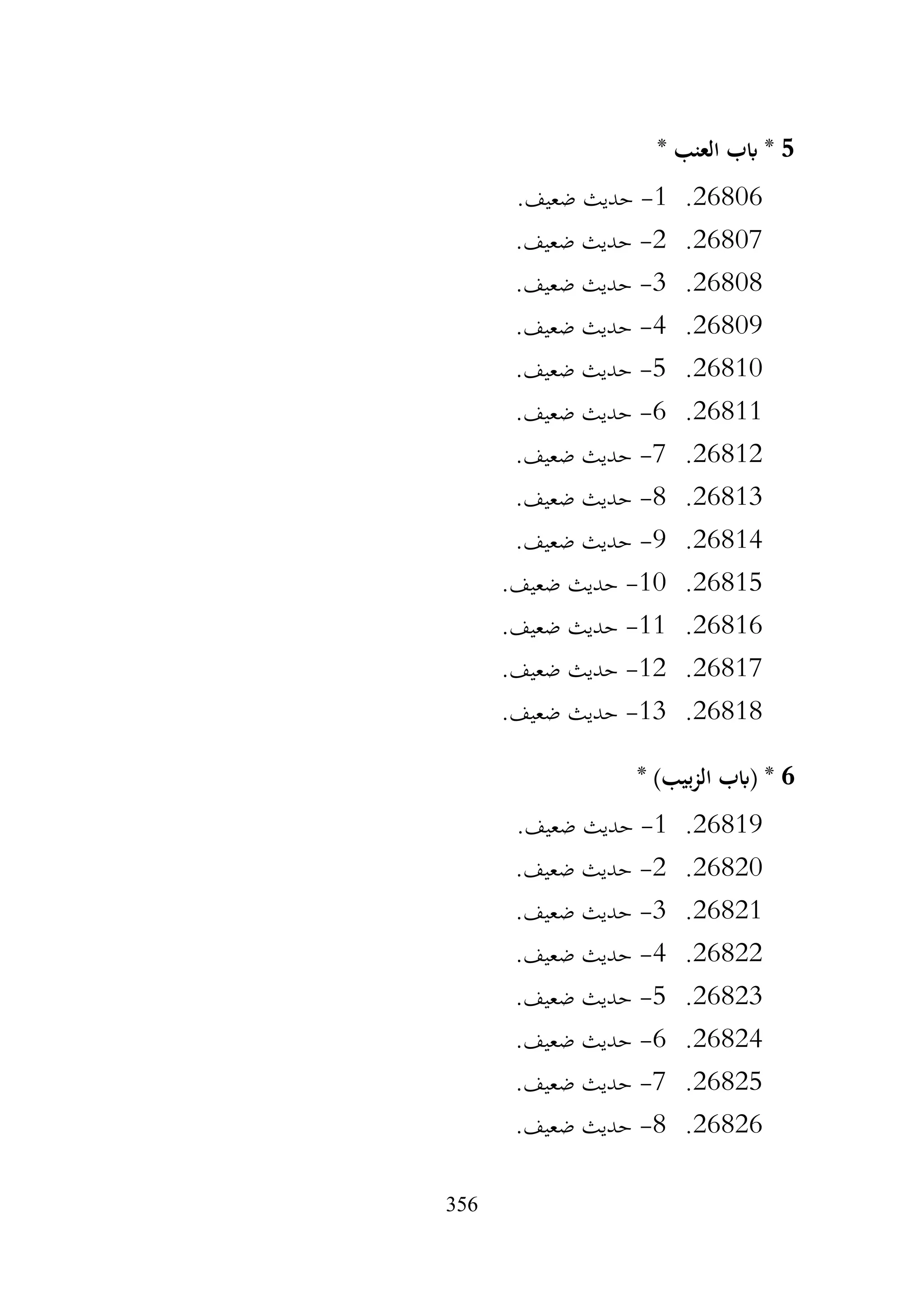 356
5
* ‫العنب‬ ‫ابب‬ *
26806
.
1
-
.‫ضعيف‬ ‫حديث‬
26807
.
2
-
.‫ضعيف‬ ‫حديث‬
26808
.
3
-
.‫ضعيف‬ ‫حديث‬
26809
.
4
-
.‫ضعيف‬ ‫حديث‬
26810
.
5
-
.‫ضعيف‬ ‫حديث‬
26811
.
6
-
.‫ضعيف‬ ‫حديث‬
26812
.
7
-
.‫ضعيف‬ ‫حديث‬
26813
.
8
-
.‫ضعيف‬ ‫حديث‬
26814
.
9
-
.‫ضعيف‬ ‫حديث‬
26815
.
10
-
.‫ضعيف‬ ‫حديث‬
26816
.
11
-
.‫ضعيف‬ ‫حديث‬
26817
.
12
-
.‫ضعيف‬ ‫حديث‬
26818
.
13
-
.‫ضعيف‬ ‫حديث‬
6
‫(ابب‬ *
* )‫بيب‬‫ز‬‫ال‬
26819
.
1
-
.‫ضعيف‬ ‫حديث‬
26820
.
2
-
.‫ضعيف‬ ‫حديث‬
26821
.
3
-
.‫ضعيف‬ ‫حديث‬
26822
.
4
-
.‫ضعيف‬ ‫حديث‬
26823
.
5
-
.‫ضعيف‬ ‫حديث‬
26824
.
6
-
.‫ضعيف‬ ‫حديث‬
26825
.
7
-
.‫ضعيف‬ ‫حديث‬
26826
.
8
-
.‫ضعيف‬ ‫حديث‬
 