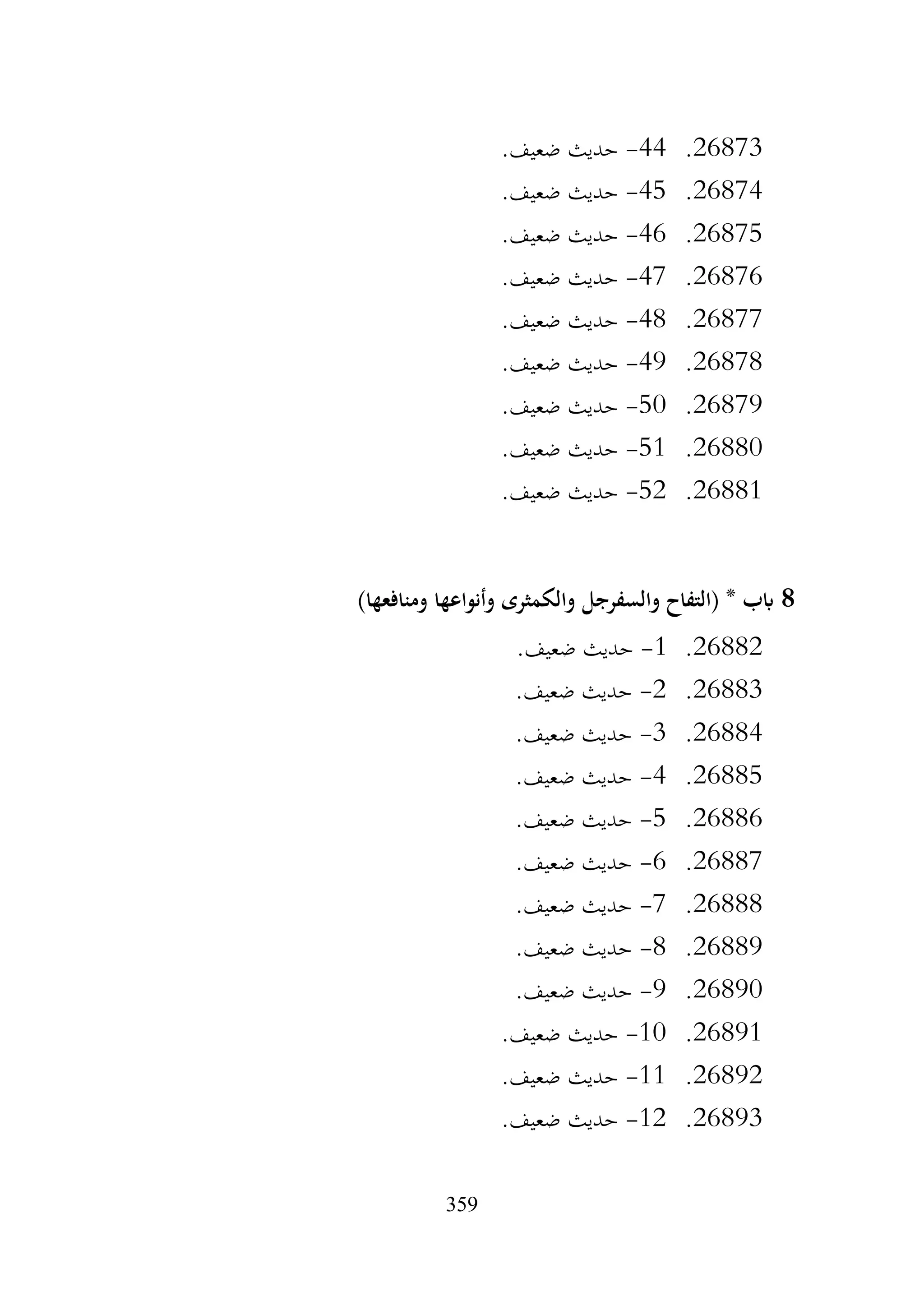 359
26873
.
44
-
.‫ضعيف‬ ‫حديث‬
26874
.
45
-
.‫ضعيف‬ ‫حديث‬
26875
.
46
-
.‫ضعيف‬ ‫حديث‬
26876
.
47
-
.‫ضعيف‬ ‫حديث‬
26877
.
48
-
.‫ضعيف‬ ‫حديث‬
26878
.
49
-
.‫ضعيف‬ ‫حديث‬
26879
.
50
-
.‫ضعيف‬ ‫حديث‬
26880
.
51
-
.‫ضعيف‬ ‫حديث‬
26881
.
52
-
.‫ضعيف‬ ‫حديث‬
8
)‫ومنافعها‬ ‫وأنواعها‬ ‫والكمثرى‬ ‫والسفرجل‬ ‫(التفاح‬ * ‫ابب‬
26882
.
1
-
.‫ضعيف‬ ‫حديث‬
26883
.
2
-
.‫ضعيف‬ ‫حديث‬
26884
.
3
-
.‫ضعيف‬ ‫حديث‬
26885
.
4
-
.‫ضعيف‬ ‫حديث‬
26886
.
5
-
.‫ضعيف‬ ‫حديث‬
26887
.
6
-
.‫ضعيف‬ ‫حديث‬
26888
.
7
-
.‫ضعيف‬ ‫حديث‬
26889
.
8
-
.‫ضعيف‬ ‫حديث‬
26890
.
9
-
.‫ضعيف‬ ‫حديث‬
26891
.
10
-
.‫ضعيف‬ ‫حديث‬
26892
.
11
-
.‫ضعيف‬ ‫حديث‬
26893
.
12
-
.‫ضعيف‬ ‫حديث‬
 