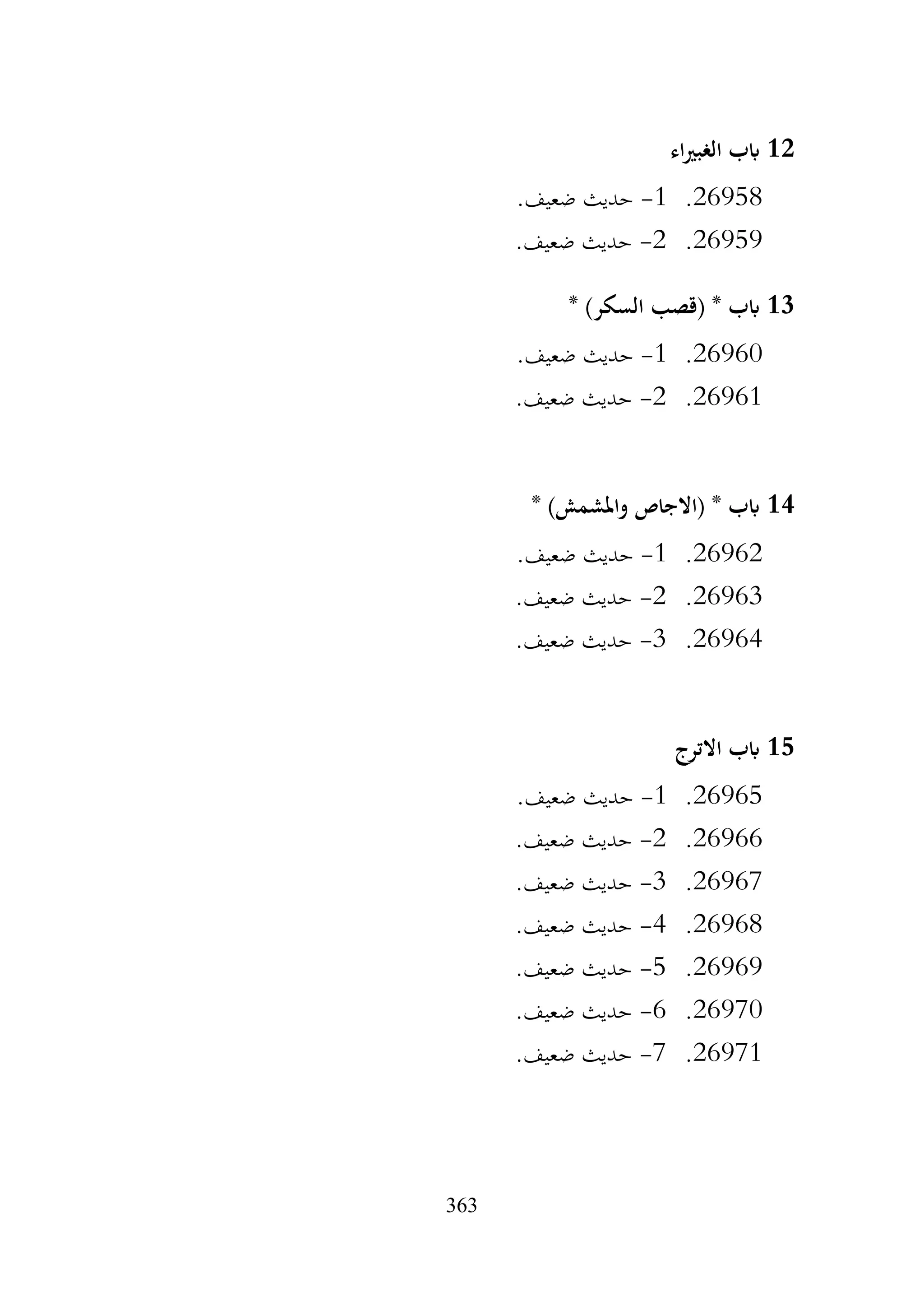 363
12
‫اء‬‫ري‬‫الغب‬ ‫ابب‬
26958
.
1
-
.‫ضعيف‬ ‫حديث‬
26959
.
2
-
.‫ضعيف‬ ‫حديث‬
13
* )‫السكر‬ ‫(قصب‬ * ‫ابب‬
26960
.
1
-
.‫ضعيف‬ ‫حديث‬
26961
.
2
-
.‫ضعيف‬ ‫حديث‬
14
* )‫واملشمش‬ ‫(االجاص‬ * ‫ابب‬
26962
.
1
-
.‫ضعيف‬ ‫حديث‬
26963
.
2
-
.‫ضعيف‬ ‫حديث‬
26964
.
3
-
.‫ضعيف‬ ‫حديث‬
15
‫االترج‬ ‫ابب‬
26965
.
1
-
.‫ضعيف‬ ‫حديث‬
26966
.
2
-
.‫ضعيف‬ ‫حديث‬
26967
.
3
-
.‫ضعيف‬ ‫حديث‬
26968
.
4
-
.‫ضعيف‬ ‫حديث‬
26969
.
5
-
.‫ضعيف‬ ‫حديث‬
26970
.
6
-
.‫ضعيف‬ ‫حديث‬
26971
.
7
-
.‫ضعيف‬ ‫حديث‬
 