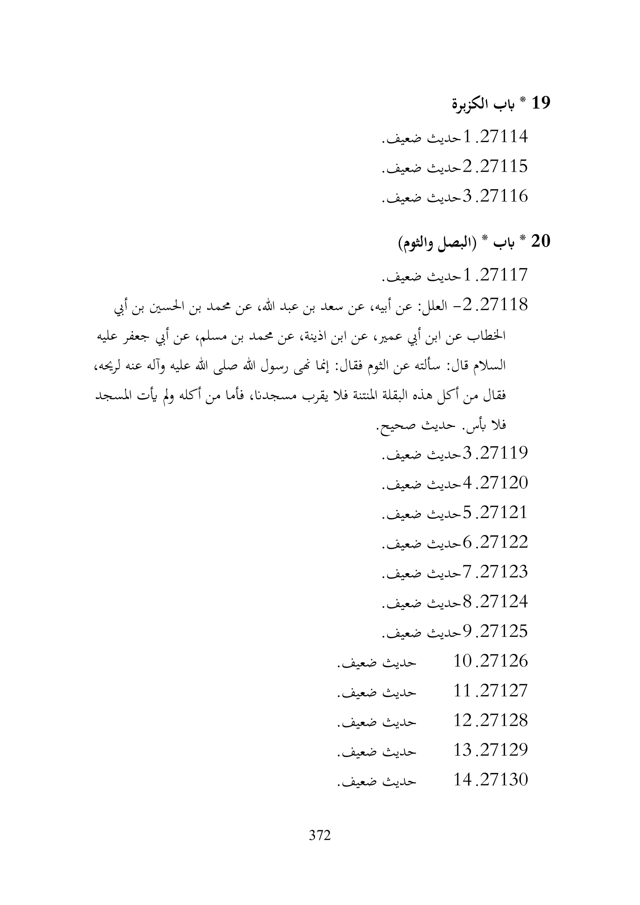 372
19
‫برة‬‫ز‬‫الك‬ ‫ابب‬ *
27114
.
1
.‫ضعيف‬ ‫حديث‬
27115
.
2
.‫ضعيف‬ ‫حديث‬
27116
.
3
‫حديث‬
.‫ضعيف‬
20
)‫والثوم‬ ‫(البصل‬ * ‫ابب‬ *
27117
.
1
.‫ضعيف‬ ‫حديث‬
27118
.
2
-
‫أيب‬ ‫بن‬ ‫احلسني‬ ‫بن‬ ‫حممد‬ ‫عن‬ ،‫هللا‬ ‫عبد‬ ‫بن‬ ‫سعد‬ ‫عن‬ ،‫أبيه‬ ‫عن‬ :‫العلل‬
‫عليه‬ ‫جعفر‬ ‫أيب‬ ‫عن‬ ،‫مسلم‬ ‫بن‬ ‫حممد‬ ‫عن‬ ،‫اذينة‬ ‫ابن‬ ‫عن‬ ،‫عمري‬ ‫أيب‬ ‫ابن‬ ‫عن‬ ‫اخلطاب‬
،‫لرحيه‬ ‫عنه‬ ‫وآله‬ ‫عليه‬ ‫هللا‬ ‫صلى‬ ‫هللا‬ ‫رسول‬ ‫هنى‬ ‫إمنا‬ :‫فقال‬ ‫الثوم‬ ‫عن‬ ‫سألته‬ :‫قال‬ ‫السالم‬
‫يقرب‬ ‫فال‬ ‫املنتنة‬ ‫البقلة‬ ‫هذه‬ ‫أكل‬ ‫من‬ ‫فقال‬
‫املسجد‬ ‫أيت‬ ‫مل‬‫و‬ ‫أكله‬ ‫من‬ ‫فأما‬ ،‫مسجدان‬
.‫صحيح‬ ‫حديث‬ .‫أبس‬ ‫فال‬
27119
.
3
.‫ضعيف‬ ‫حديث‬
27120
.
4
.‫ضعيف‬ ‫حديث‬
27121
.
5
.‫ضعيف‬ ‫حديث‬
27122
.
6
.‫ضعيف‬ ‫حديث‬
27123
.
7
.‫ضعيف‬ ‫حديث‬
27124
.
8
.‫ضعيف‬ ‫حديث‬
27125
.
9
.‫ضعيف‬ ‫حديث‬
27126
.
10
.‫ضعيف‬ ‫حديث‬
27127
.
11
.‫ضعيف‬ ‫حديث‬
27128
.
12
.‫ضعيف‬ ‫حديث‬
27129
.
13
.‫ضعيف‬ ‫حديث‬
27130
.
14
.‫ضعيف‬ ‫حديث‬
 