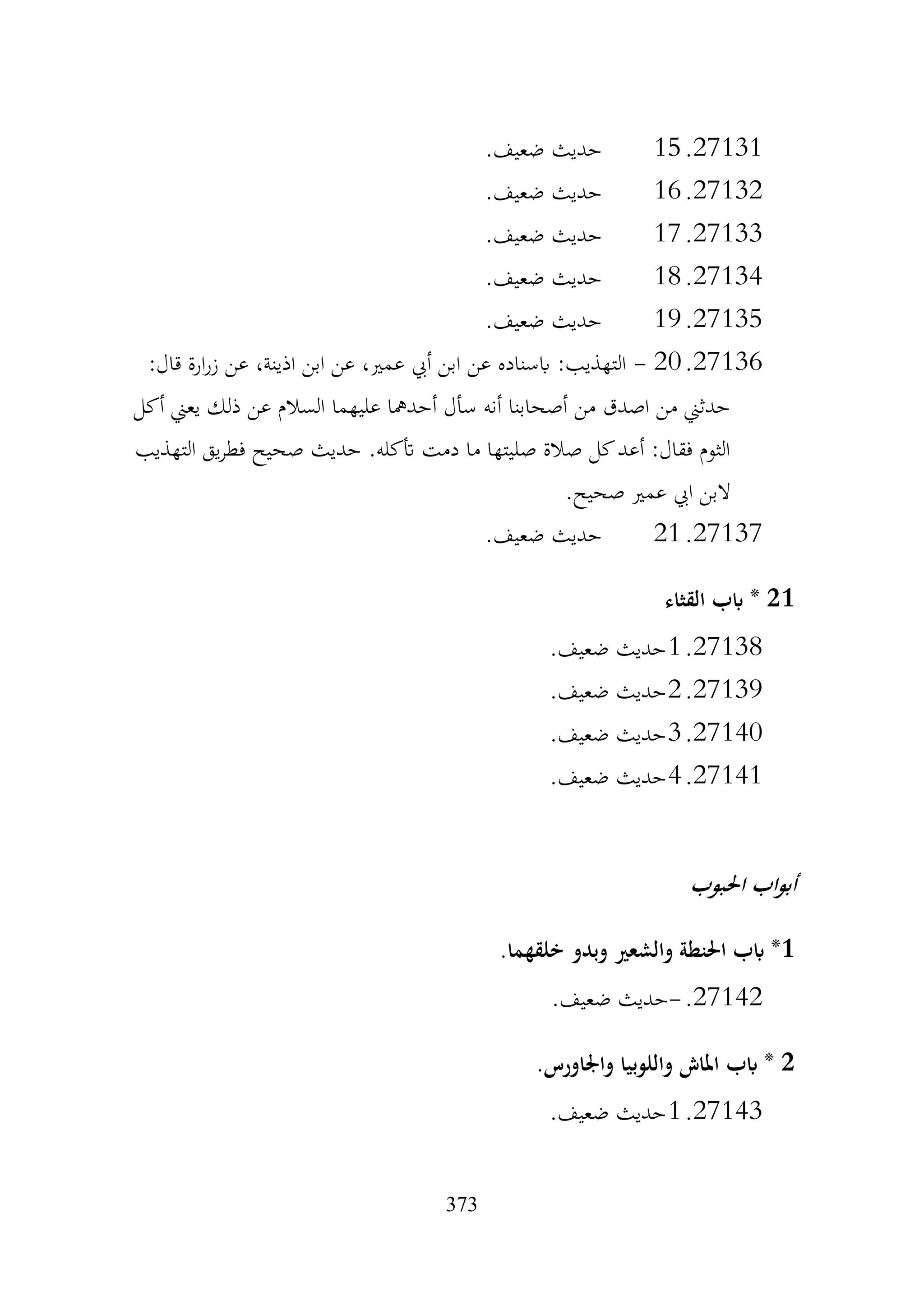 373
27131
.
15
.‫ضعيف‬ ‫حديث‬
27132
.
16
.‫ضعيف‬ ‫حديث‬
27133
.
17
.‫ضعيف‬ ‫حديث‬
27134
.
18
.‫ضعيف‬ ‫حديث‬
27135
.
19
.‫ضعيف‬ ‫حديث‬
27136
.
20
-
:‫قال‬ ‫ارة‬‫ر‬‫ز‬ ‫عن‬ ،‫اذينة‬ ‫ابن‬ ‫عن‬ ،‫عمري‬ ‫أيب‬ ‫ابن‬ ‫عن‬ ‫ابسناده‬ :‫التهذيب‬
‫أكل‬ ‫يعين‬ ‫ذلك‬ ‫عن‬ ‫السالم‬ ‫عليهما‬ ‫أحدمها‬ ‫سأل‬ ‫أنه‬ ‫أصحابنا‬ ‫من‬ ‫اصدق‬ ‫من‬ ‫حدثين‬
‫التهذيب‬ ‫يق‬‫ر‬‫فط‬ ‫صحيح‬ ‫حديث‬ .‫أتكله‬ ‫دمت‬ ‫ما‬ ‫صليتها‬ ‫صالة‬ ‫كل‬‫أعد‬ :‫فقال‬ ‫الثوم‬
.‫صحيح‬ ‫عمري‬ ‫ايب‬ ‫البن‬
27137
.
21
.‫ضعيف‬ ‫حديث‬
21
‫القثاء‬ ‫ابب‬ *
27138
.
1
.‫ضعيف‬ ‫حديث‬
27139
.
2
.‫ضعيف‬ ‫حديث‬
27140
.
3
.‫ضعيف‬ ‫حديث‬
27141
.
4
.‫ضعيف‬ ‫حديث‬
‫احلبوب‬ ‫اب‬‫و‬‫أب‬
1
.‫خلقهما‬ ‫وبدو‬ ‫والشعري‬ ‫احلنطة‬ ‫ابب‬ *
27142
.
-
.‫ضعيف‬ ‫حديث‬
2
.‫واجلاورس‬ ‫واللوبيا‬ ‫املاش‬ ‫ابب‬ *
27143
.
1
.‫ضعيف‬ ‫حديث‬
 