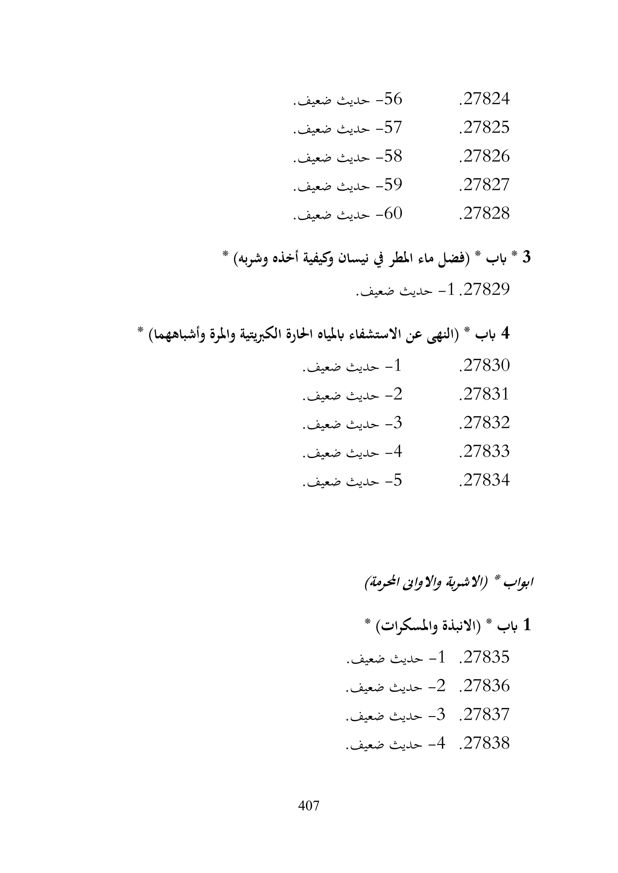 407
27824
.
56
-
.‫ضعيف‬ ‫حديث‬
27825
.
57
-
.‫ضعيف‬ ‫حديث‬
27826
.
58
-
.‫ضعيف‬ ‫حديث‬
27827
.
59
-
.‫ضعيف‬ ‫حديث‬
27828
.
60
-
.‫ضعيف‬ ‫حديث‬
3
‫ماء‬ ‫(فضل‬ * ‫ابب‬ *
* )‫به‬‫ر‬‫وش‬ ‫أخذه‬ ‫كيفية‬
‫و‬ ‫نيسان‬ ‫يف‬ ‫املطر‬
27829
.
1
-
.‫ضعيف‬ ‫حديث‬
4
* )‫وأشباههما‬ ‫واملرة‬ ‫يتية‬‫رب‬‫الك‬ ‫احلارة‬ ‫ابملياه‬ ‫االستشفاء‬ ‫عن‬ ‫(النهى‬ * ‫ابب‬
27830
.
1
-
.‫ضعيف‬ ‫حديث‬
27831
.
2
-
.‫ضعيف‬ ‫حديث‬
27832
.
3
-
.‫ضعيف‬ ‫حديث‬
27833
.
4
-
.‫ضعيف‬ ‫حديث‬
27834
.
5
-
.‫ضعيف‬ ‫حديث‬
)‫احملرمة‬ ‫واالواىن‬ ‫بة‬‫ر‬‫(االش‬ * ‫اب‬‫و‬‫اب‬
1
* ‫ابب‬
* )‫ات‬‫ر‬‫واملسك‬ ‫(االنبذة‬
27835
.
1
-
.‫ضعيف‬ ‫حديث‬
27836
.
2
-
.‫ضعيف‬ ‫حديث‬
27837
.
3
-
.‫ضعيف‬ ‫حديث‬
27838
.
4
-
.‫ضعيف‬ ‫حديث‬
 