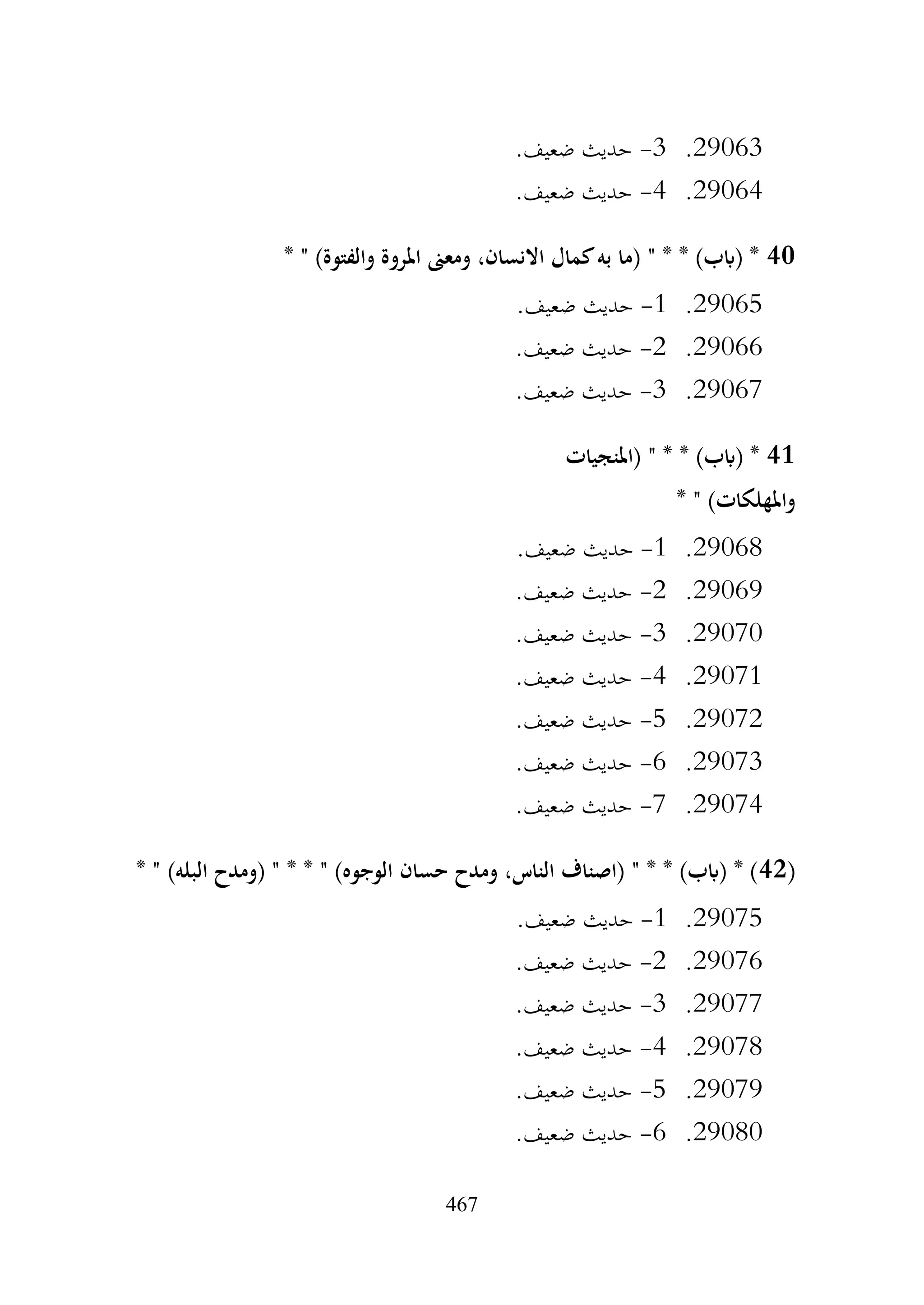 467
29063
.
3
-
.‫ضعيف‬ ‫حديث‬
29064
.
4
-
.‫ضعيف‬ ‫حديث‬
40
* " )‫والفتوة‬ ‫املروة‬ ‫ومعىن‬ ،‫االنسان‬ ‫كمال‬‫به‬ ‫(ما‬ " * * )‫(ابب‬ *
29065
.
1
-
.‫ضعيف‬ ‫حديث‬
29066
.
2
-
.‫ضعيف‬ ‫حديث‬
29067
.
3
-
.‫ضعيف‬ ‫حديث‬
41
‫(املنجيات‬ " * * )‫(ابب‬ *
* " )‫واملهلكات‬
29068
.
1
-
.‫ضعيف‬ ‫حديث‬
29069
.
2
-
.‫ضعيف‬ ‫حديث‬
29070
.
3
-
.‫ضعيف‬ ‫حديث‬
29071
.
4
-
.‫ضعيف‬ ‫حديث‬
29072
.
5
-
.‫ضعيف‬ ‫حديث‬
29073
.
6
-
.‫ضعيف‬ ‫حديث‬
29074
.
7
-
.‫ضعيف‬ ‫حديث‬
(
42
* " )‫البله‬ ‫(ومدح‬ " * * " )‫الوجوه‬ ‫حسان‬ ‫ومدح‬ ،‫الناس‬ ‫(اصناف‬ " * * )‫(ابب‬ * )
29075
.
1
-
.‫ضعيف‬ ‫حديث‬
29076
.
2
-
.‫ضعيف‬ ‫حديث‬
29077
.
3
-
.‫ضعيف‬ ‫حديث‬
29078
.
4
-
.‫ضعيف‬ ‫حديث‬
29079
.
5
-
.‫ضعيف‬ ‫حديث‬
29080
.
6
-
.‫ضعيف‬ ‫حديث‬
 