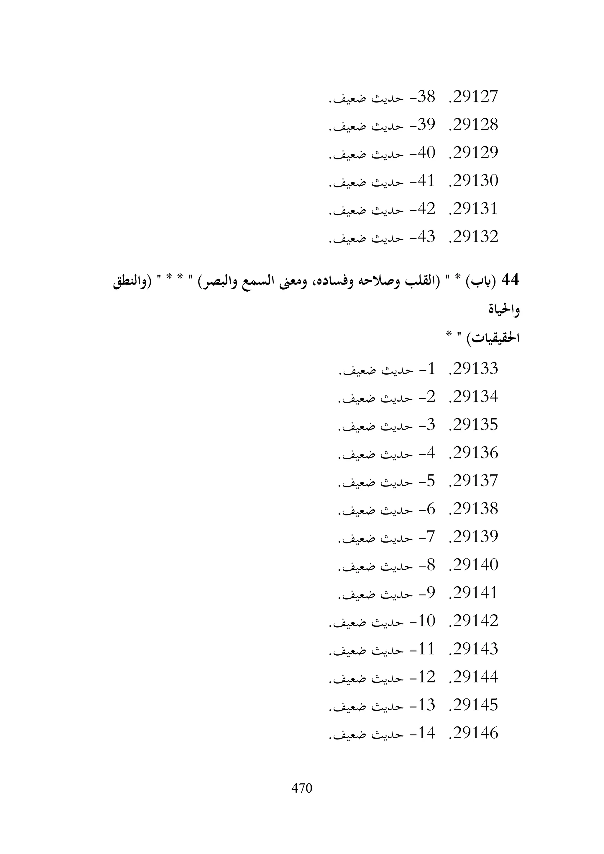 470
29127
.
38
-
.‫ضعيف‬ ‫حديث‬
29128
.
39
-
.‫ضعيف‬ ‫حديث‬
29129
.
40
-
.‫ضعيف‬ ‫حديث‬
29130
.
41
-
.‫ضعيف‬ ‫حديث‬
29131
.
42
-
.‫ضعيف‬ ‫حديث‬
29132
.
43
-
.‫ضعيف‬ ‫حديث‬
44
‫(والنطق‬ " * * " )‫والبصر‬ ‫السمع‬ ‫ومعىن‬ ،‫وفساده‬ ‫وصالحه‬ ‫(القلب‬ " * )‫(ابب‬
‫واحلياة‬
* " )‫احلقيقيات‬
29133
.
1
-
.‫ضعيف‬ ‫حديث‬
29134
.
2
-
.‫ضعيف‬ ‫حديث‬
29135
.
3
-
.‫ضعيف‬ ‫حديث‬
29136
.
4
-
.‫ضعيف‬ ‫حديث‬
29137
.
5
-
.‫ضعيف‬ ‫حديث‬
29138
.
6
-
.‫ضعيف‬ ‫حديث‬
29139
.
7
-
.‫ضعيف‬ ‫حديث‬
29140
.
8
-
.‫ضعيف‬ ‫حديث‬
29141
.
9
-
.‫ضعيف‬ ‫حديث‬
29142
.
10
-
.‫ضعيف‬ ‫حديث‬
29143
.
11
-
.‫ضعيف‬ ‫حديث‬
29144
.
12
-
.‫ضعيف‬ ‫حديث‬
29145
.
13
-
.‫ضعيف‬ ‫حديث‬
29146
.
14
-
.‫ضعيف‬ ‫حديث‬
 
