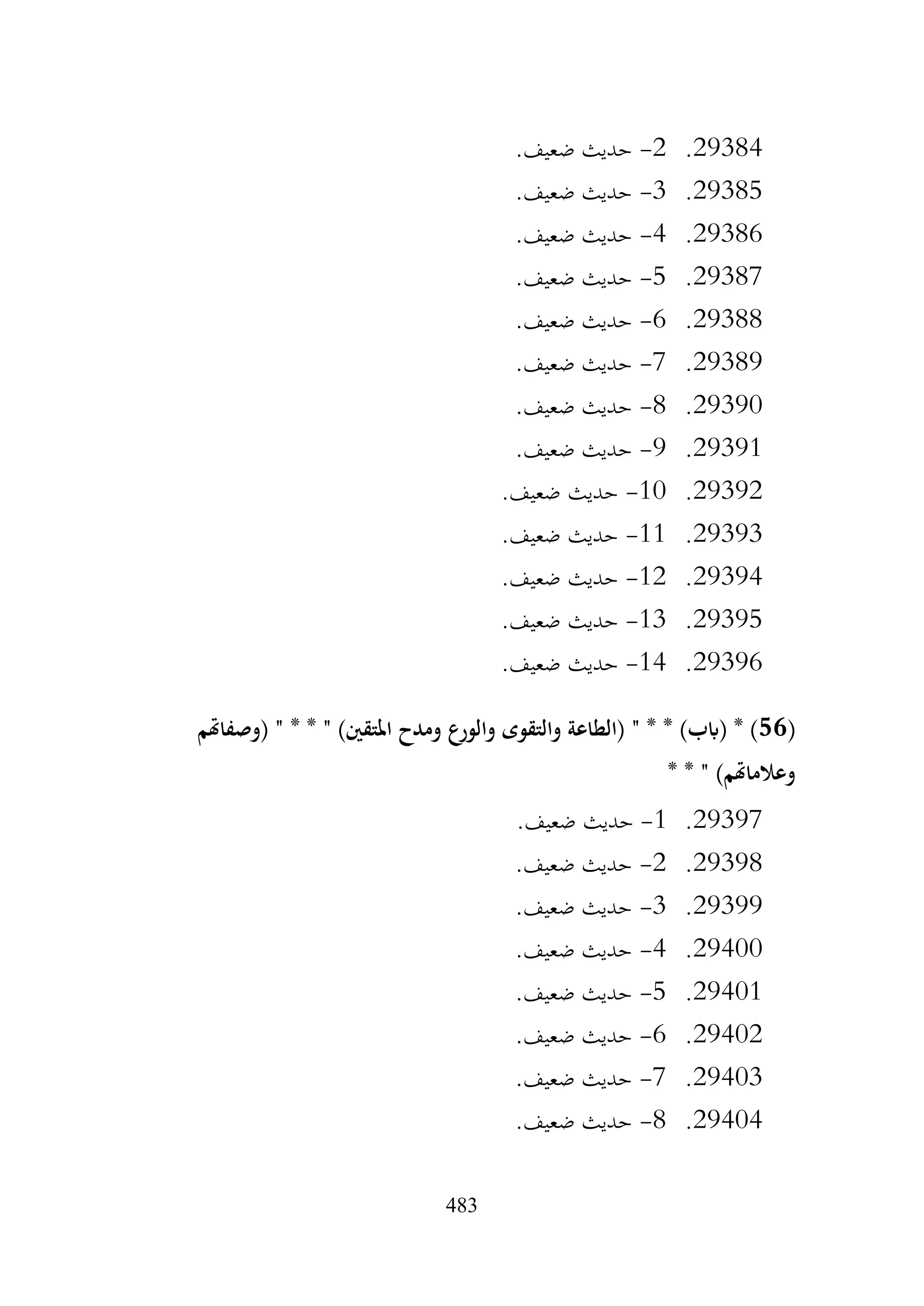 483
29384
.
2
-
.‫ضعيف‬ ‫حديث‬
29385
.
3
-
.‫ضعيف‬ ‫حديث‬
29386
.
4
-
.‫ضعيف‬ ‫حديث‬
29387
.
5
-
.‫ضعيف‬ ‫حديث‬
29388
.
6
-
.‫ضعيف‬ ‫حديث‬
29389
.
7
-
.‫ضعيف‬ ‫حديث‬
29390
.
8
-
.‫ضعيف‬ ‫حديث‬
29391
.
9
-
.‫ضعيف‬ ‫حديث‬
29392
.
10
-
.‫ضعيف‬ ‫حديث‬
29393
.
11
-
‫حديث‬
.‫ضعيف‬
29394
.
12
-
.‫ضعيف‬ ‫حديث‬
29395
.
13
-
.‫ضعيف‬ ‫حديث‬
29396
.
14
-
.‫ضعيف‬ ‫حديث‬
(
56
‫(وصفاهتم‬ " * * " )‫املتقني‬ ‫ومدح‬ ‫والورع‬ ‫والتقوى‬ ‫(الطاعة‬ " * * )‫(ابب‬ * )
* * " )‫وعالماهتم‬
29397
.
1
-
.‫ضعيف‬ ‫حديث‬
29398
.
2
-
.‫ضعيف‬ ‫حديث‬
29399
.
3
-
.‫ضعيف‬ ‫حديث‬
29400
.
4
-
.‫ضعيف‬ ‫حديث‬
29401
.
5
-
.‫ضعيف‬ ‫حديث‬
29402
.
6
-
.‫ضعيف‬ ‫حديث‬
29403
.
7
-
.‫ضعيف‬ ‫حديث‬
29404
.
8
-
.‫ضعيف‬ ‫حديث‬
 