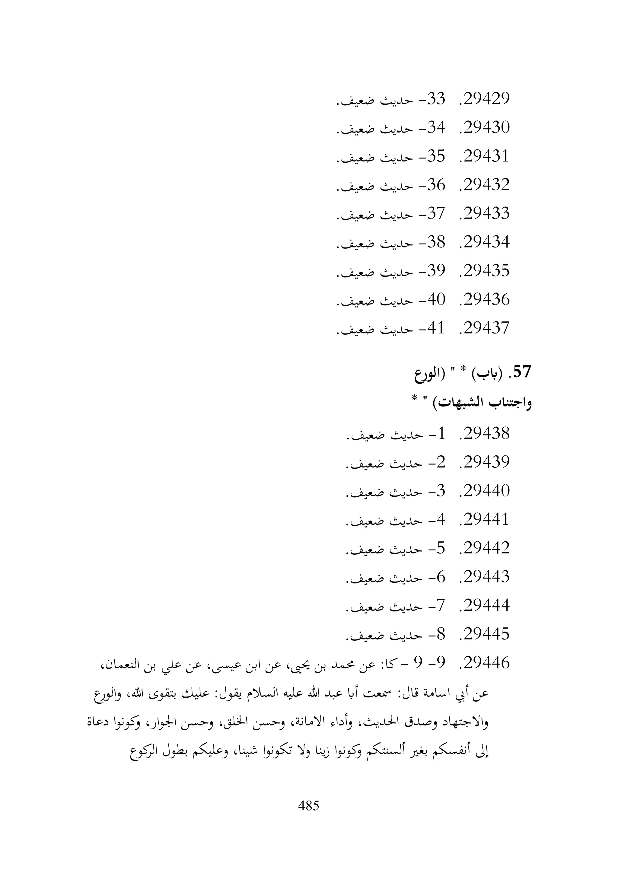 485
29429
.
33
-
.‫ضعيف‬ ‫حديث‬
29430
.
34
-
.‫ضعيف‬ ‫حديث‬
29431
.
35
-
.‫ضعيف‬ ‫حديث‬
29432
.
36
-
.‫ضعيف‬ ‫حديث‬
29433
.
37
-
.‫ضعيف‬ ‫حديث‬
29434
.
38
-
.‫ضعيف‬ ‫حديث‬
29435
.
39
-
.‫ضعيف‬ ‫حديث‬
29436
.
40
-
.‫ضعيف‬ ‫حديث‬
29437
.
41
-
.‫ضعيف‬ ‫حديث‬
57
‫(الورع‬ " * )‫(ابب‬ .
* " )‫الشبهات‬ ‫واجتناب‬
29438
.
1
-
.‫ضعيف‬ ‫حديث‬
29439
.
2
-
.‫ضعيف‬ ‫حديث‬
29440
.
3
-
.‫ضعيف‬ ‫حديث‬
29441
.
4
-
.‫ضعيف‬ ‫حديث‬
29442
.
5
-
.‫ضعيف‬ ‫حديث‬
29443
.
6
-
.‫ضعيف‬ ‫حديث‬
29444
.
7
-
.‫ضعيف‬ ‫حديث‬
29445
.
8
-
.‫ضعيف‬ ‫حديث‬
29446
.
9
-
9
-
‫بن‬ ‫علي‬ ‫عن‬ ،‫عيسى‬ ‫ابن‬ ‫عن‬ ،‫حيىي‬ ‫بن‬ ‫حممد‬ ‫عن‬ :‫كا‬
،‫النعمان‬
‫ع‬
‫الور‬‫و‬ ،‫هللا‬ ‫بتقوى‬ ‫عليك‬ :‫يقول‬ ‫السالم‬ ‫عليه‬ ‫هللا‬ ‫عبد‬ ‫أاب‬ ‫مسعت‬ :‫قال‬ ‫اسامة‬ ‫أيب‬ ‫عن‬
‫دعاة‬ ‫ا‬‫و‬‫كون‬
‫و‬ ،‫ار‬‫و‬‫اجل‬ ‫وحسن‬ ،‫اخللق‬ ‫وحسن‬ ،‫االمانة‬ ‫أداء‬‫و‬ ،‫احلديث‬ ‫وصدق‬ ‫االجتهاد‬‫و‬
‫كوع‬
‫الر‬ ‫بطول‬ ‫وعليكم‬ ،‫شينا‬ ‫ا‬‫و‬‫تكون‬ ‫وال‬ ‫ينا‬‫ز‬ ‫ا‬‫و‬‫كون‬
‫و‬ ‫ألسنتكم‬ ‫بغري‬ ‫أنفسكم‬ ‫إىل‬
 