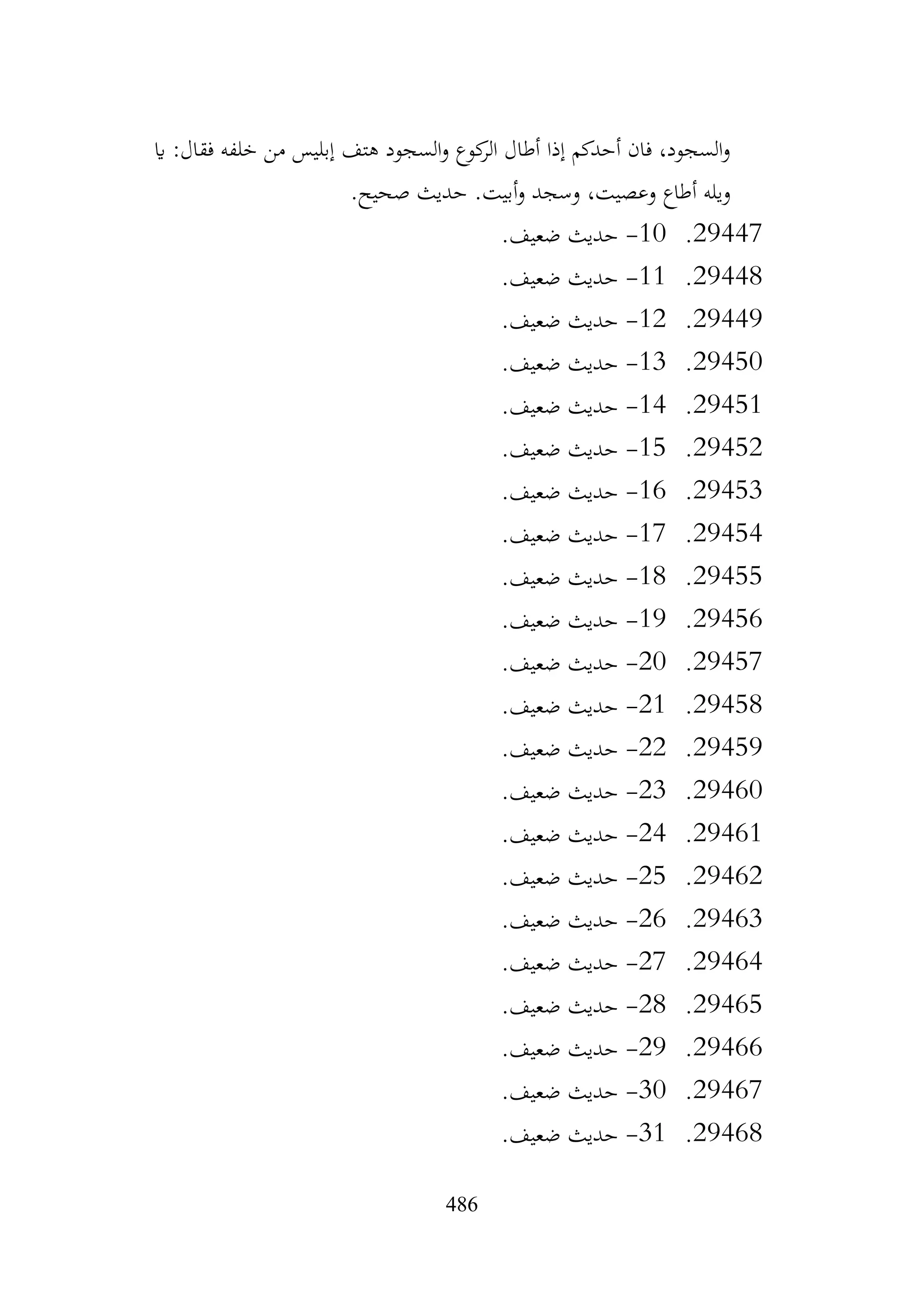 486
‫اي‬ :‫فقال‬ ‫خلفه‬ ‫من‬ ‫إبليس‬ ‫هتف‬ ‫السجود‬‫و‬ ‫كوع‬
‫الر‬ ‫أطال‬ ‫إذا‬ ‫أحدكم‬ ‫فان‬ ،‫السجود‬‫و‬
.‫صحيح‬ ‫حديث‬ .‫أبيت‬‫و‬ ‫وسجد‬ ،‫وعصيت‬ ‫أطاع‬ ‫ويله‬
29447
.
10
-
.‫ضعيف‬ ‫حديث‬
29448
.
11
-
.‫ضعيف‬ ‫حديث‬
29449
.
12
-
.‫ضعيف‬ ‫حديث‬
29450
.
13
-
.‫ضعيف‬ ‫حديث‬
29451
.
14
-
.‫ضعيف‬ ‫حديث‬
29452
.
15
-
.‫ضعيف‬ ‫حديث‬
29453
.
16
-
.‫ضعيف‬ ‫حديث‬
29454
.
17
-
.‫ضعيف‬ ‫حديث‬
29455
.
18
-
.‫ضعيف‬ ‫حديث‬
29456
.
19
-
.‫ضعيف‬ ‫حديث‬
29457
.
20
-
.‫ضعيف‬ ‫حديث‬
29458
.
21
-
.‫ضعيف‬ ‫حديث‬
29459
.
22
-
.‫ضعيف‬ ‫حديث‬
29460
.
23
-
.‫ضعيف‬ ‫حديث‬
29461
.
24
-
.‫ضعيف‬ ‫حديث‬
29462
.
25
-
.‫ضعيف‬ ‫حديث‬
29463
.
26
-
.‫ضعيف‬ ‫حديث‬
29464
.
27
-
.‫ضعيف‬ ‫حديث‬
29465
.
28
-
.‫ضعيف‬ ‫حديث‬
29466
.
29
-
.‫ضعيف‬ ‫حديث‬
29467
.
30
-
.‫ضعيف‬ ‫حديث‬
29468
.
31
-
.‫ضعيف‬ ‫حديث‬
 
