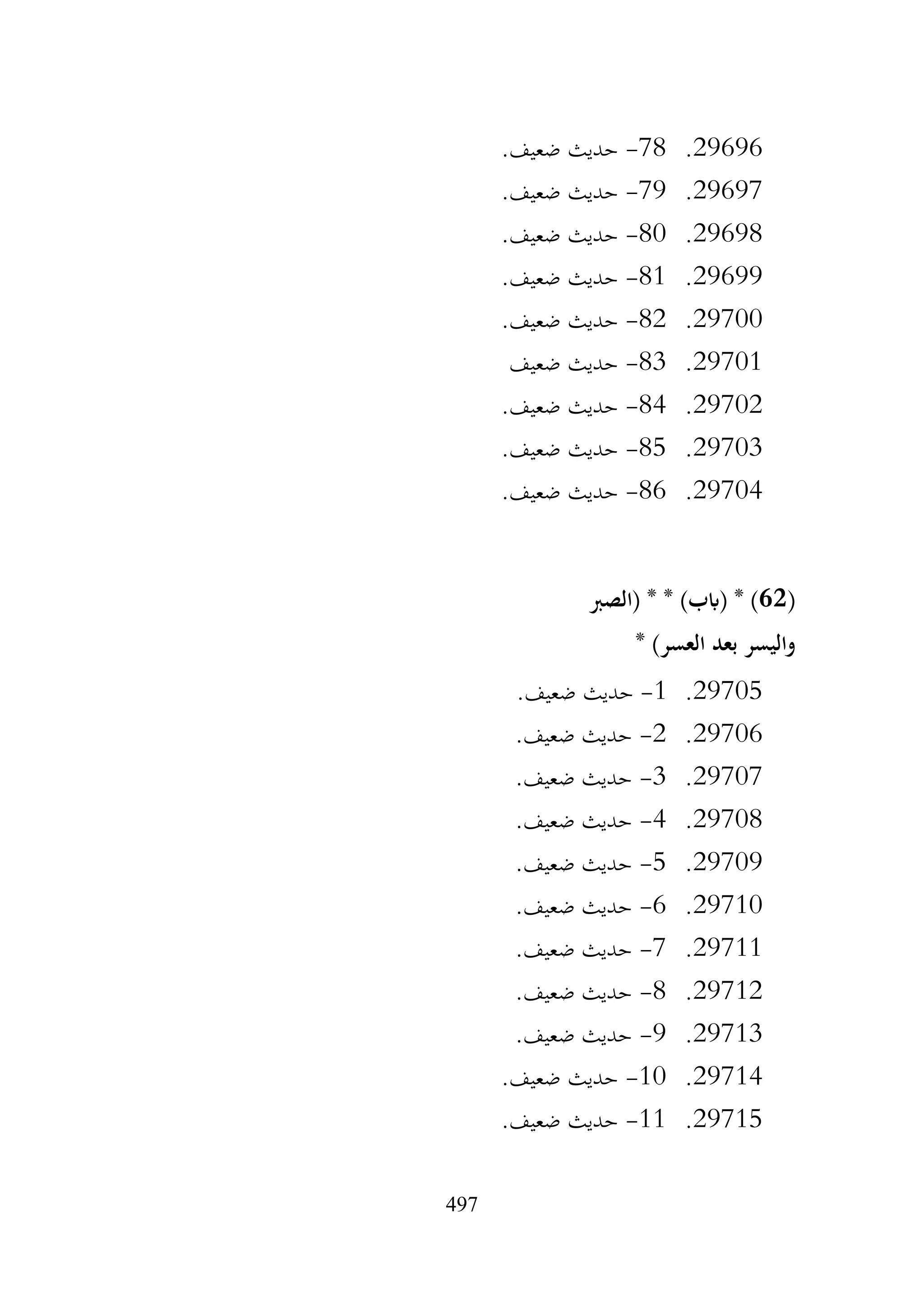 497
29696
.
78
-
.‫ضعيف‬ ‫حديث‬
29697
.
79
-
.‫ضعيف‬ ‫حديث‬
29698
.
80
-
.‫ضعيف‬ ‫حديث‬
29699
.
81
-
.‫ضعيف‬ ‫حديث‬
29700
.
82
-
.‫ضعيف‬ ‫حديث‬
29701
.
83
-
‫ضعيف‬ ‫حديث‬
29702
.
84
-
.‫ضعيف‬ ‫حديث‬
29703
.
85
-
.‫ضعيف‬ ‫حديث‬
29704
.
86
-
.‫ضعيف‬ ‫حديث‬
(
62
‫(الصرب‬ * * )‫(ابب‬ * )
* )‫العسر‬ ‫بعد‬ ‫واليسر‬
29705
.
1
-
.‫ضعيف‬ ‫حديث‬
29706
.
2
-
.‫ضعيف‬ ‫حديث‬
29707
.
3
-
.‫ضعيف‬ ‫حديث‬
29708
.
4
-
.‫ضعيف‬ ‫حديث‬
29709
.
5
-
.‫ضعيف‬ ‫حديث‬
29710
.
6
-
.‫ضعيف‬ ‫حديث‬
29711
.
7
-
.‫ضعيف‬ ‫حديث‬
29712
.
8
-
.‫ضعيف‬ ‫حديث‬
29713
.
9
-
.‫ضعيف‬ ‫حديث‬
29714
.
10
-
.‫ضعيف‬ ‫حديث‬
29715
.
11
-
.‫ضعيف‬ ‫حديث‬
 