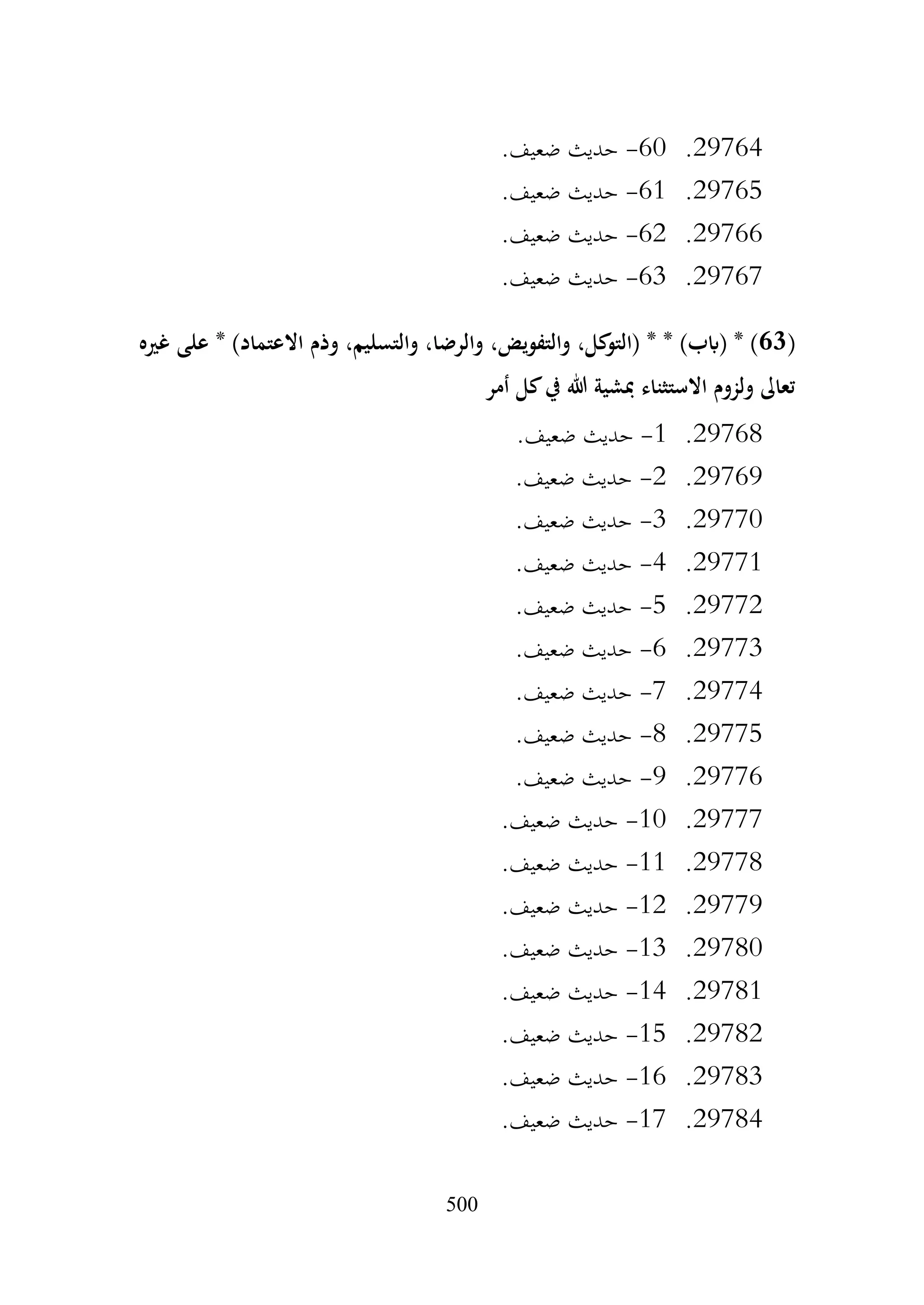 500
29764
.
60
-
.‫ضعيف‬ ‫حديث‬
29765
.
61
-
.‫ضعيف‬ ‫حديث‬
29766
.
62
-
.‫ضعيف‬ ‫حديث‬
29767
.
63
-
.‫ضعيف‬ ‫حديث‬
(
63
‫وذم‬ ،‫والتسليم‬ ،‫والرضا‬ ،‫والتفويض‬ ،‫كل‬
‫(التو‬ * * )‫(ابب‬ * )
‫غريه‬ ‫على‬ * )‫االعتماد‬
‫أمر‬ ‫كل‬‫يف‬ ‫هللا‬ ‫مبشية‬ ‫االستثناء‬ ‫ولزوم‬ ‫تعاىل‬
29768
.
1
-
.‫ضعيف‬ ‫حديث‬
29769
.
2
-
.‫ضعيف‬ ‫حديث‬
29770
.
3
-
.‫ضعيف‬ ‫حديث‬
29771
.
4
-
.‫ضعيف‬ ‫حديث‬
29772
.
5
-
.‫ضعيف‬ ‫حديث‬
29773
.
6
-
.‫ضعيف‬ ‫حديث‬
29774
.
7
-
.‫ضعيف‬ ‫حديث‬
29775
.
8
-
.‫ضعيف‬ ‫حديث‬
29776
.
9
-
.‫ضعيف‬ ‫حديث‬
29777
.
10
-
.‫ضعيف‬ ‫حديث‬
29778
.
11
-
.‫ضعيف‬ ‫حديث‬
29779
.
12
-
.‫ضعيف‬ ‫حديث‬
29780
.
13
-
.‫ضعيف‬ ‫حديث‬
29781
.
14
-
.‫ضعيف‬ ‫حديث‬
29782
.
15
-
.‫ضعيف‬ ‫حديث‬
29783
.
16
-
.‫ضعيف‬ ‫حديث‬
29784
.
17
-
.‫ضعيف‬ ‫حديث‬
 