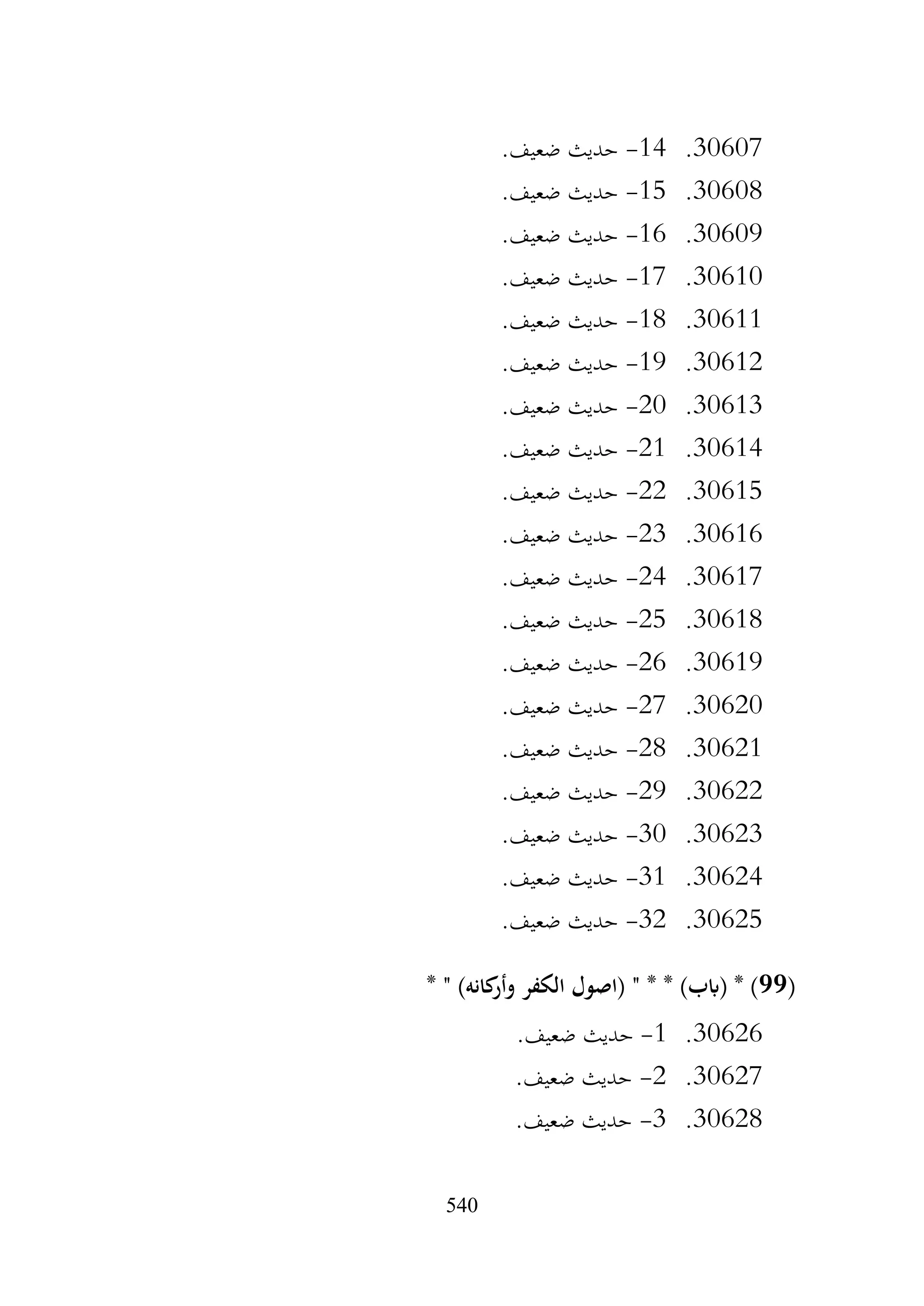 540
30607
.
14
-
.‫ضعيف‬ ‫حديث‬
30608
.
15
-
.‫ضعيف‬ ‫حديث‬
30609
.
16
-
.‫ضعيف‬ ‫حديث‬
30610
.
17
-
.‫ضعيف‬ ‫حديث‬
30611
.
18
-
.‫ضعيف‬ ‫حديث‬
30612
.
19
-
.‫ضعيف‬ ‫حديث‬
30613
.
20
-
.‫ضعيف‬ ‫حديث‬
30614
.
21
-
.‫ضعيف‬ ‫حديث‬
30615
.
22
-
.‫ضعيف‬ ‫حديث‬
30616
.
23
-
.‫ضعيف‬ ‫حديث‬
30617
.
24
-
.‫ضعيف‬ ‫حديث‬
30618
.
25
-
.‫ضعيف‬ ‫حديث‬
30619
.
26
-
.‫ضعيف‬ ‫حديث‬
30620
.
27
-
.‫ضعيف‬ ‫حديث‬
30621
.
28
-
.‫ضعيف‬ ‫حديث‬
30622
.
29
-
.‫ضعيف‬ ‫حديث‬
30623
.
30
-
.‫ضعيف‬ ‫حديث‬
30624
.
31
-
.‫ضعيف‬ ‫حديث‬
30625
.
32
-
.‫ضعيف‬ ‫حديث‬
(
99
* " )‫كانه‬
‫وأر‬ ‫الكفر‬ ‫(اصول‬ " * * )‫(ابب‬ * )
30626
.
1
-
.‫ضعيف‬ ‫حديث‬
30627
.
2
-
.‫ضعيف‬ ‫حديث‬
30628
.
3
-
.‫ضعيف‬ ‫حديث‬
 