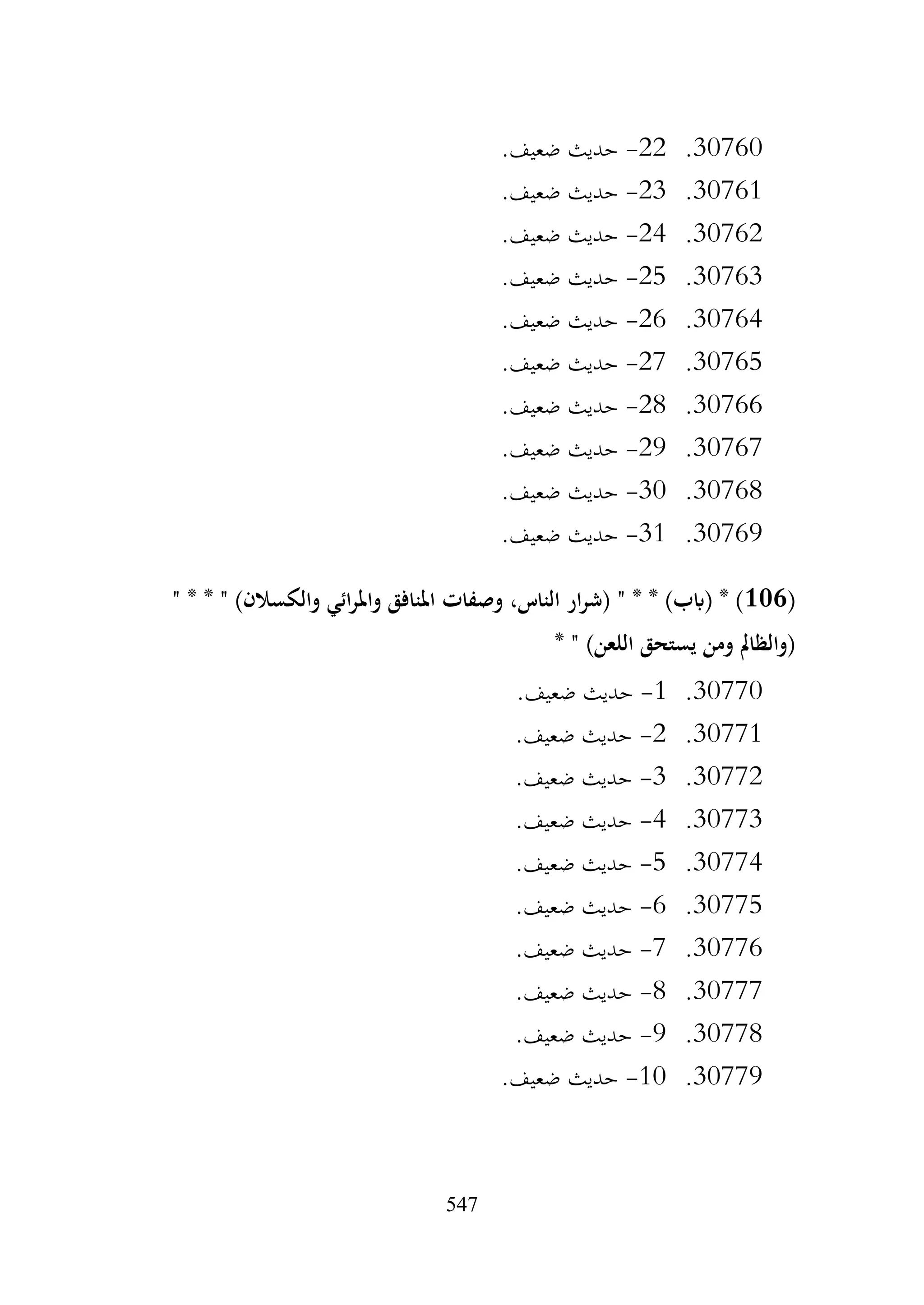 547
30760
.
22
-
.‫ضعيف‬ ‫حديث‬
30761
.
23
-
.‫ضعيف‬ ‫حديث‬
30762
.
24
-
‫حديث‬
.‫ضعيف‬
30763
.
25
-
.‫ضعيف‬ ‫حديث‬
30764
.
26
-
.‫ضعيف‬ ‫حديث‬
30765
.
27
-
.‫ضعيف‬ ‫حديث‬
30766
.
28
-
.‫ضعيف‬ ‫حديث‬
30767
.
29
-
.‫ضعيف‬ ‫حديث‬
30768
.
30
-
.‫ضعيف‬ ‫حديث‬
30769
.
31
-
.‫ضعيف‬ ‫حديث‬
(
106
" * * " )‫والكسالن‬ ‫ائي‬‫ر‬‫وامل‬ ‫املنافق‬ ‫وصفات‬ ،‫الناس‬ ‫ار‬‫ر‬‫(ش‬ " * * )‫(ابب‬ * )
* " )‫اللعن‬ ‫يستحق‬ ‫ومن‬ ‫(والظامل‬
30770
.
1
-
.‫ضعيف‬ ‫حديث‬
30771
.
2
-
.‫ضعيف‬ ‫حديث‬
30772
.
3
-
.‫ضعيف‬ ‫حديث‬
30773
.
4
-
.‫ضعيف‬ ‫حديث‬
30774
.
5
-
.‫ضعيف‬ ‫حديث‬
30775
.
6
-
.‫ضعيف‬ ‫حديث‬
30776
.
7
-
.‫ضعيف‬ ‫حديث‬
30777
.
8
-
.‫ضعيف‬ ‫حديث‬
30778
.
9
-
.‫ضعيف‬ ‫حديث‬
30779
.
10
-
.‫ضعيف‬ ‫حديث‬
 