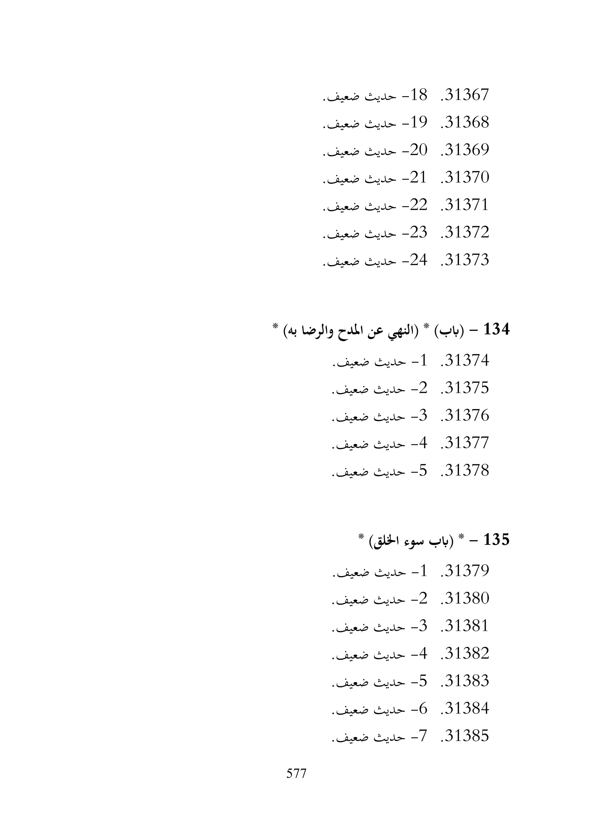 577
31367
.
18
-
.‫ضعيف‬ ‫حديث‬
31368
.
19
-
.‫ضعيف‬ ‫حديث‬
31369
.
20
-
.‫ضعيف‬ ‫حديث‬
31370
.
21
-
.‫ضعيف‬ ‫حديث‬
31371
.
22
-
.‫ضعيف‬ ‫حديث‬
31372
.
23
-
.‫ضعيف‬ ‫حديث‬
31373
.
24
-
.‫ضعيف‬ ‫حديث‬
134
-
* )‫به‬ ‫والرضا‬ ‫املدح‬ ‫عن‬ ‫(النهي‬ * )‫(ابب‬
31374
.
1
-
.‫ضعيف‬ ‫حديث‬
31375
.
2
-
.‫ضعيف‬ ‫حديث‬
31376
.
3
-
.‫ضعيف‬ ‫حديث‬
31377
.
4
-
.‫ضعيف‬ ‫حديث‬
31378
.
5
-
.‫ضعيف‬ ‫حديث‬
135
-
*
* )‫اخللق‬ ‫سوء‬ ‫(ابب‬
31379
.
1
-
.‫ضعيف‬ ‫حديث‬
31380
.
2
-
.‫ضعيف‬ ‫حديث‬
31381
.
3
-
.‫ضعيف‬ ‫حديث‬
31382
.
4
-
.‫ضعيف‬ ‫حديث‬
31383
.
5
-
.‫ضعيف‬ ‫حديث‬
31384
.
6
-
.‫ضعيف‬ ‫حديث‬
31385
.
7
-
.‫ضعيف‬ ‫حديث‬
 