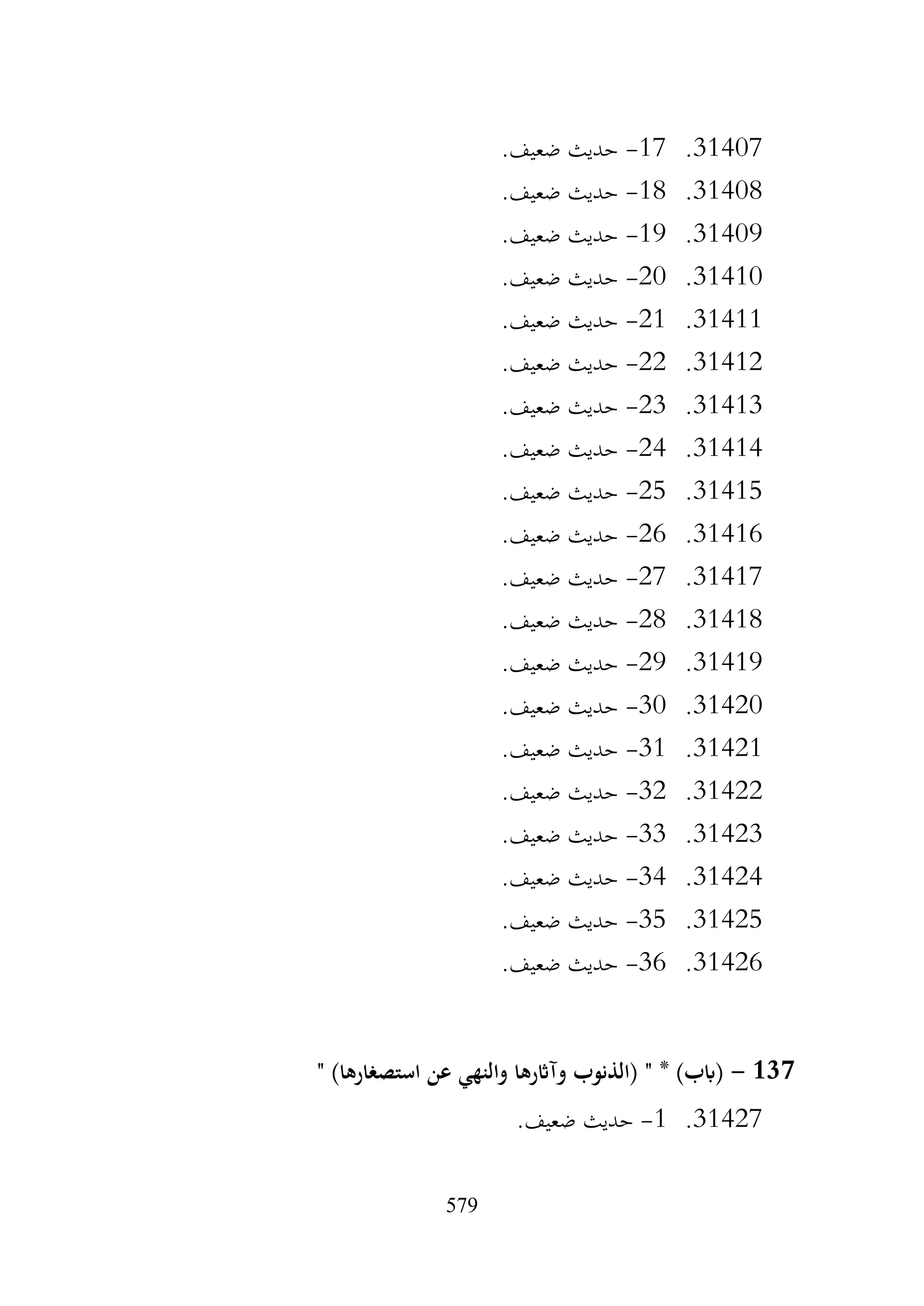 579
31407
.
17
-
.‫ضعيف‬ ‫حديث‬
31408
.
18
-
.‫ضعيف‬ ‫حديث‬
31409
.
19
-
.‫ضعيف‬ ‫حديث‬
31410
.
20
-
.‫ضعيف‬ ‫حديث‬
31411
.
21
-
.‫ضعيف‬ ‫حديث‬
31412
.
22
-
.‫ضعيف‬ ‫حديث‬
31413
.
23
-
.‫ضعيف‬ ‫حديث‬
31414
.
24
-
.‫ضعيف‬ ‫حديث‬
31415
.
25
-
.‫ضعيف‬ ‫حديث‬
31416
.
26
-
.‫ضعيف‬ ‫حديث‬
31417
.
27
-
.‫ضعيف‬ ‫حديث‬
31418
.
28
-
.‫ضعيف‬ ‫حديث‬
31419
.
29
-
.‫ضعيف‬ ‫حديث‬
31420
.
30
-
.‫ضعيف‬ ‫حديث‬
31421
.
31
-
.‫ضعيف‬ ‫حديث‬
31422
.
32
-
.‫ضعيف‬ ‫حديث‬
31423
.
33
-
.‫ضعيف‬ ‫حديث‬
31424
.
34
-
.‫ضعيف‬ ‫حديث‬
31425
.
35
-
.‫ضعيف‬ ‫حديث‬
31426
.
36
-
.‫ضعيف‬ ‫حديث‬
137
-
" )‫استصغارها‬ ‫عن‬ ‫والنهي‬ ‫وآاثرها‬ ‫(الذنوب‬ " * )‫(ابب‬
31427
.
1
-
.‫ضعيف‬ ‫حديث‬
 