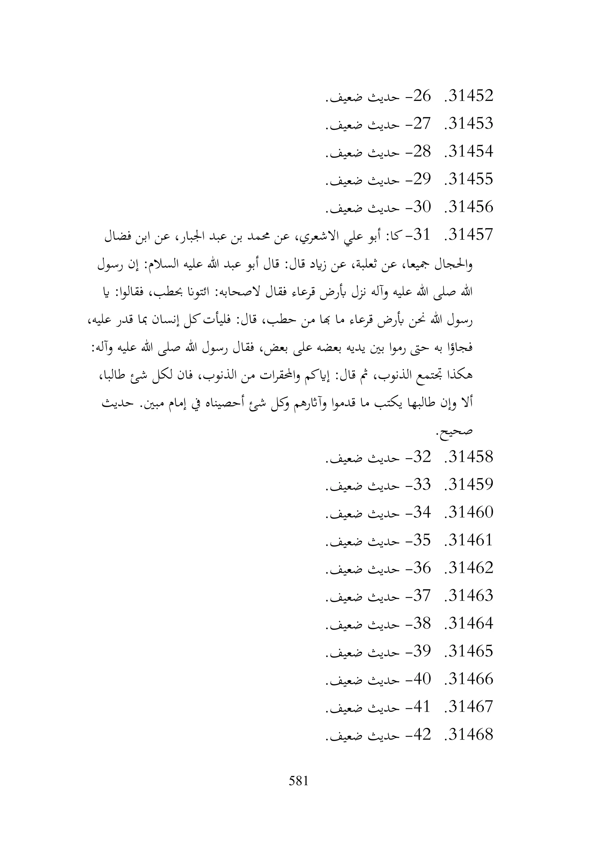 581
31452
.
26
-
.‫ضعيف‬ ‫حديث‬
31453
.
27
-
‫حديث‬
.‫ضعيف‬
31454
.
28
-
.‫ضعيف‬ ‫حديث‬
31455
.
29
-
.‫ضعيف‬ ‫حديث‬
31456
.
30
-
.‫ضعيف‬ ‫حديث‬
31457
.
31
-
‫فضال‬ ‫ابن‬ ‫عن‬ ،‫اجلبار‬ ‫عبد‬ ‫بن‬ ‫حممد‬ ‫عن‬ ،‫االشعري‬ ‫علي‬ ‫أبو‬ :‫كا‬
‫رسول‬ ‫إن‬ :‫السالم‬ ‫عليه‬ ‫هللا‬ ‫عبد‬ ‫أبو‬ ‫قال‬ :‫قال‬ ‫ايد‬‫ز‬ ‫عن‬ ،‫ثعلبة‬ ‫عن‬ ،‫مجيعا‬ ‫احلجال‬‫و‬
‫اي‬ :‫ا‬‫و‬‫فقال‬ ،‫حبطب‬ ‫ائتوان‬ :‫الصحابه‬ ‫فقال‬ ‫قرعاء‬ ‫أبرض‬ ‫نزل‬ ‫وآله‬ ‫عليه‬ ‫هللا‬ ‫صلى‬ ‫هللا‬
:‫قال‬ ،‫حطب‬ ‫من‬ ‫هبا‬ ‫ما‬ ‫قرعاء‬ ‫أبرض‬ ‫حنن‬ ‫هللا‬ ‫رسول‬
،‫عليه‬ ‫قدر‬ ‫مبا‬ ‫إنسان‬ ‫كل‬‫فليأت‬
:‫وآله‬ ‫عليه‬ ‫هللا‬ ‫صلى‬ ‫هللا‬ ‫رسول‬ ‫فقال‬ ،‫بعض‬ ‫على‬ ‫بعضه‬ ‫يديه‬ ‫بني‬ ‫ا‬‫و‬‫رم‬ ‫حىت‬ ‫به‬ ‫ا‬‫ؤ‬‫فجا‬
،‫طالبا‬ ‫شئ‬ ‫لكل‬ ‫فان‬ ،‫الذنوب‬ ‫من‬ ‫ات‬‫ر‬‫احملق‬‫و‬ ‫إايكم‬ :‫قال‬ ‫مث‬ ،‫الذنوب‬ ‫جتتمع‬ ‫هكذا‬
‫حديث‬ .‫مبني‬ ‫إمام‬ ‫يف‬ ‫أحصيناه‬ ‫شئ‬ ‫كل‬
‫و‬ ‫وآاثرهم‬ ‫ا‬‫و‬‫قدم‬ ‫ما‬ ‫يكتب‬ ‫طالبها‬ ‫وإن‬ ‫أال‬
.‫صحيح‬
31458
.
32
-
.‫ضعيف‬ ‫حديث‬
31459
.
33
-
.‫ضعيف‬ ‫حديث‬
31460
.
34
-
.‫ضعيف‬ ‫حديث‬
31461
.
35
-
.‫ضعيف‬ ‫حديث‬
31462
.
36
-
.‫ضعيف‬ ‫حديث‬
31463
.
37
-
.‫ضعيف‬ ‫حديث‬
31464
.
38
-
.‫ضعيف‬ ‫حديث‬
31465
.
39
-
.‫ضعيف‬ ‫حديث‬
31466
.
40
-
.‫ضعيف‬ ‫حديث‬
31467
.
41
-
.‫ضعيف‬ ‫حديث‬
31468
.
42
-
.‫ضعيف‬ ‫حديث‬
 