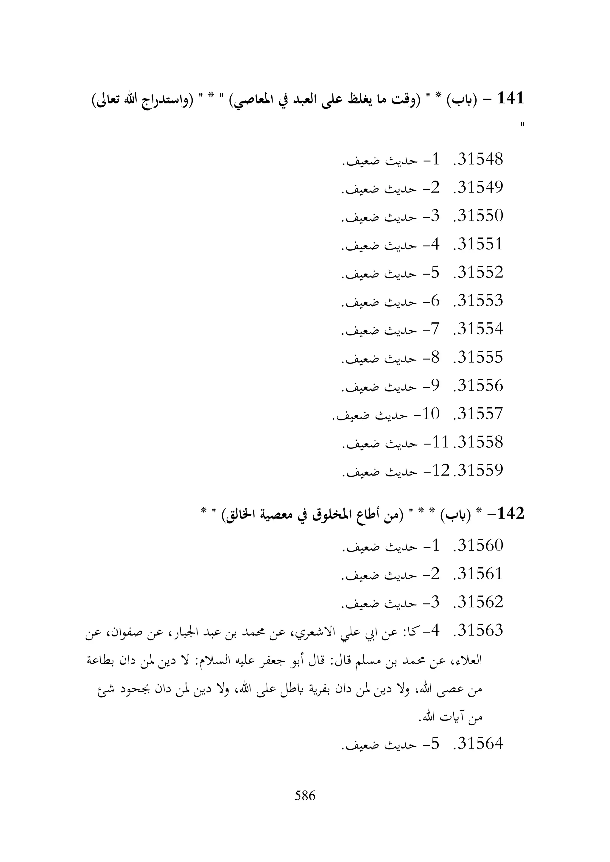 586
141
-
)‫تعاىل‬ ‫هللا‬ ‫اج‬‫ر‬‫(واستد‬ " * " )‫املعاصي‬ ‫يف‬ ‫العبد‬ ‫على‬ ‫يغلظ‬ ‫ما‬ ‫(وقت‬ " * )‫(ابب‬
"
31548
.
1
-
.‫ضعيف‬ ‫حديث‬
31549
.
2
-
.‫ضعيف‬ ‫حديث‬
31550
.
3
-
.‫ضعيف‬ ‫حديث‬
31551
.
4
-
.‫ضعيف‬ ‫حديث‬
31552
.
5
-
.‫ضعيف‬ ‫حديث‬
31553
.
6
-
.‫ضعيف‬ ‫حديث‬
31554
.
7
-
.‫ضعيف‬ ‫حديث‬
31555
.
8
-
.‫ضعيف‬ ‫حديث‬
31556
.
9
-
.‫ضعيف‬ ‫حديث‬
31557
.
10
-
.‫ضعيف‬ ‫حديث‬
31558
.
11
-
.‫ضعيف‬ ‫حديث‬
31559
.
12
-
.‫ضعيف‬ ‫حديث‬
142
-
* " )‫اخلالق‬ ‫معصية‬ ‫يف‬ ‫املخلوق‬ ‫أطاع‬ ‫(من‬ " * * )‫(ابب‬ *
31560
.
1
-
.‫ضعيف‬ ‫حديث‬
31561
.
2
-
.‫ضعيف‬ ‫حديث‬
31562
.
3
-
.‫ضعيف‬ ‫حديث‬
31563
.
4
-
‫عن‬ ،‫ان‬‫و‬‫صف‬ ‫عن‬ ،‫اجلبار‬ ‫عبد‬ ‫بن‬ ‫حممد‬ ‫عن‬ ،‫االشعري‬ ‫علي‬ ‫ايب‬ ‫عن‬ :‫كا‬
‫بطاعة‬ ‫دان‬ ‫ملن‬ ‫دين‬ ‫ال‬ :‫السالم‬ ‫عليه‬ ‫جعفر‬ ‫أبو‬ ‫قال‬ :‫قال‬ ‫مسلم‬ ‫بن‬ ‫حممد‬ ‫عن‬ ،‫العالء‬
‫شئ‬ ‫جبحود‬ ‫دان‬ ‫ملن‬ ‫دين‬ ‫وال‬ ،‫هللا‬ ‫على‬ ‫ابطل‬ ‫ية‬‫ر‬‫بف‬ ‫دان‬ ‫ملن‬ ‫دين‬ ‫وال‬ ،‫هللا‬ ‫عصى‬ ‫من‬
.‫هللا‬ ‫آايت‬ ‫من‬
31564
.
5
-
.‫ضعيف‬ ‫حديث‬
 