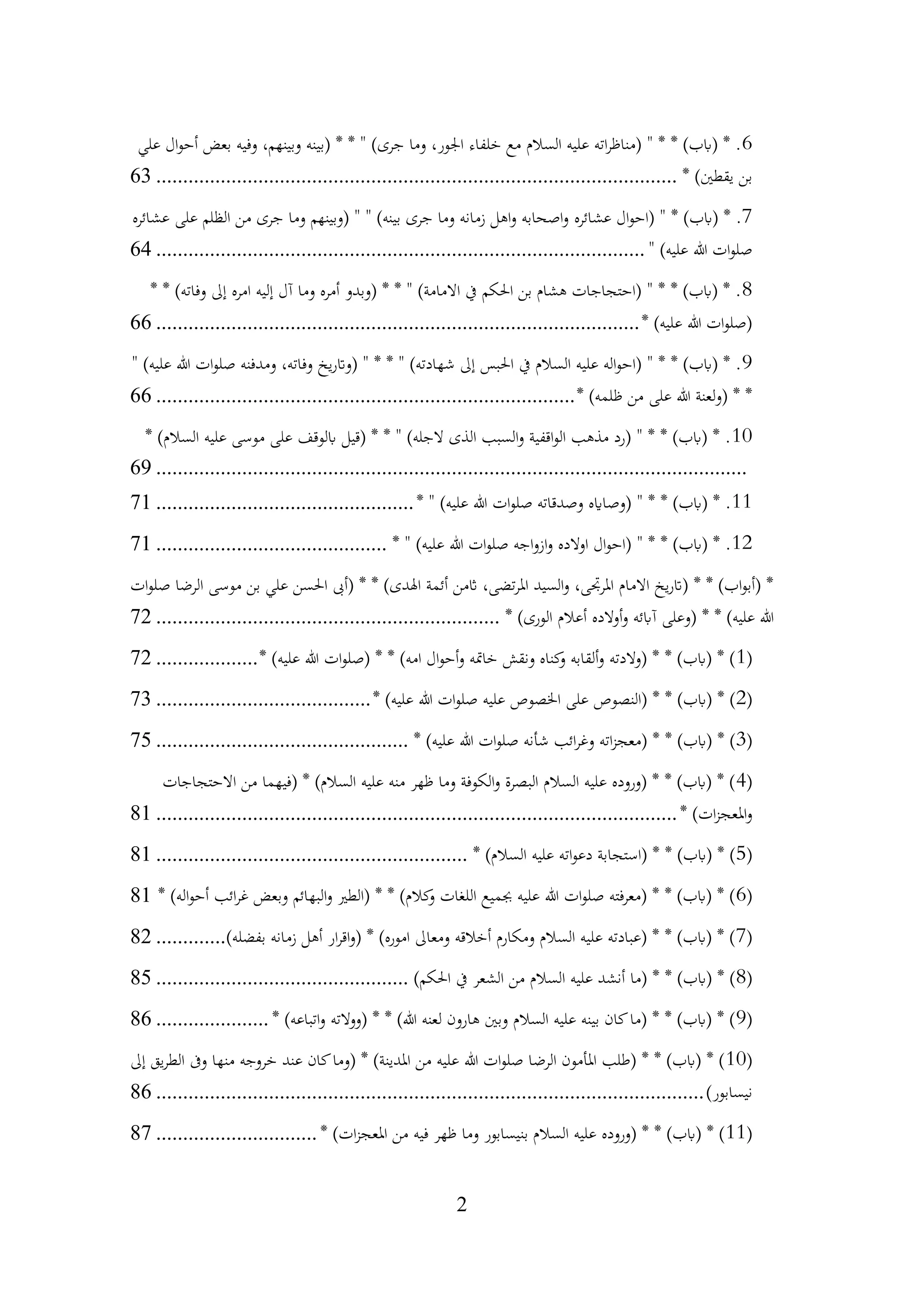 2
6
‫علي‬ ‫ال‬‫و‬‫أح‬ ‫بعض‬ ‫وفيه‬ ،‫وبينهم‬ ‫(بينه‬ * * " )‫جرى‬ ‫وما‬ ،‫اجلور‬ ‫خلفاء‬ ‫مع‬ ‫السالم‬ ‫عليه‬ ‫اته‬‫ر‬‫(مناظ‬ " * * )‫(ابب‬ * .
* )‫يقطني‬ ‫بن‬
................................
................................
................................
.
63
7
‫عشائره‬ ‫ال‬‫و‬‫(اح‬ " * )‫(ابب‬ * .
‫عشائره‬ ‫على‬ ‫الظلم‬ ‫من‬ ‫جرى‬ ‫وما‬ ‫(وبينهم‬ " " )‫بينه‬ ‫جرى‬ ‫وما‬ ‫زمانه‬ ‫اهل‬‫و‬ ‫اصحابه‬‫و‬
" )‫عليه‬ ‫هللا‬ ‫ات‬‫و‬‫صل‬
................................
................................
...........................
64
8
* * )‫وفاته‬ ‫إىل‬ ‫امره‬ ‫إليه‬ ‫آل‬ ‫وما‬ ‫أمره‬ ‫(وبدو‬ * * " )‫االمامة‬ ‫يف‬ ‫احلكم‬ ‫بن‬ ‫هشام‬ ‫(احتجاجات‬ " * * )‫(ابب‬ * .
* )‫عليه‬ ‫هللا‬ ‫ات‬‫و‬‫(صل‬
................................
................................
..........................
66
9
" )‫عليه‬ ‫هللا‬ ‫ات‬‫و‬‫صل‬ ‫ومدفنه‬ ،‫وفاته‬ ‫يخ‬‫ر‬‫(وات‬ " * * " )‫شهادته‬ ‫إىل‬ ‫احلبس‬ ‫يف‬ ‫السالم‬ ‫عليه‬ ‫اله‬‫و‬‫(اح‬ " * * )‫(ابب‬ * .
* )‫ظلمه‬ ‫من‬ ‫على‬ ‫هللا‬ ‫(ولعنة‬ * *
................................
................................
..............
66
10
* )‫السالم‬ ‫عليه‬ ‫موسى‬ ‫على‬ ‫ابلوقف‬ ‫(قيل‬ * * " )‫الجله‬ ‫الذى‬ ‫السبب‬‫و‬ ‫اقفية‬‫و‬‫ال‬ ‫مذهب‬ ‫(رد‬ " * * )‫(ابب‬ * .
................................
................................
................................
..............
69
11
* " )‫عليه‬ ‫هللا‬ ‫ات‬‫و‬‫صل‬ ‫وصدقاته‬ ‫(وصاايه‬ " * * )‫(ابب‬ * .
................................
................
71
12
* " )‫عليه‬ ‫هللا‬ ‫ات‬‫و‬‫صل‬ ‫اجه‬‫و‬‫از‬‫و‬ ‫اوالده‬ ‫ال‬‫و‬‫(اح‬ " * * )‫(ابب‬ * .
................................
...........
71
‫ات‬‫و‬‫صل‬ ‫الرضا‬ ‫موسى‬ ‫بن‬ ‫علي‬ ‫احلسن‬ ‫(أىب‬ * * )‫اهلدى‬ ‫أئمة‬ ‫اثمن‬ ،‫تضى‬‫ر‬‫امل‬ ‫السيد‬‫و‬ ،‫املرجتى‬ ‫االمام‬ ‫يخ‬‫ر‬‫(ات‬ * * )‫اب‬‫و‬‫(أب‬ *
* )‫الورى‬ ‫أعالم‬ ‫أوالده‬‫و‬ ‫آابئه‬ ‫(وعلى‬ * * )‫عليه‬ ‫هللا‬
................................
................................
72
(
1
* )‫عليه‬ ‫هللا‬ ‫ات‬‫و‬‫(صل‬ * * )‫امه‬ ‫ال‬‫و‬‫أح‬‫و‬ ‫خامته‬ ‫ونقش‬ ‫كناه‬
‫و‬ ‫ألقابه‬‫و‬ ‫(والدته‬ * * )‫(ابب‬ * )
...................
72
(
2
* )‫عليه‬ ‫هللا‬ ‫ات‬‫و‬‫صل‬ ‫عليه‬ ‫اخلصوص‬ ‫على‬ ‫(النصوص‬ * * )‫(ابب‬ * )
................................
........
73
(
3
* )‫عليه‬ ‫هللا‬ ‫ات‬‫و‬‫صل‬ ‫شأنه‬ ‫ائب‬‫ر‬‫وغ‬ ‫اته‬‫ز‬‫(معج‬ * * )‫(ابب‬ * )
................................
...............
75
(
4
‫االحتجاجات‬ ‫من‬ ‫(فيهما‬ * )‫السالم‬ ‫عليه‬ ‫منه‬ ‫ظهر‬ ‫وما‬ ‫الكوفة‬‫و‬ ‫البصرة‬ ‫السالم‬ ‫عليه‬ ‫(وروده‬ * * )‫(ابب‬ * )
* )‫ات‬‫ز‬‫املعج‬‫و‬
................................
................................
................................
.
81
(
5
* )‫السالم‬ ‫عليه‬ ‫اته‬‫و‬‫دع‬ ‫(استجابة‬ * * )‫(ابب‬ * )
................................
..........................
81
(
6
* )‫اله‬‫و‬‫أح‬ ‫ائب‬‫ر‬‫غ‬ ‫وبعض‬ ‫البهائم‬‫و‬ ‫(الطري‬ * * )‫كالم‬
‫و‬ ‫اللغات‬ ‫جبميع‬ ‫عليه‬ ‫هللا‬ ‫ات‬‫و‬‫صل‬ ‫فته‬‫ر‬‫(مع‬ * * )‫(ابب‬ * )
81
(
7
)‫بفضله‬ ‫زمانه‬ ‫أهل‬ ‫ار‬‫ر‬‫اق‬‫و‬( * )‫اموره‬ ‫ومعاىل‬ ‫أخالقه‬ ‫ومكارم‬ ‫السالم‬ ‫عليه‬ ‫(عبادته‬ * * )‫(ابب‬ * )
.............
82
(
8
)‫احلكم‬ ‫يف‬ ‫الشعر‬ ‫من‬ ‫السالم‬ ‫عليه‬ ‫أنشد‬ ‫(ما‬ * * )‫(ابب‬ * )
................................
...............
85
(
9
* )‫اتباعه‬‫و‬ ‫(ووالته‬ * * )‫هللا‬ ‫لعنه‬ ‫هارون‬ ‫وبني‬ ‫السالم‬ ‫عليه‬ ‫بينه‬ ‫كان‬‫(ما‬ * * )‫(ابب‬ * )
.....................
86
(
10
‫إىل‬ ‫يق‬‫ر‬‫الط‬ ‫وىف‬ ‫منها‬ ‫خروجه‬ ‫عند‬ ‫كان‬‫(وما‬ * )‫املدينة‬ ‫من‬ ‫عليه‬ ‫هللا‬ ‫ات‬‫و‬‫صل‬ ‫الرضا‬ ‫املأمون‬ ‫(طلب‬ * * )‫(ابب‬ * )
)‫نيسابور‬
................................
................................
................................
......
86
(
11
* )‫ات‬‫ز‬‫املعج‬ ‫من‬ ‫فيه‬ ‫ظهر‬ ‫وما‬ ‫بنيسابور‬ ‫السالم‬ ‫عليه‬ ‫(وروده‬ * * )‫(ابب‬ * )
..............................
87
 