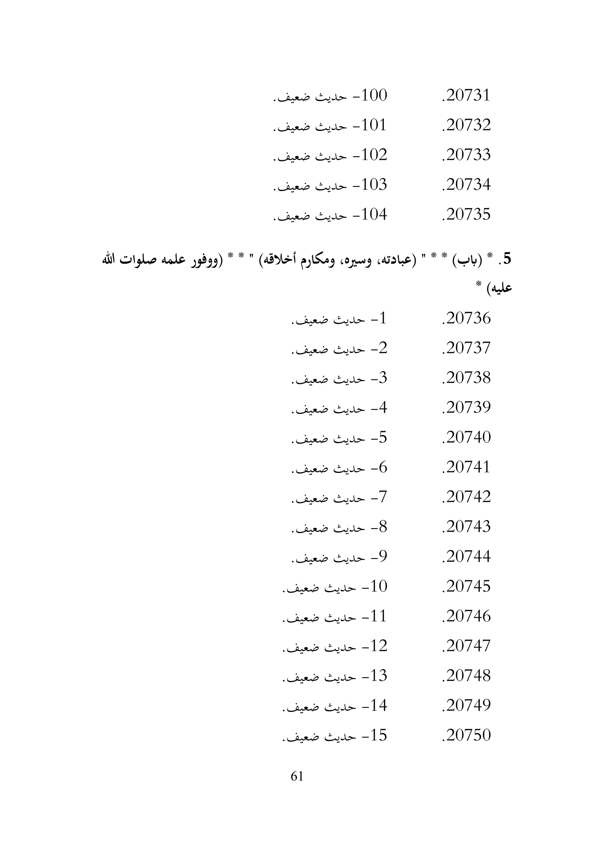 61
20731
.
100
-
.‫ضعيف‬ ‫حديث‬
20732
.
101
-
‫حديث‬
.‫ضعيف‬
20733
.
102
-
.‫ضعيف‬ ‫حديث‬
20734
.
103
-
.‫ضعيف‬ ‫حديث‬
20735
.
104
-
.‫ضعيف‬ ‫حديث‬
5
‫هللا‬ ‫صلوات‬ ‫علمه‬ ‫(ووفور‬ * * " )‫أخالقه‬ ‫ومكارم‬ ،‫وسريه‬ ،‫(عبادته‬ " * * )‫(ابب‬ * .
* )‫عليه‬
20736
.
1
-
.‫ضعيف‬ ‫حديث‬
20737
.
2
-
.‫ضعيف‬ ‫حديث‬
20738
.
3
-
.‫ضعيف‬ ‫حديث‬
20739
.
4
-
.‫ضعيف‬ ‫حديث‬
20740
.
5
-
.‫ضعيف‬ ‫حديث‬
20741
.
6
-
.‫ضعيف‬ ‫حديث‬
20742
.
7
-
.‫ضعيف‬ ‫حديث‬
20743
.
8
-
.‫ضعيف‬ ‫حديث‬
20744
.
9
-
.‫ضعيف‬ ‫حديث‬
20745
.
10
-
.‫ضعيف‬ ‫حديث‬
20746
.
11
-
.‫ضعيف‬ ‫حديث‬
20747
.
12
-
.‫ضعيف‬ ‫حديث‬
20748
.
13
-
.‫ضعيف‬ ‫حديث‬
20749
.
14
-
.‫ضعيف‬ ‫حديث‬
20750
.
15
-
.‫ضعيف‬ ‫حديث‬
 