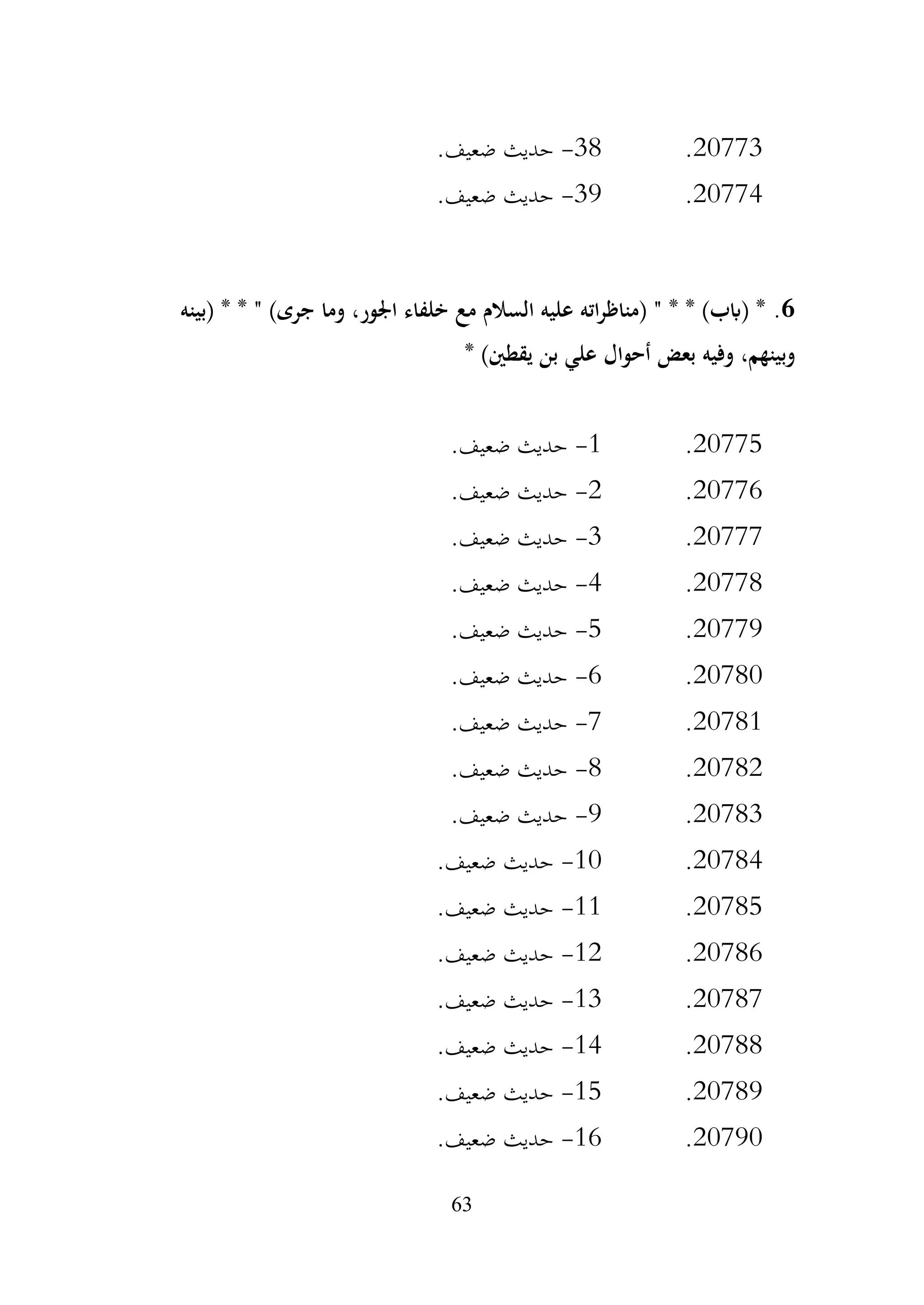 63
20773
.
38
-
.‫ضعيف‬ ‫حديث‬
20774
.
39
-
.‫ضعيف‬ ‫حديث‬
6
.
‫(بينه‬ * * " )‫جرى‬ ‫وما‬ ،‫اجلور‬ ‫خلفاء‬ ‫مع‬ ‫السالم‬ ‫عليه‬ ‫اته‬‫ر‬‫(مناظ‬ " * * )‫(ابب‬ *
* )‫يقطني‬ ‫بن‬ ‫علي‬ ‫أحوال‬ ‫بعض‬ ‫وفيه‬ ،‫وبينهم‬
20775
.
1
-
.‫ضعيف‬ ‫حديث‬
20776
.
2
-
.‫ضعيف‬ ‫حديث‬
20777
.
3
-
.‫ضعيف‬ ‫حديث‬
20778
.
4
-
.‫ضعيف‬ ‫حديث‬
20779
.
5
-
.‫ضعيف‬ ‫حديث‬
20780
.
6
-
.‫ضعيف‬ ‫حديث‬
20781
.
7
-
.‫ضعيف‬ ‫حديث‬
20782
.
8
-
.‫ضعيف‬ ‫حديث‬
20783
.
9
-
.‫ضعيف‬ ‫حديث‬
20784
.
10
-
.‫ضعيف‬ ‫حديث‬
20785
.
11
-
.‫ضعيف‬ ‫حديث‬
20786
.
12
-
.‫ضعيف‬ ‫حديث‬
20787
.
13
-
.‫ضعيف‬ ‫حديث‬
20788
.
14
-
.‫ضعيف‬ ‫حديث‬
20789
.
15
-
.‫ضعيف‬ ‫حديث‬
20790
.
16
-
.‫ضعيف‬ ‫حديث‬
 