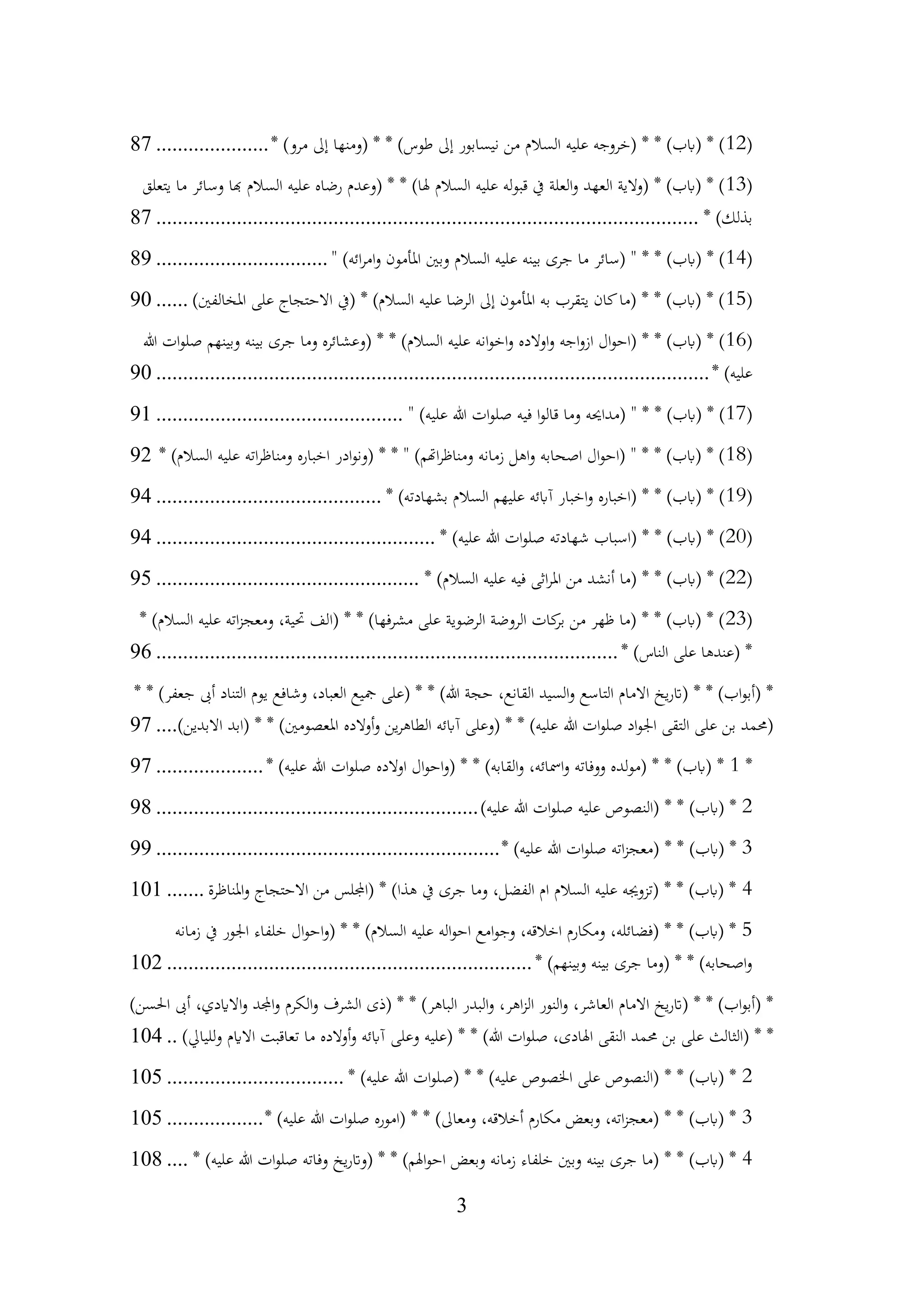 3
(
12
* )‫مرو‬ ‫إىل‬ ‫(ومنها‬ * * )‫طوس‬ ‫إىل‬ ‫نيسابور‬ ‫من‬ ‫السالم‬ ‫عليه‬ ‫(خروجه‬ * * )‫(ابب‬ * )
.....................
87
(
13
‫يتعلق‬ ‫ما‬ ‫وسائر‬ ‫هبا‬ ‫السالم‬ ‫عليه‬ ‫رضاه‬ ‫(وعدم‬ * * )‫هلا‬ ‫السالم‬ ‫عليه‬ ‫قبوله‬ ‫يف‬ ‫العلة‬‫و‬ ‫العهد‬ ‫(والية‬ * )‫(ابب‬ * )
* )‫بذلك‬
................................
................................
................................
.....
87
(
14
" )‫ائه‬‫ر‬‫ام‬‫و‬ ‫املأمون‬ ‫وبني‬ ‫السالم‬ ‫عليه‬ ‫بينه‬ ‫جرى‬ ‫ما‬ ‫(سائر‬ " * * )‫(ابب‬ * )
................................
89
(
15
)‫املخالفني‬ ‫على‬ ‫االحتجاج‬ ‫(يف‬ * )‫السالم‬ ‫عليه‬ ‫الرضا‬ ‫إىل‬ ‫املأمون‬ ‫به‬ ‫يتقرب‬ ‫كان‬‫(ما‬ * * )‫(ابب‬ * )
......
90
(
16
‫هللا‬ ‫ات‬‫و‬‫صل‬ ‫وبينهم‬ ‫بينه‬ ‫جرى‬ ‫وما‬ ‫(وعشائره‬ * * )‫السالم‬ ‫عليه‬ ‫انه‬‫و‬‫اخ‬‫و‬ ‫اوالده‬‫و‬ ‫اجه‬‫و‬‫از‬ ‫ال‬‫و‬‫(اح‬ * * )‫(ابب‬ * )
* )‫عليه‬
................................
................................
................................
.......
90
(
17
" )‫عليه‬ ‫هللا‬ ‫ات‬‫و‬‫صل‬ ‫فيه‬ ‫ا‬‫و‬‫قال‬ ‫وما‬ ‫(مداحيه‬ " * * )‫(ابب‬ * )
................................
..............
91
(
18
* )‫السالم‬ ‫عليه‬ ‫اته‬‫ر‬‫ومناظ‬ ‫اخباره‬ ‫ادر‬‫و‬‫(ون‬ * * " )‫اهتم‬‫ر‬‫ومناظ‬ ‫زمانه‬ ‫اهل‬‫و‬ ‫اصحابه‬ ‫ال‬‫و‬‫(اح‬ " * * )‫(ابب‬ * )
92
(
19
* )‫بشهادته‬ ‫السالم‬ ‫عليهم‬ ‫آابئه‬ ‫اخبار‬‫و‬ ‫(اخباره‬ * * )‫(ابب‬ * )
................................
..........
94
(
20
* )‫عليه‬ ‫هللا‬ ‫ات‬‫و‬‫صل‬ ‫شهادته‬ ‫(اسباب‬ * * )‫(ابب‬ * )
................................
....................
94
(
22
* )‫السالم‬ ‫عليه‬ ‫فيه‬ ‫اثى‬‫ر‬‫امل‬ ‫من‬ ‫أنشد‬ ‫(ما‬ * * )‫(ابب‬ * )
................................
.................
95
(
23
* )‫السالم‬ ‫عليه‬ ‫اته‬‫ز‬‫ومعج‬ ،‫حتية‬ ‫(الف‬ * * )‫فها‬‫ر‬‫مش‬ ‫على‬ ‫الرضوية‬ ‫الروضة‬ ‫كات‬
‫بر‬ ‫من‬ ‫ظهر‬ ‫(ما‬ * * )‫(ابب‬ * )
* )‫الناس‬ ‫على‬ ‫(عندها‬ *
................................
................................
......................
96
* * )‫جعفر‬ ‫أىب‬ ‫التناد‬ ‫يوم‬ ‫وشافع‬ ،‫العباد‬ ‫مجيع‬ ‫(على‬ * * )‫هللا‬ ‫حجة‬ ،‫القانع‬ ‫السيد‬‫و‬ ‫التاسع‬ ‫االمام‬ ‫يخ‬‫ر‬‫(ات‬ * * )‫اب‬‫و‬‫(أب‬ *
)‫االبدين‬ ‫(ابد‬ * * )‫املعصومني‬ ‫أوالده‬‫و‬ ‫ين‬‫ر‬‫الطاه‬ ‫آابئه‬ ‫(وعلى‬ * * )‫عليه‬ ‫هللا‬ ‫ات‬‫و‬‫صل‬ ‫اد‬‫و‬‫اجل‬ ‫التقى‬ ‫على‬ ‫بن‬ ‫(حممد‬
....
97
*
1
* )‫عليه‬ ‫هللا‬ ‫ات‬‫و‬‫صل‬ ‫اوالده‬ ‫ال‬‫و‬‫اح‬‫و‬( * * )‫القابه‬‫و‬ ،‫امسائه‬‫و‬ ‫ووفاته‬ ‫(مولده‬ * * )‫(ابب‬ *
....................
97
2
)‫عليه‬ ‫هللا‬ ‫ات‬‫و‬‫صل‬ ‫عليه‬ ‫(النصوص‬ * * )‫(ابب‬ *
................................
............................
98
3
* )‫عليه‬ ‫هللا‬ ‫ات‬‫و‬‫صل‬ ‫اته‬‫ز‬‫(معج‬ * * )‫(ابب‬ *
................................
................................
99
4
‫املناظرة‬‫و‬ ‫االحتجاج‬ ‫من‬ ‫(اجمللس‬ * )‫هذا‬ ‫يف‬ ‫جرى‬ ‫وما‬ ،‫الفضل‬ ‫ام‬ ‫السالم‬ ‫عليه‬ ‫(تزوجيه‬ * * )‫(ابب‬ *
.......
101
5
‫زمانه‬ ‫يف‬ ‫اجلور‬ ‫خلفاء‬ ‫ال‬‫و‬‫اح‬‫و‬( * * )‫السالم‬ ‫عليه‬ ‫اله‬‫و‬‫اح‬ ‫امع‬‫و‬‫وج‬ ،‫اخالقه‬ ‫ومكارم‬ ،‫(فضائله‬ * * )‫(ابب‬ *
* )‫وبينهم‬ ‫بينه‬ ‫جرى‬ ‫(وما‬ * * )‫اصحابه‬‫و‬
................................
................................
....
102
)‫احلسن‬ ‫أىب‬ ،‫االايدي‬‫و‬ ‫اجملد‬‫و‬ ‫الكرم‬‫و‬ ‫الشرف‬ ‫(ذى‬ * * )‫الباهر‬ ‫البدر‬‫و‬ ،‫اهر‬‫ز‬‫ال‬ ‫النور‬‫و‬ ،‫العاشر‬ ‫االمام‬ ‫يخ‬‫ر‬‫(ات‬ * * )‫اب‬‫و‬‫(أب‬ *
‫وعلى‬ ‫(عليه‬ * * )‫هللا‬ ‫ات‬‫و‬‫صل‬ ،‫اهلادى‬ ‫النقى‬ ‫حممد‬ ‫بن‬ ‫على‬ ‫(الثالث‬ * *
)‫لليايل‬‫و‬ ‫االايم‬ ‫تعاقبت‬ ‫ما‬ ‫أوالده‬‫و‬ ‫آابئه‬
..
104
2
* )‫عليه‬ ‫هللا‬ ‫ات‬‫و‬‫(صل‬ * * )‫عليه‬ ‫اخلصوص‬ ‫على‬ ‫(النصوص‬ * * )‫(ابب‬ *
................................
.
105
3
* )‫عليه‬ ‫هللا‬ ‫ات‬‫و‬‫صل‬ ‫(اموره‬ * * )‫ومعاىل‬ ،‫أخالقه‬ ‫مكارم‬ ‫وبعض‬ ،‫اته‬‫ز‬‫(معج‬ * * )‫(ابب‬ *
..................
105
4
* )‫عليه‬ ‫هللا‬ ‫ات‬‫و‬‫صل‬ ‫وفاته‬ ‫يخ‬‫ر‬‫(وات‬ * * )‫اهلم‬‫و‬‫اح‬ ‫وبعض‬ ‫زمانه‬ ‫خلفاء‬ ‫وبني‬ ‫بينه‬ ‫جرى‬ ‫(ما‬ * * )‫(ابب‬ *
....
108
 